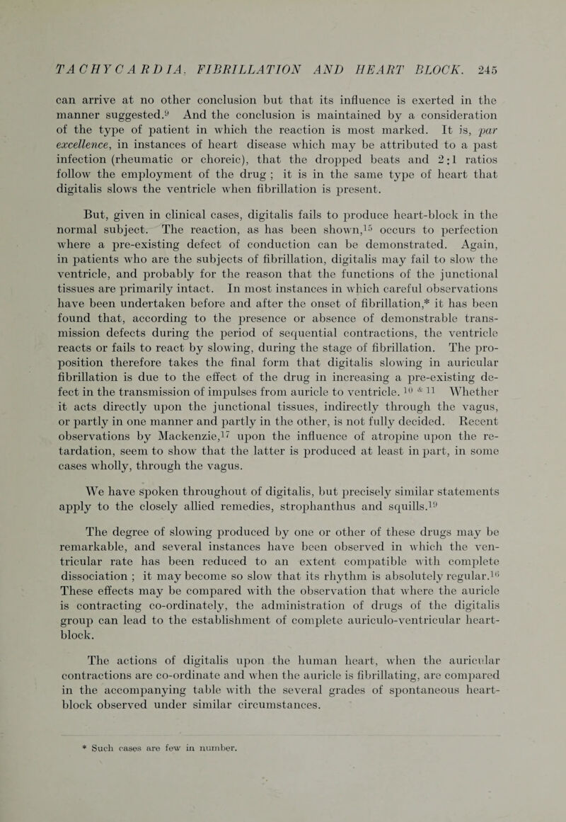 can arrive at no other conclusion but that its influence is exerted in the manner suggested.9 And the conclusion is maintained by a consideration of the type of patient in which the reaction is most marked. It is, par excellence, in instances of heart disease which may be attributed to a past infection (rheumatic or choreic), that the dropped beats and 2:1 ratios follow the employment of the drug ; it is in the same type of heart that digitalis slows the ventricle when fibrillation is present. But, given in clinical cases, digitalis fails to produce heart-block in the normal subject. The reaction, as has been shown,15 occurs to perfection where a pre-existing defect of conduction can be demonstrated. Again, in patients who are the subjects of fibrillation, digitalis may fail to slow the ventricle, and probably for the reason that the functions of the junctional tissues are primarily intact. In most instances in which careful observations have been undertaken before and after the onset of fibrillation,* it has been found that, according to the presence or absence of demonstrable trans¬ mission defects during the period of sequential contractions, the ventricle reacts or fails to react by slowing, during the stage of fibrillation. The pro¬ position therefore takes the final form that digitalis slowing in auricular fibrillation is due to the effect of the drug in increasing a pre-existing de¬ fect in the transmission of impulses from auricle to ventricle.10 Ar 11 Whether it acts directly upon the junctional tissues, indirectly through the vagus, or partly in one manner and partly in the other, is not fully decided. Recent observations by Mackenzie,11 upon the influence of atropine upon the re¬ tardation, seem to show that the latter is produced at least in part, in some cases wholly, through the vagus. We have spoken throughout of digitalis, but precisely similar statements apply to the closely allied remedies, strophanthus and squills.19 The degree of slowing produced by one or other of these drugs may be remarkable, and several instances have been observed in which the ven¬ tricular rate has been reduced to an extent compatible with complete dissociation ; it may become so slow that its rhythm is absolutely regular.16 These effects may be compared with the observation that where the auricle is contracting co-ordinately, the administration of drugs of the digitalis group can lead to the establishment of complete auriculo-ventricular heart- block. The actions of digitalis upon the human heart, when the auricular contractions are co-ordinate and when the auricle is fibrillating, are compared in the accompanying table with the several grades of spontaneous heart- block observed under similar circumstances. * Such cases are few in number.