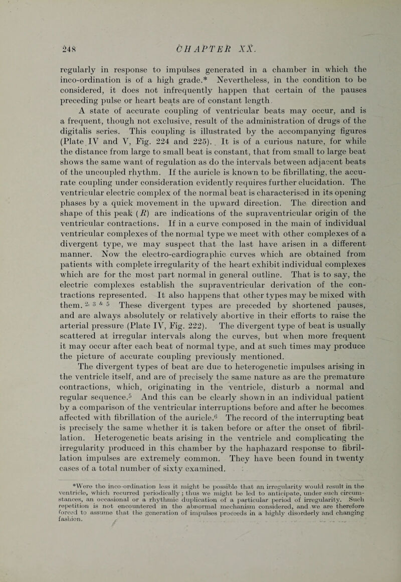 regularly in response to impulses generated in a chamber in which the inco-ordination is of a high grade.* Nevertheless, in the condition to be considered, it does not infrequently happen that certain of the pauses preceding pulse or heart beats are of constant length. A state of accurate coupling of ventricular beats may occur, and is a frequent, though not exclusive, result of the administration of drugs of the digitalis series. This coupling is illustrated by the accompanying figures (Plate IV and V, Fig. 224 and 225). It is of a curious nature, for while the distance from large to small beat is constant, that from small to large beat shows the same want of regulation as do the intervals between adjacent beats of the uncoupled rhythm. If the auricle is known to be fibrillating, the accu¬ rate coupling under consideration evidently requires further elucidation. The ventricular electric complex of the normal beat is characterised in its opening phases by a quick movement in the upward direction. The direction and shape of this peak {R) are indications of the supraventricular origin of the ventricular contractions. If in a curve composed in the main of individual ventricular complexes of the normal type we meet with other complexes of a divergent type, we may suspect that the last have arisen in a different manner. Now the electro-cardiographic curves which are obtained from patients with complete irregularity of the heart exhibit individual complexes which are for the most part normal in general outline. That is to say, the electric complexes establish the supraventricular derivation of the con¬ tractions represented. It also happens that other types may be mixed with them. 2> 3 & 5 These divergent types are preceded by shortened j^auses, and are always absolutely or relatively abortive in their efforts to raise the arterial pressure (Plate IV, Fig. 222). The divergent type of beat is usually scattered at irregular intervals along the curves, but when more frequent it may occur after each beat of normal type, and at such times may produce the picture of accurate coupling previously mentioned. The divergent types of beat are due to heterogenetic impulses arising in the ventricle itself, and are of precisely the same nature as are the premature contractions, which, originating in the ventricle, disturb a normal and regular sequence.5 And this can be clearly shown in an individual patient by a comparison of the ventricular interruptions before and after he becomes affected with fibrillation of the auricle.6 The record of the interrupting beat is precisely the same whether it is taken before or after the onset of fibril¬ lation. Heterogenetic beats arising in the ventricle and complicating the irregularity produced in this chamber by the haphazard response to fibril¬ lation impulses are extremely common. They have been found in twenty cases of a total number of sixty examined. *Were the inco-ordination loss it might be possible that an irregularity would result in the ventricle, which recurred periodically; thus we might be led to anticipate, under such circum¬ stances, an occasional or a rhythmic duplication of a particular period of irregularity. Such repetition is not encountered in the abnormal mechanism considered, and we are therefore forced to assume that the generation of impulses proceeds in a highly disorderly and changing fashion.