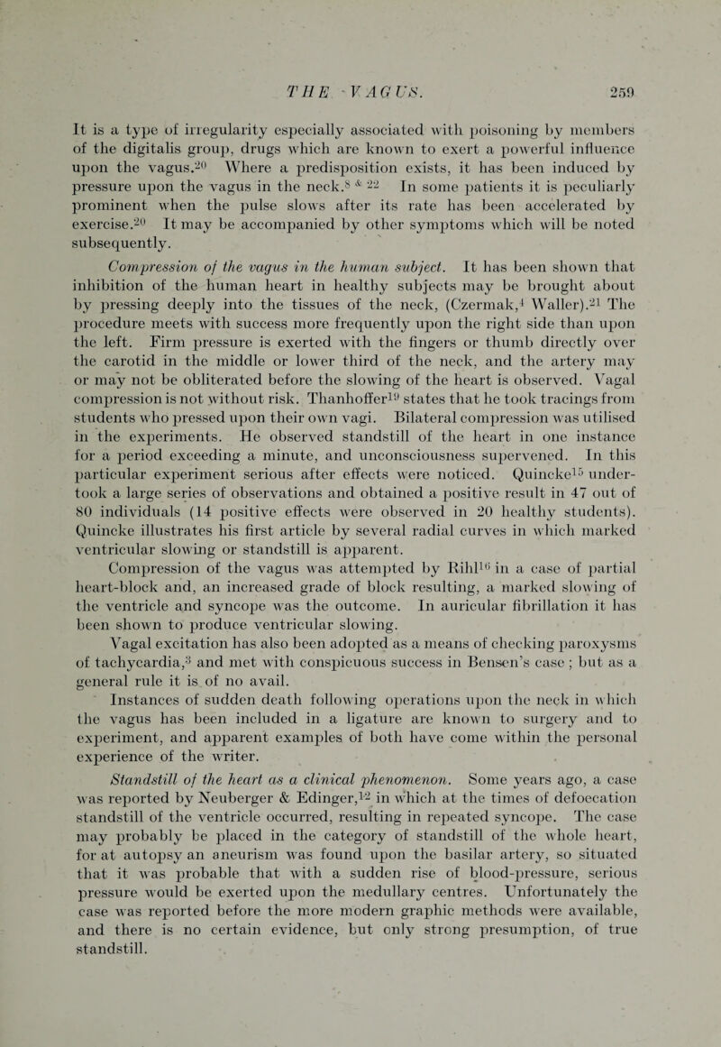 It is a type of irregularity especially associated with poisoning by members of the digitalis group, drugs which are known to exert a powerful influence upon the vagus.20 Where a predisposition exists, it has been induced by pressure upon the vagus in the neck.8 & 22 In some patients it is peculiarly prominent when the pulse slows after its rate has been accelerated by exercise.20 It may be accompanied by other symptoms which will be noted subsequently. Compression of the vagus in the human subject. It has been shown that inhibition of the human heart in healthy subjects may be brought about by pressing deeply into the tissues of the neck, (Czermak,4 Waller).21 The procedure meets with success more frequently upon the right side than upon the left. Firm pressure is exerted with the fingers or thumb directly over the carotid in the middle or lower third of the neck, and the artery may¬ or may not be obliterated before the slowing of the heart is observed. Vagal compression is not without risk. Thanhoffer19 states that he took tracings from students who pressed upon their own vagi. Bilateral compression was utilised in the experiments. He observed standstill of the heart in one instance for a period exceeding a minute, and unconsciousness supervened. In this particular experiment serious after effects were noticed. Quincke15 under¬ took a large series of observations and obtained a positive result in 47 out of 80 individuals (14 positive effects were observed in 20 healthy students). Quincke illustrates his first article by several radial curves in which marked ventricular slowing or standstill is apparent. Compression of the vagus was attempted by Rilil10 in a case of partial heart-block and, an increased grade of block resulting, a marked slowing of the ventricle and syncope was the outcome. In auricular fibrillation it has been shown to produce ventricular slowing. Vagal excitation has also been adopted as a means of checking paroxysms of tachycardia,3 and met with conspicuous success in Bensen’s case; but as a general rule it is of no avail. Instances of sudden death following operations upon the neck in which the vagus has been included in a ligature are known to surgery and to experiment, and apparent examples of both have come within the personal experience of the writer. Standstill of the heart as a clinical phenomenon. Some years ago, a case was reported by Neuberger & Edinger,12 in which at the times of defoecation standstill of the ventricle occurred, resulting in repeated syncope. The case may probably be placed in the category of standstill of the whole heart, for at autopsy an aneurism was found upon the basilar artery, so situated that it was probable that with a sudden rise of blood-pressure, serious pressure would be exerted upon the medullary centres. Unfortunately the case was reported before the more modern graphic methods were available, and there is no certain evidence, but only strong presumption, of true standstill.
