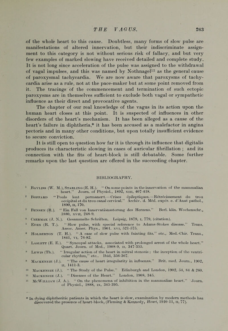 of the whole heart to this cause. Doubtless, many forms of slow pulse are manifestations of altered innervation, but their indiscriminate assign¬ ment to this category is not without serious risk of fallacy, and but very few examples of marked slowing have received detailed and complete study. It is not long since acceleration of the pulse was assigned to the withdrawal of vagal impulses, and this was named by Nothnagel13 as the general cause of paroxysmal tachycardia. We are now aware that paroxysms of tachy¬ cardia arise as a rule, not at the pace-maker but at some point removed from it. The tracings of the commencement and termination of such ectopic paroxysms are in themselves sufficient to exclude both vagal or sympathetic influence as their direct and provocative agents. The chapter of our real knowledge of the vagus in its action upon the human heart closes at this point. It is suspected of influences in other disorders of the heart’s mechanism. It has been alleged as a cause of the heart’s failure in diphtheria,* it has been accused as a malefactor in angina pectoris and in many other conditions, but upon totally insufficient evidence to secure conviction. It is still open to question how far it is through its influence that digitalis produces its characteristic slowing in cases of auricular fibrillation ; and its connection with the fits of heart-block is still debatable. Some further remarks upon the last question are offered in the succeeding chapter. BIBLIOGRAPHY. 1 Bayliss (W. M.), Starling (E. H.). “ On some points in the innervation of the mammalian heart.” Journ. of Physiol., 1892, xnr, 407-418. 2 Boffard “ Pouls lent permanent.—Crises epiloptiques.—Retrecissement du trou occipital et du trou canal cervical.” Archiv. d. Med. exper. e. d’Anat pathol., 1890, ii, 170. 3 Bensen (R.). “ Ein Fall von Innervationsstorung des Herzens.” Berl. klin. Wochenschr., 1880, xvii, 248-9. 4 Czermak (.T. N.). Gesammelte Schriften. Leipsig, 1879, i, 779, (citation). 8 Edes (R. T.). “ Slow pulse, with special reference to Adams-Stokes disease.” Trans. Assoc. Amer. Phys., 1901. xvi, 521-575. B Holberton (T. H.). “A case of slow pulse with fainting fits.” etc., Med.-Chir. Trans., 1841, vi, 76-82. 7 Laslett (E. E.). “ Syncopal attacks, associated with prolonged arrest of the whole heart.” Quart. Journ. of Med., 1908-9, ii, 347-355. 8 Lewis (Th.). “ Irregular action of the heart in mitral stenosis ; the inception of the ventri¬ cular rhythm,” etc.. Ibid, 356-367. B Mackenzie (J.). “The cause of heart irregularity in influenza.” Brit. med. Journ., 1902, ii, 1411-3. J') Mackenzie (J.). “ The Study of the Pulse.” Edinburgh and London, 1902, 54, 84 & 260. 11 Mackenzie (J.). “ Diseases of the Heart.” London, 1908, 345. 11 McWilliam (J. A.). “ On the phenomena of inhibition in the mammalian heart.” Journ. of Physiol., 1888, ix, 345-395. * In dying diphtheritic patients in which the heart is slow, examination by modern methods has discovered the presence of heart-block, (Fleming & Kennedy, Heart, 1910-11, n, 77).