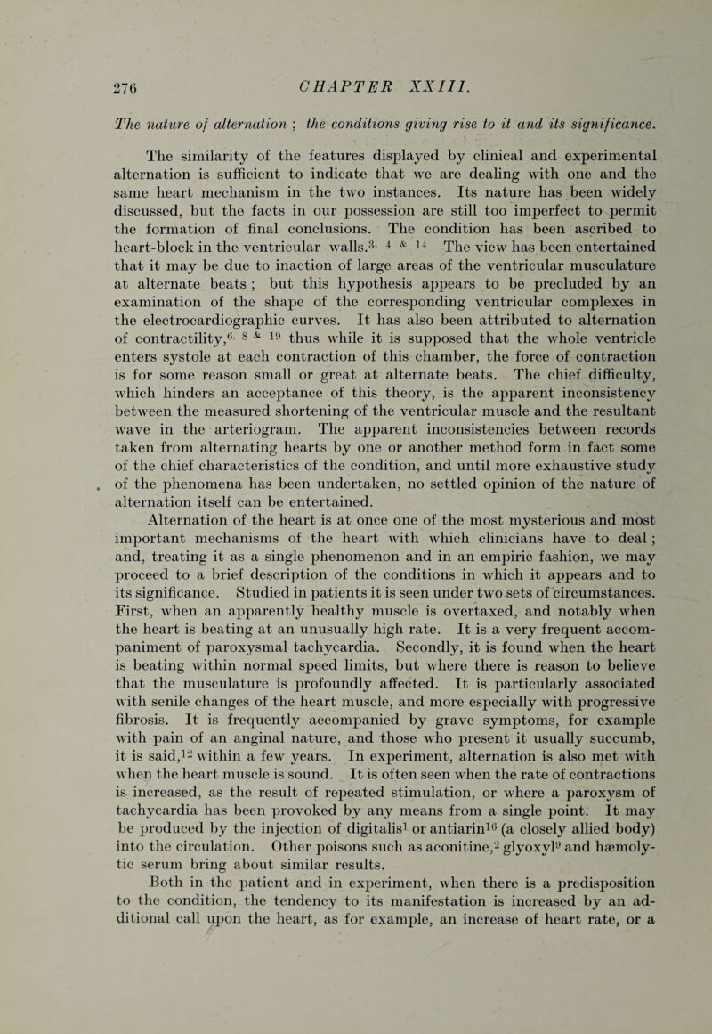 The nature of alternation ; the conditions giving rise to it and its significance. The similarity of the features displayed by clinical and experimental alternation is sufficient to indicate that we are dealing with one and the same heart mechanism in the two instances. Its nature has been widelv 1/ discussed, but the facts in our possession are still too imperfect to permit the formation of final conclusions. The condition has been ascribed to heart-block in the ventricular walls.3’ 4 * 14 The view has been entertained that it may be due to inaction of large areas of the ventricular musculature at alternate beats ; but this hypothesis appears to be precluded by an examination of the shape of the corresponding ventricular complexes in the electrocardiographic curves. It has also been attributed to alternation of contractility,6’ 8 & 19 thus while it is supposed that the whole ventricle enters systole at each contraction of this chamber, the force of contraction is for some reason small or great at alternate beats. The chief difficulty, which hinders an acceptance of this theory, is the apparent inconsistency between the measured shortening of the ventricular muscle and the resultant wave in the arteriogram. The apparent inconsistencies between records taken from alternating hearts by one or another method form in fact some of the chief characteristics of the condition, and until more exhaustive study of the phenomena has been undertaken, no settled opinion of the nature of alternation itself can be entertained. Alternation of the heart is at once one of the most mysterious and most important mechanisms of the heart with which clinicians have to deal ; and, treating it as a single phenomenon and in an empiric fashion, we may proceed to a brief description of the conditions in which it appears and to its significance. Studied in patients it is seen under two sets of circumstances. First, when an apparently healthy muscle is overtaxed, and notably when the heart is beating at an unusually high rate. It is a very frequent accom¬ paniment of paroxysmal tachycardia. Secondly, it is found when the heart is beating within normal speed limits, but where there is reason to believe that the musculature is profoundly affected. It is particularly associated with senile changes of the heart muscle, and more especially with progressive fibrosis. It is frequently accompanied by grave symptoms, for example with pain of an anginal nature, and those who present it usually succumb, it is said,42 within a few years. In experiment, alternation is also met with when the heart muscle is sound. It is often seen when the rate of contractions is increased, as the result of repeated stimulation, or where a paroxysm of tachycardia has been provoked by any means from a single point. It may be jwoduced by the injection of digitalis1 orantiarin16 (a closely allied body) into the circulation. Other poisons such as aconitine,2 glyoxyl11 and haemoly¬ tic serum bring about similar results. Both in the patient and in experiment, when there is a predisposition to the condition, the tendency to its manifestation is increased by an ad¬ ditional call upon the heart, as for example, an increase of heart rate, or a