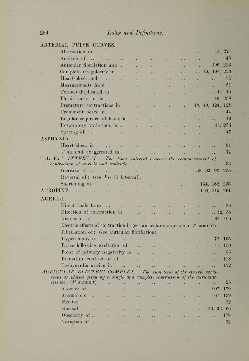 ARTERIAL PULSE CURVES. Alternation in Analysis of . . Auricular fibrillation and Complete irregularity in Heart-block and Measurements from Periods duplicated in Phasic variation in . . Premature contractions in Prominent beats in Regular sequence of beats in Respiratory variations in . . Spacing of ASPHYXIA. Heart-block in T summit exaggerated in . . “ As- Vs ” INTERVAL. The time interval contraction of auricle and ventricle Increase of . . Reversal of; (see Vs-As interval). Shortening of ATROPINE. AURICLE. between the 43, 271 43 196, 223 .. 19, 196, 223 90 51 .. 44, 45 46, 258 48, 49, 124, 128 44 46 43, 253 47 co mmencemcnt of 84 74 53 58, 83, 92, 235 134, 182, 235 110, 245, 261 Direct leads from . . . . . . . . . . . . . . . . 36 Direction of contraction in .. . . . . . . . . .. 32, 36 Distension of . . . . . . . . . . . . . . 62, 199 Electric effects of contraction in (see auricular complex and P summit) Fibrillation of; (see auricular fibrillation) Hypertrophy of . . .. . . .. . . . . . . 72, 195 Pause following excitation of .. . . . . . . . . 41, 130 Point of primary negativity in .. . . . . . . . . . . 36 Premature contraction of . . . . . . . . . . . . . . 128 Tachycardia arising in .. .. .. .. .. .. .. 172 AURICULAR ELECTRIC COMPLEX. The sum total of the electric varia¬ tions or phases given by a single and complete contraction of the auricular tissues ; \P summit) .. .. .. .. .. .. .. .. 23 Absence of . . . . .. .. .. .. .. 207, 179 Anomalous .. . . . . . . . . . . . . . . 67, 139 Excited .. .. .. .. .. .. .. .. .. 32 Normal .. .. . . .. .. . .. .. 23, 32, 66 Obscurity of . . . . . . . . . . . . . . .. . . 179 Variation of .. .. .. . . .. .. . . .. .. 32