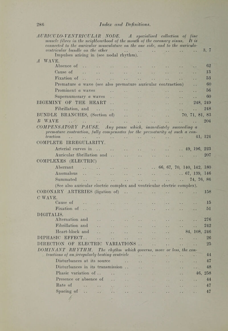 AURICULO-VENTRICULAR NODE. A specialised collection of fine muscle fibres in the neighbourhood of the mouth of the coronary sinus. It is connected to the auricular musculature on the one side, and to the auriculo- ventricular bundle on the other .. .. .. .. .. .. 3, 7 Impulses arising in (see nodal rhythm). A WAVE. Absence of .. .. .. .. .. .. .. .. 62 Cause of .. .. .. .. .. .. .. .. .. 13 Fixation of .. .. . . .. .. .. .. .. .. 53 Premature a wave (see also premature auricular contraction) . . 60 Prominent a waves . . . . . . . . . . . . 56 Supernumerary a waves . , . . . .. .. .. 60 BIGEMINY OF THE HEART. . . .. 248, 249 Fibrillation, and .. .. . . . . . . .. .. 248 BUNDLE BRANCHES, (Section of) . 70, 71, 81, 83 B WAVE .204 COMPENSATORY PAUSE. Any pause which, immediately succeeding a premature contraction, fully compensates for the prematurity of such a con¬ traction 41, 124 COMPLETE IRREGULARITY. Arterial curves in .. .. .. .. .. .. 49, 196, 223 Auricular fibrillation and . . . . . . . . . . . . . . 207 COMPLEXES (ELECTRIC) Aberrant . 66, 67, 70, 140, 142, 180 Anomalous .. .. .. .. .. .. .. .. 67, 139, 146 Summated .. .. . . .. .. .. .. .. 74, 76, 86 (See also auricular electric complex and ventricular electric complex). CORONARY ARTERIES (ligation of).158 C WAVE. Cause of . . . . .. .. .. .. .. .. .. 15 Fixation of . . . . . . . . . . . . .. . . . . 51 DIGITALIS. Alternation and . . . . . . . . . . . . .. .. 276 Fibrillation and . . . . . . . . . . . . .. .. 242 Heart-block and .. . . .. . . .. . . 84, 108, 246 DIPHASIC EFFECT. 26 DIRECTION OF ELECTRIC VARIATIONS. 25 DOMINANT RHYTHM. The rhythm which governs, more or less, the con¬ tractions of an irregularly beating ventricle .. .. . . .. . . 44 Disturbances at its source .. . . .. . . . . 47 Disturbances in its transmission .. . . . . .. .. 48 Phasic variation of .. . . . . . . 46, 258 Presence or absence of . . . .. .. . . 44 Rate of .. . . . . . . . . . .. . . 47