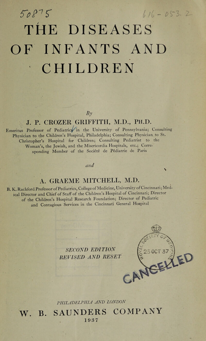 THE DISEASES OF INFANTS AND CHILDREN By J. P. CROZER GRIFFITH, M.D., PH.D. Emeritus Professor of Pediatric^ in the University of Pennsylvania; Consulting Physician to the Children’s Hospital, Philadelphia; Consulting Physician to St. Christopher’s Hospital for Children; Consulting Pediatrist to the Woman’s, the Jewish, and the Misericordia Hospitals, etc.; Corre¬ sponding Member of the Societe de Pediatrie de Paris and s A. GRAEME MITCHELL, M.D. \ B. K. Rachford Professor of Pediatrics, College of Medicine, University of Cincinnati; Med¬ ical Director and Chief of Staff of the Children’s Hospital of Cincinnati; Director of the Children’s Hospital Research Foundation; Director of Pediatric and Contagious Services in the Cincinnati General Hospital SECOND EDITION REVISED AND RESET PHILADELPHIA AND LONDON W. B. SAUNDERS COMPANY 1937