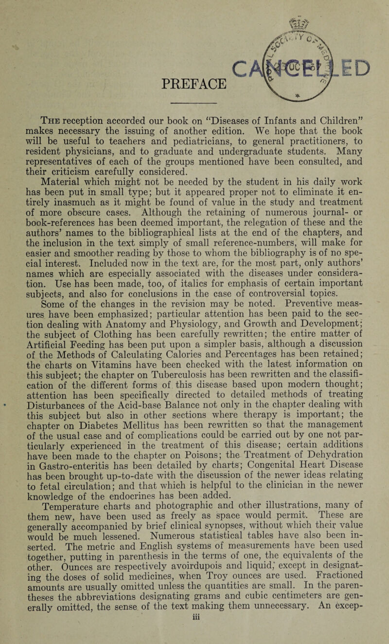 PREFACE The reception accorded our book on “Diseases of Infants and Children” makes necessary the issuing of another edition. We hope that the book will be useful to teachers and pediatricians, to general practitioners, to resident physicians, and to graduate and undergraduate students. Many representatives of each of the groups mentioned have been consulted, and their criticism carefully considered. Material which might not be needed by the student in his daily work has been put in small type; but it appeared proper not to eliminate it en¬ tirely inasmuch as it might be found of value in the study and treatment of more obscure cases. Although the retaining of numerous journal- or book-references has been deemed important, the relegation of these and the authors’ names to the bibliographical lists at the end of the chapters, and the inclusion in the text simply of small reference-numbers, will make for easier and smoother reading by those to whom the bibliography is of no spe¬ cial interest. Included now in the text are, for the most part, only authors’ names which are especially associated with the diseases under considera¬ tion. Use has been made, too, of italics for emphasis of certain important subjects, and also for conclusions in the case of controversial topics. Some of the changes in the revision may be noted. Preventive meas¬ ures have been emphasized; particular attention has been paid to the sec¬ tion dealing with Anatomy and Physiology, and Growth and Development; the subject of Clothing has been carefully rewritten; the entire matter of Artificial Feeding has been put upon a simpler basis, although a discussion of the Methods of Calculating Calories and Percentages has been retained; the charts on Vitamins have been checked with the latest information on this subject; the chapter on Tuberculosis has been rewritten and the classifi¬ cation of the different forms of this disease based upon modern thought; attention has been specifically directed to detailed methods of treating Disturbances of the Acid-base Balance not only in the chapter dealing with this subject but also in other sections where therapy is important; the chapter on Diabetes Mellitus has been rewritten so that the management of the usual case and of complications could be carried out by one not par¬ ticularly experienced in the treatment of this disease; certain additions have been made to the chapter on Poisons; the Treatment of Dehydration in Gastro-enteritis has been detailed by charts; Congenital Heart Disease has been brought up-to-date with the discussion of the newer ideas relating to fetal circulation; and that which is helpful to the clinician in the newer knowledge of the endocrines has been added. Temperature charts and photographic and other illustrations, many of them new, have been used as freely as space would permit. These are generally accompanied by brief clinical synopses, without which their value would be much lessened. Numerous statistical tables have also been in¬ serted. The metric and English systems of measurements have been used together, putting in parenthesis in the terms of one, the equivalents of the other. Ounces are respectively avoirdupois and liquid, except in designat¬ ing the doses of solid medicines, when Troy ounces are used. Fractioned amounts are usually omitted unless the quantities are small. In the paren¬ theses the abbreviations designating grams and cubic centimeters are gen¬ erally omitted, the sense of the text making them unnecessary. An excep-