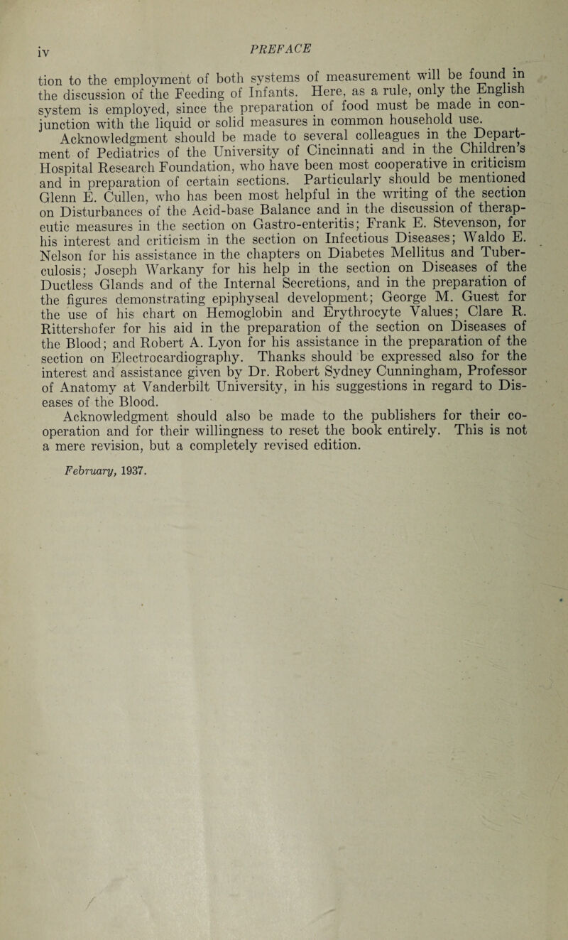 tion to the employment of both systems of measurement will be found in the discussion of the Feeding of Infants. Here, as a rule, only the Eng is system is employed, since the preparation of food must be made m con_ junction with the liquid or solid measures in common household use. Acknowledgment should be made to several colleagues in the Depart¬ ment of Pediatrics of the University of Cincinnati and in the. Children s Hospital Research Foundation, who have been most cooperative m criticism and in preparation of certain sections. Particularly should be mentioned Glenn E. Cullen, who has been most helpful in the writing of the section on Disturbances of the Acid-base Balance and in the discussion of therap¬ eutic measures in the section on Gastro-enteritis; Frank E. Stevenson, for his interest and criticism in the section on Infectious Diseases; Waldo E. Nelson for his assistance in the chapters on Diabetes Mellitus and Tuber¬ culosis; Joseph Warkany for his help in the section on Diseases of the Ductless Glands and of the Internal Secretions, and in the preparation of the figures demonstrating epiphyseal development; George M. Guest for the use of his chart on Hemoglobin and Erythrocyte Values; Clare R. Rittershofer for his aid in the preparation of the section on Diseases of the Blood; and Robert A. Lyon for his assistance in the preparation of the section on Electrocardiography. Thanks should be expressed also for the interest and assistance given by Dr. Robert Sydney Cunningham, Professor of Anatomy at Vanderbilt University, in his suggestions in regard to Dis¬ eases of the Blood. Acknowledgment should also be made to the publishers for their co¬ operation and for their willingness to reset the book entirely. This is not a mere revision, but a completely revised edition. February, 1937.