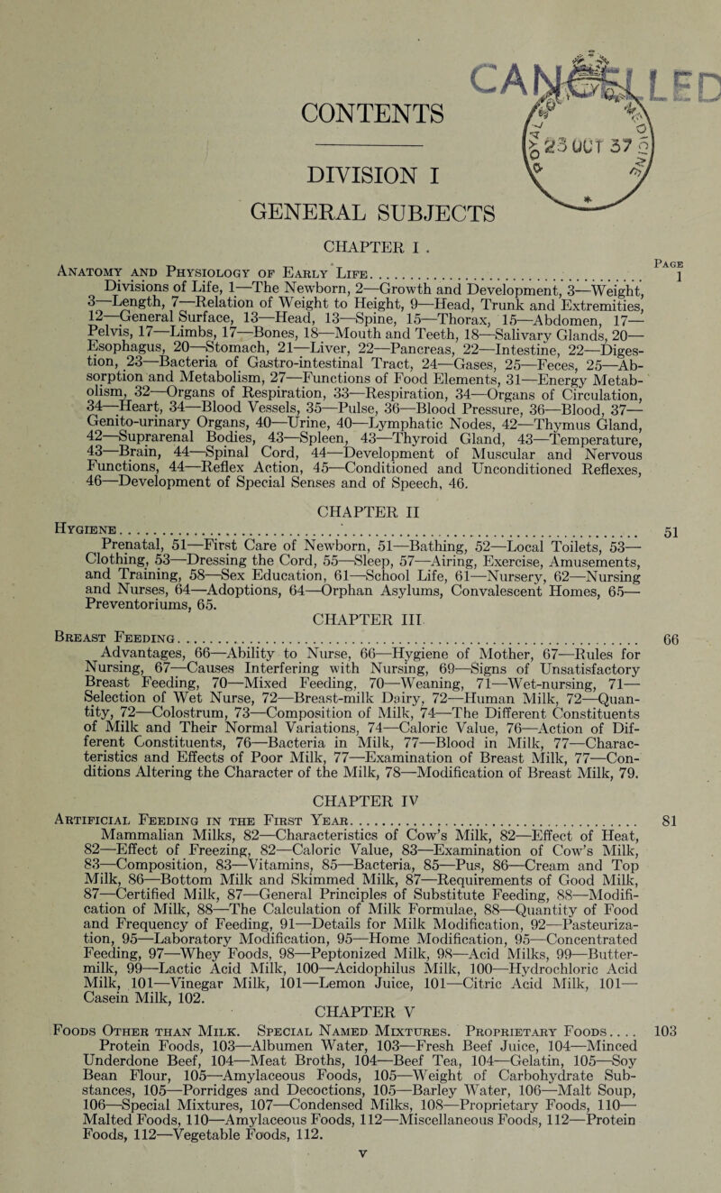 CONTENTS DIVISION I GENERAL SUBJECTS CHAPTER I . Anatomy and Physiology of Early Life. Divisions of Life, 1—The Newborn, 2—Growth and Development, 3—Weight, 3 Length, 7 Relation of Weight to Height, 9—Head, Trunk and Extremities, 12—Generai Surfaee, 13—Head, 13—Spine, 15—Thorax, 15—Abdomen, 17— Pelvis, 17 Limbs, 17 Bones, 18 Mouth and Teeth, 18—Salivary Glands, 20— Esophagus, 20—Stomach, 21—Liver, 22—Pancreas, 22—Intestine, 22—Diges¬ tion, 23—Bacteria of Gastro-intestinal Tract, 24—Gases, 25—Feces, 25—Ab¬ sorption and Metabolism, 27—Functions of Food Elements, 31—Energy Metab¬ olism, 32—Organs of Respiration, 33—Respiration, 34—Organs of Circulation, 34 -Heart, 34 Blood Vessels, 35—Pulse, 36—Blood Pressure, 36—Blood, 37— Genito-urinary Organs, 40 Urine, 40—Lymphatic Nodes, 42—Thymus Gland, 42 Suprarenal Bodies, 43—Spleen, 43—Thyroid Gland, 43—Temperature, 43 Brain, 44 Spinal Cord, 44—Development of Muscular and Nervous Functions, 44 Reflex Action, 45—Conditioned and Unconditioned Reflexes, 46—Development of Special Senses and of Speech, 46. CHAPTER II Hygiene.'. 51 Prenatal, 51—First Care of Newborn, 51—Bathing, 52—Local Toilets, 53— Clothing, 53—Dressing the Cord, 55—Sleep, 57—Airing, Exercise, Amusements, and Training, 58—Sex Education, 61—School Life, 61—Nursery, 62—Nursing and Nurses, 64—Adoptions, 64—Orphan Asylums, Convalescent Homes, 65— Preventoriums, 65. CHAPTER III Breast Feeding.. 66 Advantages, 66—Ability to Nurse, 66—Hygiene of Mother, 67—Rules for Nursing, 67—Causes Interfering with Nursing, 69—Signs of Unsatisfactory Breast Feeding, 70—Mixed Feeding, 70—Weaning, 71—Wet-nursing, 71— Selection of Wet Nurse, 72—Breast-milk Dairy, 72—Human Milk, 72—Quan¬ tity, 72—Colostrum, 73—Composition of Milk, 74—The Different Constituents of Milk and Their Normal Variations, 74—Caloric Value, 76—Action of Dif¬ ferent Constituents, 76—Bacteria in Milk, 77—Blood in Milk, 77—Charac¬ teristics and Effects of Poor Milk, 77—Examination of Breast Milk, 77—Con¬ ditions Altering the Character of the Milk, 78—Modification of Breast Milk, 79. CHAPTER IV Artificial Feeding in the First Year... 81 Mammalian Milks, 82—Characteristics of Cow’s Milk, 82—Effect of Heat, 82— Effect of Freezing, 82—Caloric Value, 83—Examination of Cow’s Milk, 83— Composition, 83—Vitamins, 85—Bacteria, 85—Pus, 86—Cream and Top Milk, 86—Bottom Milk and Skimmed Milk, 87—Requirements of Good Milk, 87—Certified Milk, 87—General Principles of Substitute Feeding, 88—Modifi¬ cation of Milk, 88—The Calculation of Milk Formulae, 88—Quantity of Food and Frequency of Feeding, 91—Details for Milk Modification, 92—Pasteuriza¬ tion, 95—Laboratory Modification, 95—Home Modification, 95—Concentrated Feeding, 97—Whey Foods, 98—Peptonized Milk, 98—Acid Milks, 99—Butter¬ milk, 99—Lactic Acid Milk, 100—Acidophilus Milk, 100—Hydrochloric Acid Milk, 101—Vinegar Milk, 101—Lemon Juice, 101—Citric Acid Milk, 101— Casein Milk, 102. CHAPTER V Foods Other than Milk. Special Named Mixtures. Proprietary Foods. . .. 103 Protein Foods, 103—Albumen Water, 103—Fresh Beef Juice, 104—Minced Underdone Beef, 104—Meat Broths, 104—Beef Tea, 104—Gelatin, 105—Soy Bean Flour, 105—Amylaceous Foods, 105—Weight of Carbohydrate Sub¬ stances, 105—Porridges and Decoctions, 105—Barley Water, 106—Malt Soup, 106—Special Mixtures, 107—Condensed Milks, 108—Proprietary Foods, 110— Malted Foods, 110—Amylaceous Foods, 112—Miscellaneous Foods, 112—Protein Foods, 112—Vegetable Foods, 112. Pagk