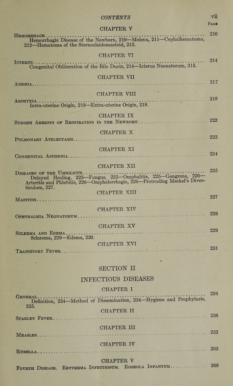 Pagb CHAPTER V Hemorrhage.. 210 Hemorrhagic Disease of the Newborn, 210—Melena, 211 Cephalhematoma, 212—Hematoma of the Sternocleidomastoid, 213. CHAPTER VI Icterus ......... 214 Congenital Obliteration of the Bile Ducts, 214—Icterus Neonatorum, 215. CHAPTER VII 917 Anemia... CHAPTER VIII oto Asphyxia... Intra-uterine Origin, 218—Extra-uterine Origin, 218. CHAPTER IX Sudden Arrests of Respiration in the Newborn.222 CHAPTER X ooq Pulmonary Atelectasis. CHAPTER XI Congenital Asthenia... CHAPTER XII 22^ Diseases of the Umbilicus. ..... • • • • Delayed Healing, 225—Fungus, 225—Omphalitis, 225 Gangrene, 226 Arteritis and Phlebitis, 226—Omphalorrhagia, 226—Protruding Meckel s Diver¬ ticulum, 227. CHAPTER XIII 997 Mastitis... CHAPTER XIV 228 Ophthalmia Neonatorum.. CHAPTER XV o, TTi 229 Sclerma and Edema. Sclerema, 229—Edema, 230. CHAPTER XVI 231 Transitory Fever.. . ♦ SECTION IX INFECTIOUS DISEASES CHAPTER I General 234 ENERALfari^^. *234—Method of Dissemination, 234—Hygiene and Prophylaxis, 235. CHAPTER II Scarlet Fever. .. CHAPTER III ,, 252 Measles. CHAPTER IV ^ 265 CHAPTER V Fourth Disease. Erythema Infectiosum. Roseola Infantum. 268