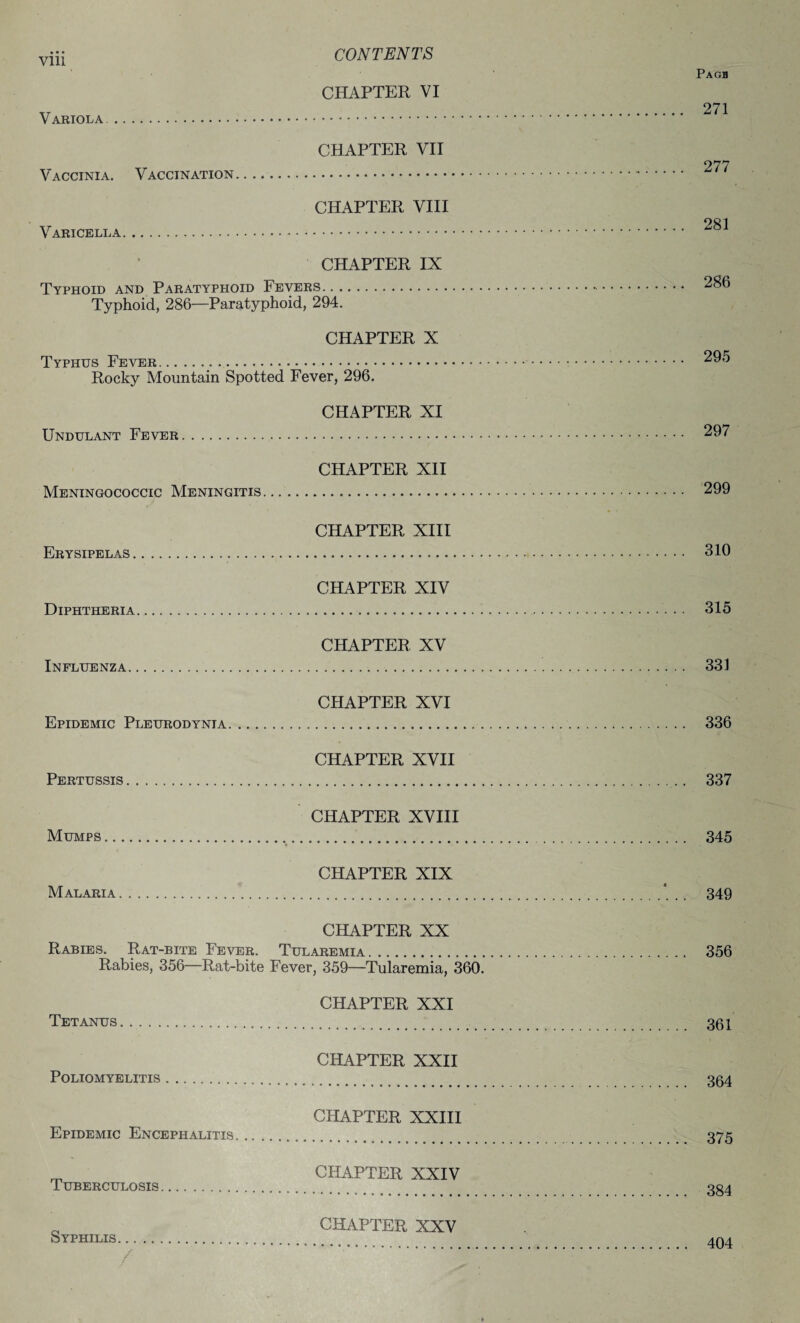 Pagh CHAPTER VI Variola. CHAPTER VII 277 Vaccinia. Vaccination. CHAPTER VIII Varicella. CHAPTER IX Typhoid and Paratyphoid Fevers. 286 Typhoid, 286—Paratyphoid, 294. CHAPTER X Typhus Fever. 295 Rocky Mountain Spotted Fever, 296. CHAPTER XI Undulant Fever. 297 CHAPTER XII Meningococcic Meningitis. 299 CHAPTER XIII Erysipelas. 310 CHAPTER XIV Diphtheria. 315 CHAPTER XV Influenza. 331 CHAPTER XVI Epidemic Pleurodynia. 336 CHAPTER XVII Pertussis. 337 CHAPTER XVIII Mumps. 345 CHAPTER XIX Malaria. 349 CHAPTER XX Rabies. Rat-bite Fever. Tularemia. 356 Rabies, 356—Rat-bite Fever, 359—Tularemia, 360. CHAPTER XXI Tetanus. 301 CHAPTER XXII Poliomyelitis. 354 CHAPTER XXIII Epidemic Encephalitis. 375 m CHAPTER XXIV Tuberculosis. 334 _ CHAPTER XXV Syphilis .. / 404