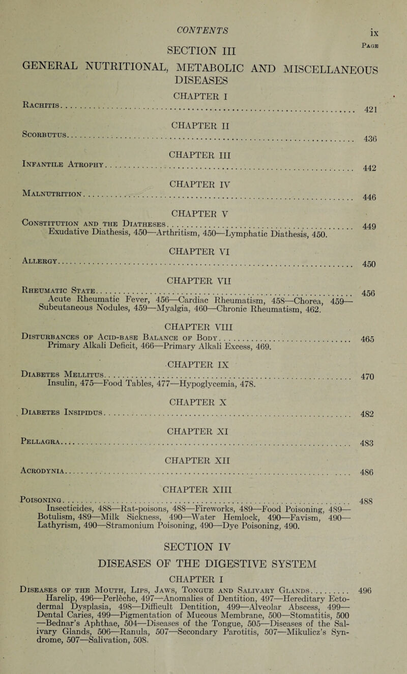 IX Page SECTION III GENERAL NUTRITIONAL, METABOLIC AND MISCELLANEOUS DISEASES CHAPTER I Rachitis. CHAPTER II Scorbutus. CHAPTER III Infantile Atrophy .. CHAPTER IV Malnutrition. 421 436 442 446 CHAPTER V Constitution and the Diatheses. Exudative Diathesis, 450—Arthritism, 450—Lymphatic Diathesis, 450. Allergy CHAPTER VI 449 450 CHAPTER VII Rheumatic State. Acute Rheumatic Fever, 456—Cardiac Rheumatism, *458—Chorea, Subcutaneous Nodules, 459—Myalgia, 460—Chronic Rheumatism, 462. 459— 456 CHAPTER VIII Disturbances of Acid-base Balance of Body. 465 Primary Alkali Deficit, 466—Primary Alkali Excess, 469. CHAPTER IX Diabetes Mellitus. 470 Insulin, 475—Food Tables, 477—Hypoglycemia, 478. CHAPTER X Diabetes Insipidus. 482 CHAPTER XI Pellagra. 483 CHAPTER XII Acrodynia. 486 CHAPTER XIII Poisoning. 488 Insecticides, 488—Rat-poisons, 488—Fireworks, 489—Food Poisoning, 489— Botulism, 489—Milk Sickness, 490—Water Hemlock, 490—Favism, 490— Lathyrism, 490—Stramonium Poisoning, 490—Dye Poisoning, 490. SECTION IV DISEASES OF THE DIGESTIVE SYSTEM CHAPTER I Diseases of the Mouth, Lips, Jaws, Tongue and Salivary Glands. .. 496 Harelip, 496—Perleche, 497—Anomalies of Dentition, 497—Hereditary Ecto¬ dermal Dysplasia, 498—Difficult Dentition, 499—Alveolar Abscess, 499— Dental Caries, 499—Pigmentation of Mucous Membrane, 500—Stomatitis, 500 —Bednar’s Aphthae, 504—Diseases of the Tongue, 505—Diseases of the Sal¬ ivary Glands, 506—Ranula, 507—Secondary Parotitis, 507—Mikulicz’s Syn¬ drome, 507—Salivation, 508