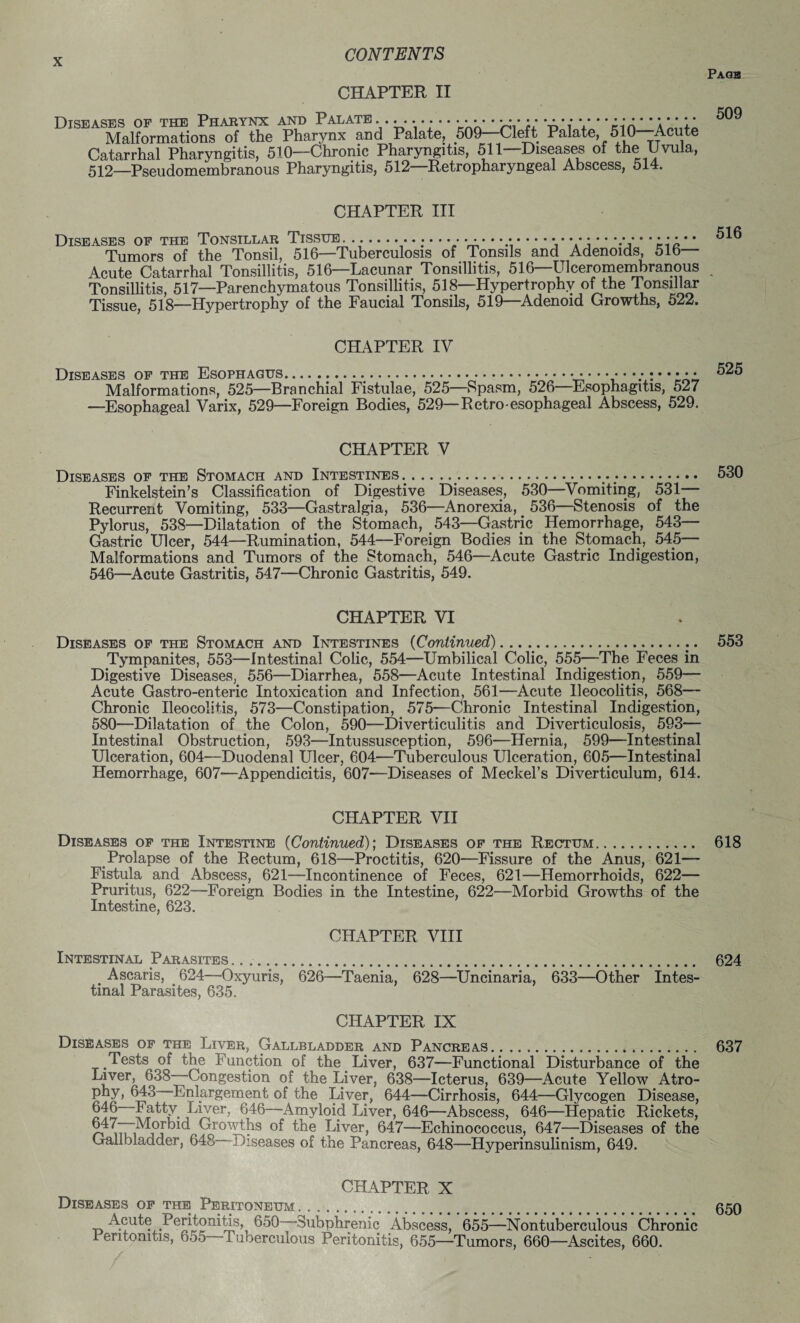CHAPTER II Diseases of the Pharynx and Palate ....................... • • •••••• • • • • • • Malformations of the Pharynx and Palate, 509—Cleft Palate, 510 Acute Catarrhal Pharyngitis, 510—Chronic Pharyngitis, 511—Diseases of the Uvula, 512—Pseudomembranous Pharyngitis, 512—Retropharyngeal Abscess, 514. CHAPTER III Diseases of the Tonsillar Tissue. ---.............-..... • • • • • ••••••• Tumors of the Tonsil, 516—Tuberculosis of Tonsils and Adenoids, 516 Acute Catarrhal Tonsillitis, 516—Lacunar Tonsillitis, 516—Ulceromembranous Tonsillitis, 517—Parenchymatous Tonsillitis, 518—Hypertrophy of the Tonsillar Tissue, 518—Hypertrophy of the Faucial Tonsils, 519—Adenoid Growths, 522. CHAPTER IV Diseases of the Esophagus... Malformations, 525—Branchial Fistulae, 525—Spasm, 526—Esophagitis, 527 —Esophageal Varix, 529—Foreign Bodies, 529—Retro-esophageal Abscess, 529. CHAPTER V Diseases of the Stomach and Intestines ;._..;. Finkelstein’s Classification of Digestive Diseases, 530—Vomiting, 531— Recurrent Vomiting, 533—Gastralgia, 536—Anorexia, 536—Stenosis of the Pylorus, 538—Dilatation of the Stomach, 543—Gastric Hemorrhage, 543— Gastric Ulcer, 544—Rumination, 544—Foreign Bodies in the Stomach, 545— Malformations and Tumors of the Stomach, 546—Acute Gastric Indigestion, 546—Acute Gastritis, 547—Chronic Gastritis, 549. CHAPTER VI Diseases of the Stomach and Intestines (Continued)..... Tympanites, 553—intestinal Colic, 554—Umbilical Colic, 555—The Feces in Digestive Diseases, 556—Diarrhea, 558—Acute Intestinal Indigestion, 559— Acute Gastro-enteric Intoxication and Infection, 561—Acute Ileocolitis, 568— Chronic Ileocolitis, 573—Constipation, 575—Chronic Intestinal Indigestion, 580—Dilatation of the Colon, 590—Diverticulitis and Diverticulosis, 593— Intestinal Obstruction, 593—Intussusception, 596—Hernia, 599—Intestinal Ulceration, 604—Duodenal Ulcer, 604—Tuberculous Ulceration, 605—Intestinal Hemorrhage, 607—Appendicitis, 607—Diseases of Meckel’s Diverticulum, 614. CHAPTER VII Diseases of the Intestine (Continued); Diseases of the Rectum. Prolapse of the Rectum, 618—Proctitis, 620—Fissure of the Anus, 621- Fistula and Abscess, 621—Incontinence of Feces, 621—Hemorrhoids, 622— Pruritus, 622—Foreign Bodies in the Intestine, 622—Morbid Growths of the Intestine, 623. CHAPTER VIII Intestinal Parasites .. . Ascaris, 624—Oxyuris, 626—Taenia, 628—Uncinaria, 633—Other Intes¬ tinal Parasites, 635. CHAPTER IX Diseases of the Liver, Gallbladder and Pancreas. Tests of the Function of the Liver, 637—Functional Disturbance of the Liver, 638—Congestion of the Liver, 638—Icterus, 639—Acute Yellow Atro- ’Enlargement of the Liver, 644—Cirrhosis, 644—Glycogen Disease, £f6“Iatty Liver, 646—-Amyloid Liver, 646—Abscess, 646—Hepatic Rickets, 647—Morbid Growths of the Liver, 647—Echinococcus, 647—Diseases of the Gallbladder, 648 I Lseases of the Pancreas, 648—Hyperinsulinism, 649. CHAPTER X Diseases of the Peritoneum. .. Acute Peritonitis, 650—Subphrenie Abscess, 655—Nontuberculous Chronic 1 entonitis, 6o5 -luoerculous Peritonitis, 655—Tumors, 660—Ascites, 660.