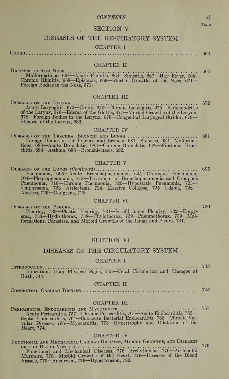 Page r SECTION Y DISEASES OF THE RESPIRATORY SYSTEM CHAPTER I Cough...... 662 CHAPTER II Diseases of the Nose. 664 Malformations, 664—Acute Rhinitis, 664—Sinusitis, 667—Hay Fever, 668— Chronic Rhinitis, 668—Epistaxis, 669—Morbid Growths of the Nose, 671— Foreign Bodies in the Nose, 671. CHAPTER III Diseases of the Larynx. 672 Acute Laryngitis, 672—Croup, 673—Chronic Laryngitis, 676—Perichondritis of the Larynx, 676—Edema of the Glottis, 677—Morbid Growths of the Larynx, 678—Foreign Bodies in the Larynx, 678—Congenital Laryngeal Stridor, 679— Stenosis of the Larynx, 680. CHAPTER IV Diseases of the Trachea, Bronchi and Lungs. 681 Foreign Bodies in the Trachea and Bronchi, 681—Stenosis, 682—Malforma¬ tions, 683—Acute Bronchitis, 683—Chronic Bronchitis, 687—Fibrinous Bron¬ chitis, 688—Asthma, 688—Bronchiectasis, 692. CHAPTER V Diseases of the Lungs (Continued). 695 Pneumonia, 695—Acute Bronchopneumonia, 695—Croupous Pneumonia, 704—Pleuropneumonia, 713—Treatment of Bronchopneumonia and Croupous Pneumonia, 716—Chronic Pneumonia, 720—Hypostatic Pneumonia, 723— Emphysema, 723—Atelectasis, 724—Massive Collapse, 725—Edema, 726—- Abscess, 726—Gangrene, 728. CHAPTER VI Diseases of the Pleura. 730 Pleurisy, 730—Plastic Pleurisy, 731—Serofibrinous Pleurisy, 732—Empy¬ ema, 734—Hydrothorax, 738—Chylothorax, 739—Pneumothorax, 739—Mal¬ formations, Parasites, and Morbid Growths of the Lungs and Pleura, 741. SECTION VI DISEASES OF THE CIRCULATORY SYSTEM CHAPTER I Introduction....... 743 Indications from Physical Signs, 743—Fetal Circulation and Changes at Birth, 744. CHAPTER II Congenital Cardiac Disease.. 745 CHAPTER III Pericarditis, Endocarditis and Myocarditis . ..757 Acute Pericarditis, 757—Chronic Pericarditis, 761—Acute Endocarditis,. 762— Septic Endocarditis, 764—Subacute Bacterial Endocarditis, 765—Chronic Val¬ vular Disease, 766—Myocarditis, 773—Hypertrophy and Dilatation of the Heart, 774. CHAPTER IV Functional and Mechanical Cardiac Diseases, Morbid Growths, and Diseases of the Blood Vessels. ............;. 776 Functional and Mechanical Diseases, 776—Arrhythmias, 776 Accidental Murmurs, 778—Morbid Growths of the Heart, 779—Diseases of the Blood Vessels, 779—Aneurysm, 779—Hypertension, 780.