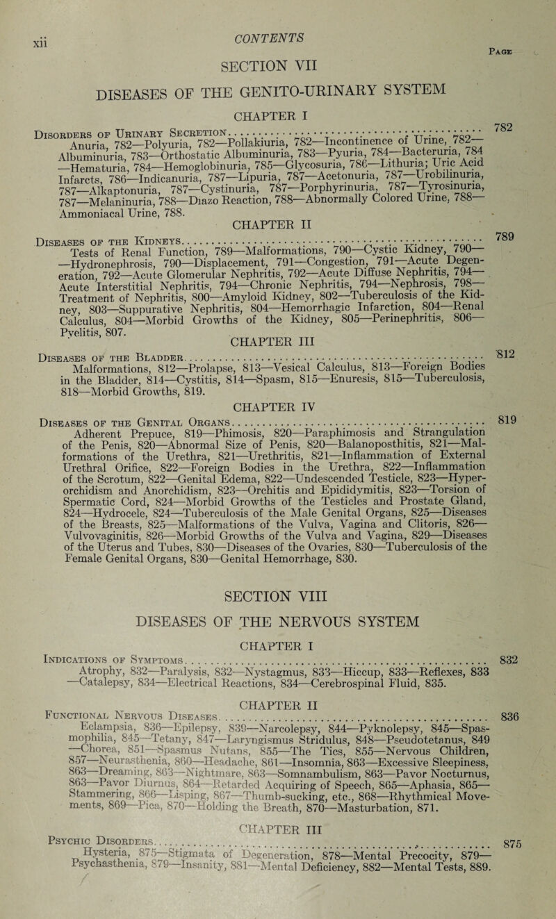 SECTION VII DISEASES OF THE GENITO-URINARY SYSTEM CHAPTER I Page 782 Anuria 782—-Polyuria, 782—Pollakiuria, 782—Incontinence of Urine, 782- Albuminuria, 783—Orthostatic Albuminuria, 783—Pyuria 784—Bacteruna, 784 —Hematuria, 784—Hemoglobinuria, 785—Glycosuria, / 86—Lithuna; Uric Acid Infarcts, 786—Indicanuria, 787—Lipuna, 787—Acetonuria, /87—Urobilmuria, 787—Alkaptonuria, 787—Cystinuna, 787—Porphyrinuria, /8/ Tyrosinuria, 787—melaninuria, 788—Diazo Reaction, 788—Abnormally Colored Urine, 788— Ammoniacal Urine, 788. CHAPTER II Diseases of the Kidneys..... • • • • • • • • • • ..• • • • • Tests of Renal Function, 789—Malformations, 790—Cystic Kidney, 790— —Hydronephrosis, 790—Displacement, 791—Congestion, 791—Acute Degen¬ eration, 792—Acute Glomerular Nephritis, 792—Acute Diffuse Nephritis, 794 Acute Interstitial Nephritis, 794—Chronic Nephritis, 794—Nephrosis 798- Treatment of Nephritis, 800—Amyloid Kidney, 802—Tuberculosis of the Kid¬ ney, 803—Suppurative Nephritis, 804—Hemorrhagic Infarction, 804—Renal Calculus, 804—Morbid Growths of the Kidney, 805—Perinephritis, 806— Pyelitis, 807. CHAPTER III Diseases of the Bladder.. •• • $12 Malformations, 812—Prolapse, 813—Vesical Calculus, 813—Foreign Bodies in the Bladder, 814—Cystitis, 814—Spasm, 815—Enuresis, 815—Tuberculosis, 818—Morbid Growths, 819. CHAPTER IV Diseases of the Genital Organs.. 819 Adherent Prepuce, 819—Phimosis, 820—Paraphimosis and Strangulation of the Penis, 820—Abnormal Size of Penis, 820—Balanoposthitis, 821—Mal¬ formations of the Urethra, 821—Urethritis, 821—Inflammation of External Urethral Orifice, 822—Foreign Bodies in the Urethra, 822—Inflammation of the Scrotum, 822—Genital Edema, 822—Undescended Testicle, 823—Hyper¬ orchidism and Anorchidism, 823—Orchitis and Epididymitis, 823—Torsion of Spermatic Cord, 824—Morbid Growths of the Testicles and Prostate Gland, 824—Hydrocele, 824—Tuberculosis of the Male Genital Organs, 825—Diseases of the Breasts, 825—Malformations of the Vulva, Vagina and Clitoris, 826— Vulvovaginitis, 826—Morbid Growths of the Vulva and Vagina, 829—Diseases of the Uterus and Tubes, 830—Diseases of the Ovaries, 830—Tuberculosis of the Female Genital Organs, 830—Genital Hemorrhage, 830. SECTION VIII DISEASES OF THE NERVOUS SYSTEM CHAPTER I Indications of Symptoms. 832 Atrophy, 832—Paralysis, 832—Nystagmus, 833—Hiccup, 833—Reflexes, 833 Catalepsy, 834—Electrical Reactions, 834—Cerebrospinal Fluid, 835. CHAPTER II Functional Nervous Diseases.. 836 Eclampsia, 836—Epilepsy, 839—Narcolepsy, 844—Pyknolepsy, 845—Spas¬ mophilia, 845 Tetany, 847—Laryngismus Stridulus, 848—Pseudotetanus, 849 Chorea, 851—Spasmus Nutans, 855—The Tics, 855—Nervous Children, 857 Neurasthenia, 860—Headache, 861—Insomnia, 863—Excessive Sleepiness, 863 Dreaming, 863—Nightmare, 863—Somnambulism, 863—Pavor Nocturnus, 863 Payor Diurnus, 864—Retarded Acquiring of Speech, 865—Aphasia, 865— Stammering, 866 Lisping, 867—Thumb-sucking, etc., 868—Rhythmical Move¬ ments, 8t>9 Pica, 870 Holding the Breath, 870—Masturbation, 871. CHAPTER III Psychic Disorders... > . 375 Hysteria, .875—fctigmata of Degeneration, 878—Mental Precocity, 879— I syc-iasthema, 8/9 Insanity, 881—Mental Deficiency, 882—Mental Tests, 889.