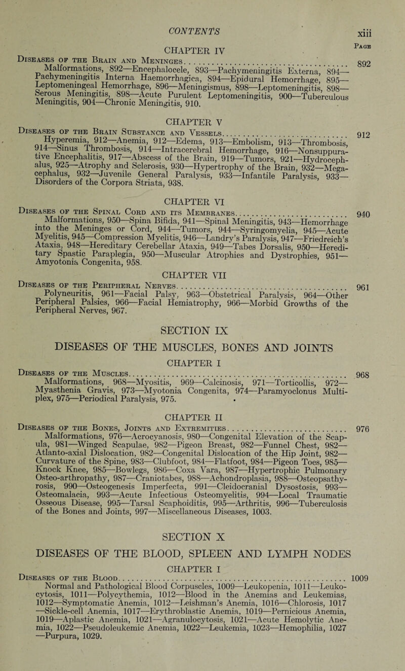 CHAPTER IV Diseases op the Brain and Meninges. Malformations, 892 Encephalocele, 893—Pachymeningitis Externa, 894—■ Pachymeningitis Interna Haemorrhagica, 894—Epidural Hemorrhage, 895— Leptomenmgeal Hemorrhage, 896—Meningismus, 898—Leptomeningitis, 898— berous .Meningitis, 898—Acute Purulent Leptomeningitis, 900—Tuberculous Meningitis, 904—Chronic Meningitis, 910. Xlll Page 892 CHAPTER V Diseases of the Brain Substance and Vessels. 912 Hyperemia, 912—Anemia, 912—Edema, 913—Embolism,'913—Thrombosis, bairns Thrombosis, 914—Intracerebral Hemorrhage, 916—Nonsuppura¬ tive Encephalitis, 917—Abscess of the Brain, 919—Tumors, 921—Hydroceph¬ alus, 925—Atrophy and Sclerosis, 930—Hypertrophy of the Brain, 932—Mega- cephalus, 932 Juvenile General Paralysis, 933—Infantile Paralysis, 933— Disorders of the Corpora Striata, 938. CHAPTER VI Diseases op the Spinal Cord and its Membranes. 940 . Malformations, 950 Spina Bifida, 941 Spinal Meningitis, 943—Hemorrhage into the Meninges or Cord, 944—Tumors, 944—Syringomyelia, 945—Acute Myelitis, 945—Compression Myelitis, 946—Landry’s Paralysis, 947—Friedreich’s iUaxia, 948—Hereditary Cerebellar Ataxia, 949—Tabes Dorsalis, 950—Heredi- tary Spastic Paraplegia, 950—Muscular Atrophies and Dystrophies, 951— Amyotonia Congenita, 958. CHAPTER VII Diseases of the Peripheral Nerves. 961 Polyneuritis, 961— Facial Palsy, 963—Obstetrical Paralysis, 964—Other Peripheral Palsies, 966—Facial Hemiatrophy, 966—Morbid Growths of the Peripheral Nerves, 967. SECTION IX DISEASES OF THE MUSCLES, BONES AND JOINTS CHAPTER I Diseases of the Muscles. 963 Malformations, 968—Myositis, 969—Calcinosis, 971—Torticollis, 972— Myasthenia Gravis, 973—Myotonia Congenita, 974—Paramyoclonus Multi¬ plex, 975—Periodical Paralysis, 975. CHAPTER II Diseases of the Bones, Joints and Extremities. 976 Malformations, 976—Acrocyanosis, 980—Congenital Elevation of the Scap¬ ula, 981—Winged Scapulae, 982—Pigeon Breast, 982—Funnel Chest, 982— Atlanto-axial Dislocation, 982—Congenital Dislocation of the Hip Joint, 982— Curvature of the Spine, 983—Clubfoot, 984—Flatfoot, 984—Pigeon Toes, 985— Knock Knee, 985—Bowlegs, 986—Coxa Vara, 987—Hypertrophic Pulmonary Osteo-arthropathy, 987—Craniotabes, 988—Achondroplasia, 988—Osteopsathy¬ rosis, 990—Osteogenesis Imperfecta, 991—Cleidocranial Dysostosis, 993— Osteomalacia, 993—Acute Infectious Osteomyelitis, 994—Local Traumatic Osseous Disease, 995—Tarsal Scaphoiditis, 995—Arthritis, 996—Tuberculosis of the Bones and Joints, 997—Miscellaneous Diseases, 1003. SECTION X DISEASES OF THE BLOOD, SPLEEN AND LYMPH NODES CHAPTER I Diseases of the Blood. 1009 Normal and Pathological Blood Corpuscles, 1009—Leukopenia, 1011—Leuko¬ cytosis, 1011—Polycythemia, 1012—Blood in the Anemias and Leukemias, 1012—Symptomatic Anemia, 1012—Leishman’s Anemia, 1016—Chlorosis, 1017 —Sickle-cell Anemia, 1017—Erythroblastic Anemia, 1019—Pernicious Anemia, 1019—Aplastic Anemia, 1021—Agranulocytosis, 1021—Acute Hemolytic Ane¬ mia, 1022—Pseudoleukemic Anemia, 1022—Leukemia, 1023—Hemophilia, 1027 —Purpura, 1029.