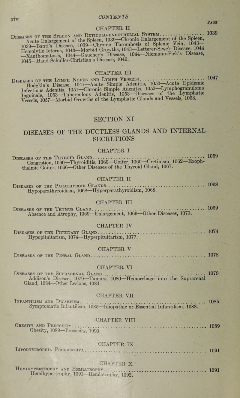 Page CHAPTER II OF THE Spleen and Reticulo-endothelial System. ......- 1039 Acute Enlargement of the Spleen, 1030-Chronic Enlargement of the Spleen, 1039-—Banti’s Disease, 1039—Chronic Thrombosis of Splenic Vein, 1043 Hemolvtic Icterus, 1043—Morbid Growths, 1043—Letterer-Siwe s Disease, 1044 _Xanthomatosis, 1044—Gaucher’s Disease, 1044—Niemann-Pick s Disease, 1045—Hand-Schiiller-Christian’s Disease, 1046. CHAPTER III Diseases of the Lymph Nodes and Lymph Vessels. . Hodgkin’s Disease, 1047—Acute Simple Adenitis, 1050—Acute Epidemic Infectious Adenitis, 1051—Chronic Simple Adenitis, 1052—Lymphogranuloma Inguinale, 1053—Tuberculous Adenitis, 1053—Diseases of the Lymphatic Vessels, 1057—Morbid Growths of the Lymphatic Glands and Vessels, 1058. SECTION XI DISEASES OF THE DUCTLESS GLANDS AND INTERNAL SECRETIONS CHAPTER I Diseases of the Thyroid Gland. ..................... ••••• ••••••• Congestion, 1060—Thyroiditis, 1060—Goiter, 1060—Cretinism, 1062—Exoph thalmic Goiter, 1066—Other Diseases of the Thyroid Gland, 1067. 1059 CHAPTER II Diseases of the Parathyroid Glands. Hypoparathyroidism, 1068—Hyperparathyroidism, 1068. CHAPTER III Diseases of the Thymus Gland.. Absence and A trophy, 1069—Enlargement, 1069—Other Diseases, 1073. 1068 1069 CHAPTER IV Diseases of the Pituitary Gland. 1074 Hypopituitarism, 1074—Hyperpituitarism, 1077. CHAPTER V Diseases of the Pineal Gland. 1078 CHAPTER VI Diseases of the Suprarenal Gland.. 1079 Addison’s Disease, 1079—Tumors, 1080—Hemorrhage into the Suprarenal Gland, 1084—Other Lesions, 1084. CHAPTER VII Infantilism and Dwarfism.. 1085 Symptomatic infantilism, 1085—Idiopathic or Essential Infantilism, 1088. CHAPTER VIII Obesity and Precocity. ...... 1089 Obesity, 1089—Precocity, 1090. CHAPTER IX Lipodystrophxa Progressiva. ...... 1091 CHAPTER X Hemihypertrophy and Hemiatrophy ....... Hemihypertrophy, 1091—Hemiatrophy,' 1092. 1091