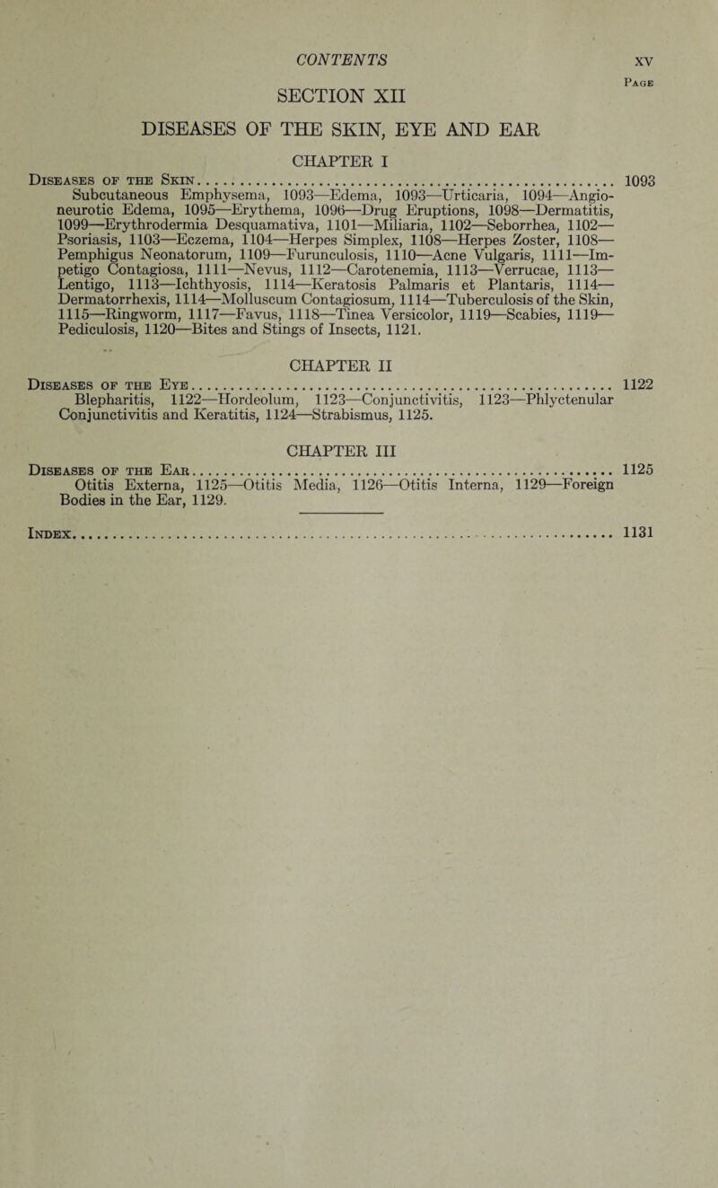 SECTION XII DISEASES OF THE SKIN, EYE AND EAR CHAPTER I Diseases of the Skin. Subcutaneous Emphysema, 1093—Edema, 1093—Urticaria, 1094—Angio¬ neurotic Edema, 1095—Erythema, 1096—Drug Eruptions, 1098—Dermatitis, 1099—Erythrodermia Desquamativa, 1101—Miliaria, 1102—Seborrhea, 1102— Psoriasis, 1103—Eczema, 1104—Herpes Simplex, 1108—Herpes Zoster, 1108— Pemphigus Neonatorum, 1109—Furunculosis, 1110—Acne Vulgaris, 1111—Im¬ petigo Contagiosa, 1111—Nevus, 1112—Carotenemia, 1113—Verrucae, 1113— Lentigo, 1113—Ichthyosis, 1114—Keratosis Palmaris et Plantaris, 1114— Dermatorrhexis, 1114—Molluscum Contagiosum, 1114—Tuberculosis of the Skin, 1115—Ringworm, 1117—Favus, 1118—Tinea Versicolor, 1119—Scabies, 1119— Pediculosis, 1120—Bites and Stings of Insects, 1121. CHAPTER II Diseases of the Eye. Blepharitis, 1122—Hordeolum, 1123—Conjunctivitis, Conjunctivitis and Keratitis, 1124—Strabismus, 1125. 1123—Phlyctenular CHAPTER III Diseases of the Ear. Otitis Externa, 1125—Otitis Media, 1126—Otitis Interna, 1129—Foreign Bodies in the Ear, 1129. Page 1093 1122 1125 Index. . 1131