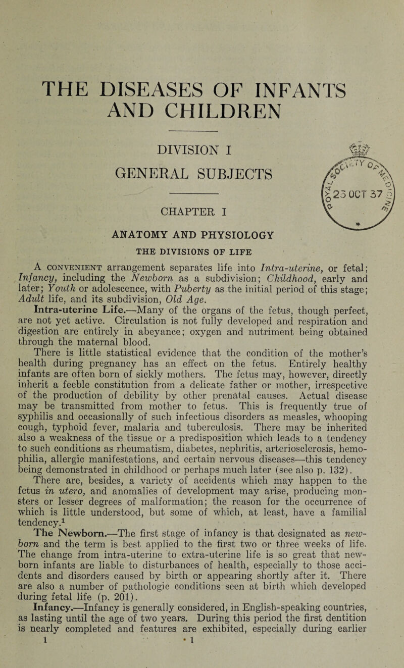 THE DISEASES OF INFANTS AND CHILDREN DIVISION I SUBJECTS CHAPTER I ANATOMY AND PHYSIOLOGY THE DIVISIONS OF LIFE A convenient arrangement separates life into Intra-uterine, or fetal; Infancy, including the Newborn as a subdivision; Childhood, early and later; Youth or adolescence, with Puberty as the initial period of this stage; Adult life, and its subdivision, Old Age. Intra-uterine Life.—Many of the organs of the fetus, though perfect, are not yet active. Circulation is not fully developed and respiration and digestion are entirely in abeyance; oxygen and nutriment being obtained through the maternal blood. There is little statistical evidence that the condition of the mother’s health during pregnancy has an effect on the fetus. Entirely healthy infants are often born of sickly mothers. The fetus may, however, directly inherit a feeble constitution from a delicate father or mother, irrespective of the production of debility by other prenatal causes. Actual disease may be transmitted from mother to fetus. This is frequently true of syphilis and occasionally of such infectious disorders as measles, whooping cough, typhoid fever, malaria and tuberculosis. There may be inherited also a weakness of the tissue or a predisposition which leads to a tendency to such conditions as rheumatism, diabetes, nephritis, arteriosclerosis, hemo¬ philia, allergic manifestations, and certain nervous diseases—this tendency being demonstrated in childhood or perhaps much later (see also p. 132). There are, besides, a variety of accidents which may happen to the fetus in utero, and anomalies of development may arise, producing mon¬ sters or lesser degrees of malformation; the reason for the occurrence of which is little understood, but some of which, at least, have a familial tendency.1 The Newborn.—The first stage of infancy is that designated as new¬ born and the term is best applied to the first two or three weeks of life. The change from intra-uterine to extra-uterine life is so great that new¬ born infants are liable to disturbances of health, especially to those acci¬ dents and disorders caused by birth or appearing shortly after it. There are also a number of pathologic conditions seen at birth which developed during fetal life (p. 201). Infancy.—Infancy is generally considered, in English-speaking countries, as lasting until the age of two years. During this period the first dentition is nearly completed and features are exhibited, especially during earlier GENERAL