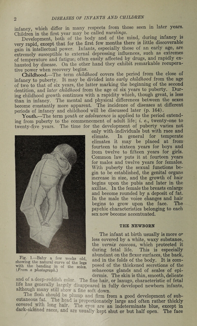 infancy, which differ in many respects from those seen in later years. Children in the first year may be called nurslings. _ . Development, both of the body and of the mind., during infancy is very rapid, except that for the first few months there is little discoverable gain in intellectual power. Infants, especially those of an early age, are extremely susceptible to external depressing influences, such as extremes of temperature and fatigue, often easily affected by drugs, and rapidly ex¬ hausted by disease. On the other hand they exhibit remarkable recupera¬ tive power when recovery begins. Childhood.—The term childhood covers the period from the close of infancy to puberty. It may be divided into early childhood from the age of two to that of six years, the latter marking the beginning of the second dentition, and later childhood from the age of six years to puberty. Dur¬ ing childhood growth continues with a rapidity which, though great, is less than in infancy. The mental and physical differences between the sexes become constantly more apparent. The incidence of diseases at different periods of infancy and childhood will be discussed later (p. 164). Youth.—The term youth or adolescence is applied to the period extend¬ ing from puberty to the commencement of adult life; i. e., twenty-one to twenty-five years. The time for the development of puberty varies not only with individuals but with race and climate. In general for temperate climates it may be placed at from fourteen to sixteen years for boys and from twelve to fifteen years for girls. Common law puts it at fourteen years for males and twelve years for females. With puberty the sexual functions be¬ gin to be established, the genital organs increase in size, and the growth of hair begins upon the pubis and later in the axillae. In the female the breasts enlarge and become rounded by a deposit of fat. In the male the voice changes and hair begins to grow upon the face. The psychic characteristics belonging to each sex now become accentuated. THE NEWBORN The infant at birth usually is more or less covered by a white, waxy substance, the vernix caseosa> which protected it during fetal life. This is especially abundant on the flexor surfaces, the back, and in the folds of the body. It is com¬ posed of the thickened secretions of the (From a photograph.) sebaceous glands and of scales of epi¬ dermis. The skin is thin, smooth, delicate and of a deep-reddish color. The fine hair, or lanugo, characteristic of fetal life has generally largely disappeared in fully developed newborn infants, although many still show a fine soft down. The flesh should be plump and firm from a good development of sub¬ cutaneous f at. The head is proportionately large and often rather thickly covered with long hair. The eyes are an indeterminate blue, except in dark-skinned races, and are usually kept shut or but half open. The face