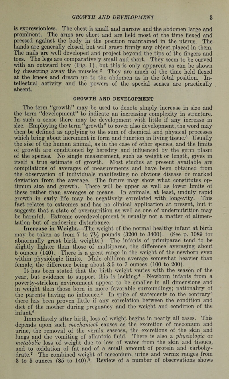 is expressionless. The chest is small and narrow and the abdomen large and prominent. The arms are short and are held most of the time flexed and pressed against the body in the position maintained in the uterus. The hands are generally closed, but will grasp firmly any object placed in them. The nails are well developed and project beyond the tips of the fingers and toes. The legs are comparatively small and short. They seem to be curved with an outward bow (Fig. 1), but this is only apparent as can be shown by dissecting away the muscles.2 They are much of the time held flexed at the knees and drawn up to the abdomen as in the fetal position. In¬ tellectual activity and the powers of the special senses are practically absent. GROWTH AND DEVELOPMENT The term “growth” may be used to denote simply increase in size and the term “development” to indicate an increasing complexity in structure. In such a sense there may be development with little if any increase in size. Employing the term “growth” to cover also development, the word may then be defined as applying to the sum of chemical and physical processes which bring about increment in form and function in living tissue.3 Usually the size of the human animal, as in the case of other species, and the limits of growth are conditioned by heredity and influenced by the germ plasm of the species. No single measurement, such as weight or length, gives in itself a true estimate of growth. Most studies at present available are compilations of averages of measurements and have been obtained from the observation of individuals manifesting no obvious disease or marked deviation from the average. The future may show what constitutes op¬ timum size and growth. There will be upper as well as lower limits of these rather than averages or means. In animals, at least, unduly rapid growth in early life may be negatively correlated with longevity. This fact relates to extremes and has no clinical application at present, but it suggests that a state of overnutrition as well as one of undernutrition may be harmful. Extreme overdevelopment is usually not a matter of alimen¬ tation but of endocrine disturbance. Increase in Weight.—The weight of the normal healthy infant at birth may be taken as from 7 to 7% pounds (3200 to 3400). (See p. 1089 for abnormally great birth weights.) The infants of primiparae tend to be slightly lighter than those of multiparae, the difference averaging about 5 ounces (140). There is a great range in the weight of the newborn even within physiologic limits. Male children average somewhat heavier than female, the difference being about 3.5 to 7 ounces (100 to 200). It has been stated that the birth weight varies with the season of the year, but evidence to support this is lacking.4 Newborn infants from a poverty-stricken environment appear to be smaller in all dimensions and in weight than those born in more favorable surroundings; nationality of the parents having no influence.4 In spite of statements to the contrary5 there has been proven little if any correlation between the condition and diet of the mother during pregnancy and the weight and condition of the infant.6 Immediately after birth, loss of weight begins in nearly all cases. This depends upon such mechanical causes as the excretion of meconium and urine, the removal of the vernix caseosa, the excretions of the skin and lungs and the vomiting of allantoic fluid. There is also a physiologic or metabolic loss of weight due to loss of water from the skin and tissues, and to oxidation of fat and of a small amount of protein and carbohy¬ drate.7 The combined weight of meconium, urine and vernix ranges from 3 to 5 ounces (85 to 140).8 Review of a number of observations shows