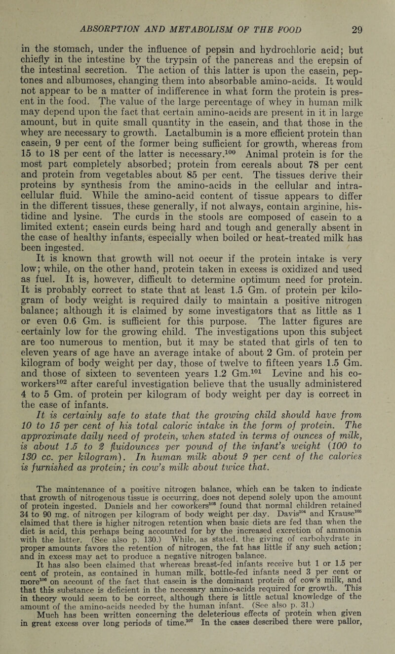 in the stomach, under the influence of pepsin and hydrochloric acid; but chiefly in the intestine by the trypsin of the pancreas and the erepsin of the intestinal secretion. The action of this latter is upon the casein, pep¬ tones and albumoses, changing them into absorbable amino-acids. It would not appear to be a matter of indifference in what form the protein is pres¬ ent in the food. The value of the large percentage of whey in human milk may depend upon the fact that certain amino-acids are present in it in large amount, but in quite small quantity in the casein, and that those in the whey are necessary to growth. Lactalbumin is a more efficient protein than casein, 9 per cent of the former being sufficient for growth, whereas from 15 to 18 per cent of the latter is necessary.100 Animal protein is for the most part completely absorbed; protein from cereals about 78 per cent and protein from vegetables about 85 per cent. The tissues derive their proteins by synthesis from the amino-acids in the cellular and intra¬ cellular fluid. While the amino-acid content of tissue appears to differ in the different tissues, these generally, if not always, contain arginine, his¬ tidine and lysine. The curds in the stools are composed of casein to a limited extent; casein curds being hard and tough and generally absent in the case of healthy infants, especially when boiled or heat-treated milk has been ingested. It is known that growth will not occur if the protein intake is very low; while, on the other hand, protein taken in excess is oxidized and used as fuel. It is, however, difficult to determine optimum need for protein. It is probably correct to state that at least 1.5 Gm. of protein per kilo¬ gram of body weight is required daily to maintain a positive nitrogen balance; although it is claimed by some investigators that as little as 1 or even 0.6 Gm. is sufficient for this purpose. The latter figures are certainly low for the growing child. The investigations upon this subject are too numerous to mention, but it may be stated that girls of ten to eleven years of age have an average intake of about 2 Gm. of protein per kilogram of body weight per day, those of twelve to fifteen years 1.5 Gm. and those of sixteen to seventeen years 1.2 Gm.101 Levine and his co¬ workers102 after careful investigation believe that the usually administered 4 to 5 Gm. of protein per kilogram of body weight per day is correct in the case of infants. It is certainly safe to state that the growing child should have from 10 to 15 per cent of his total caloric intake in the form of protein. The approximate daily need of protein, when stated in terms of ounces of milk, is about 1.5 to 2 fluidounces per pound of the infant’s weight (100 to 130 cc. per kilogram). In human milk about 9 per cent of the calories is furnished as protein; in cow’s milk about twice that. The maintenance of a positive nitrogen balance, which can be taken to indicate that growth of nitrogenous tissue is occurring, does not depend solely upon the amount of protein ingested. Daniels and her coworkers108 found that normal children retained 34 to 90 mg. of nitrogen per kilogram of body weight per day. Davis104 and Krause105 claimed that there is higher nitrogen retention when basic diets are fed than when the diet is acid, this perhaps being accounted for by the increased excretion of ammonia with the latter. (See also p. 130.) While, as stated, the giving of carbohydrate in proper amounts favors the retention of nitrogen, the fat has little if any such action; and in excess may act to produce a negative nitrogen balance. It has also been claimed that whereas breast-fed infants receive but 1 or 1.5 per cent of protein, as contained in human milk, bottle-fed infants need 3 per cent or more100 on account of the fact that casein is the dominant protein of cow’s milk, and that this substance is deficient in the necessary amino-acids required for growth. This in theory would seem to be correct, although there is little actual knowledge of the amount of the amino-acids needed by the human infant. (See also p. 31.) Much has been written concerning the deleterious effects of protein when given in great excess over long periods of time.107 In the cases described there were pallor,