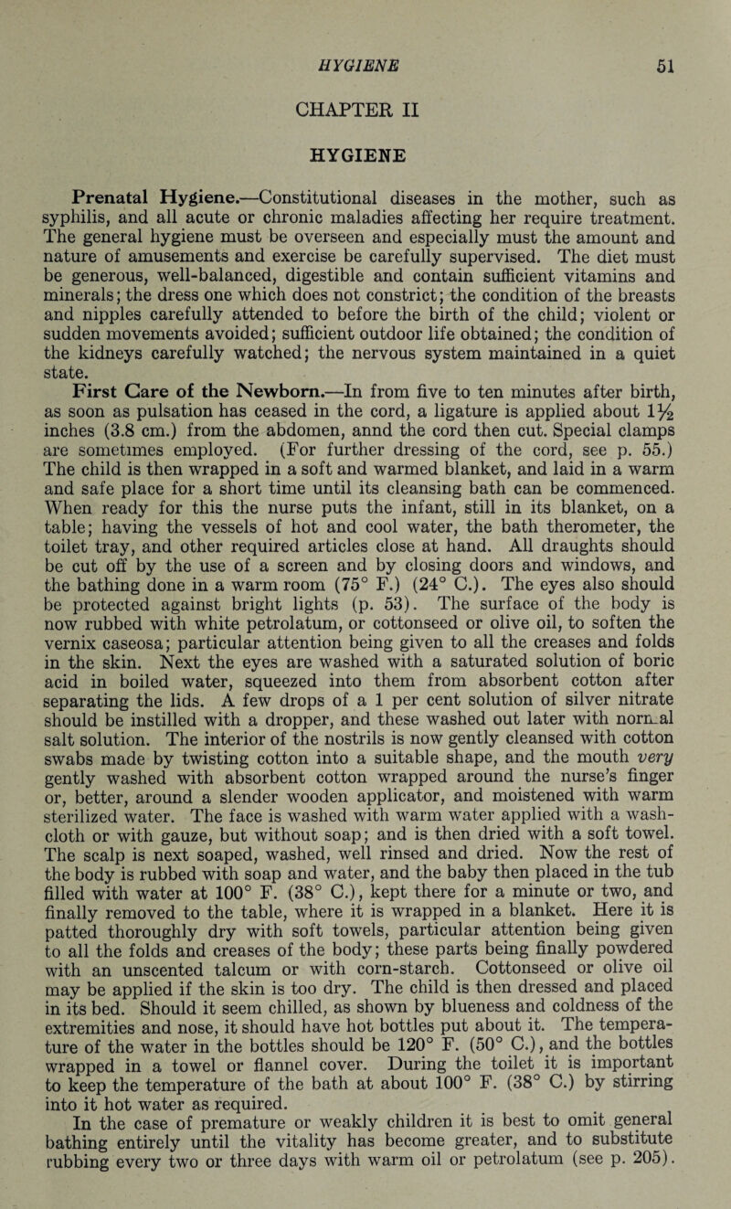 CHAPTER II HYGIENE Prenatal Hygiene.—Constitutional diseases in the mother, such as syphilis, and all acute or chronic maladies affecting her require treatment. The general hygiene must be overseen and especially must the amount and nature of amusements and exercise be carefully supervised. The diet must be generous, well-balanced, digestible and contain sufficient vitamins and minerals; the dress one which does not constrict; the condition of the breasts and nipples carefully attended to before the birth of the child; violent or sudden movements avoided; sufficient outdoor life obtained; the condition of the kidneys carefully watched; the nervous system maintained in a quiet state. First Care of the Newborn.—In from five to ten minutes after birth, as soon as pulsation has ceased in the cord, a ligature is applied about 1 y2 inches (3.8 cm.) from the abdomen, annd the cord then cut. Special clamps are sometimes employed. (For further dressing of the cord, see p. 55.) The child is then wrapped in a soft and warmed blanket, and laid in a warm and safe place for a short time until its cleansing bath can be commenced. When ready for this the nurse puts the infant, still in its blanket, on a table; having the vessels of hot and cool water, the bath therometer, the toilet tray, and other required articles close at hand. All draughts should be cut off by the use of a screen and by closing doors and windows, and the bathing done in a warm room (75° F.) (24° C.). The eyes also should be protected against bright lights (p. 53). The surface of the body is now rubbed with white petrolatum, or cottonseed or olive oil, to soften the vernix caseosa; particular attention being given to all the creases and folds in the skin. Next the eyes are washed with a saturated solution of boric acid in boiled water, squeezed into them from absorbent cotton after separating the lids. A few drops of a 1 per cent solution of silver nitrate should be instilled with a dropper, and these washed out later with normal salt solution. The interior of the nostrils is now gently cleansed with cotton swabs made by twisting cotton into a suitable shape, and the mouth very gently washed with absorbent cotton wrapped around the nurse’s finger or, better, around a slender wooden applicator, and moistened with warm sterilized water. The face is washed with warm water applied with a wash¬ cloth or with gauze, but without soap; and is then dried with a soft towel. The scalp is next soaped, washed, well rinsed and dried. Now the rest of the body is rubbed with soap and water, and the baby then placed in the tub filled with water at 100° F. (38° C.), kept there for a minute or two, and finally removed to the table, where it is wrapped in a blanket. Here it is patted thoroughly dry with soft towels, particular attention being given to all the folds and creases of the body; these parts being finally powdered with an unscented talcum or with corn-starch. Cottonseed or olive oil may be applied if the skin is too dry. The child is then dressed and placed in its bed. Should it seem chilled, as shown by blueness and coldness of the extremities and nose, it should have hot bottles put about it. The tempera¬ ture of the water in the bottles should be 120° F. (50° C.), and the bottles wrapped in a towel or flannel cover. During the toilet it is important to keep the temperature of the bath at about 100° F. (38° C.) by stirring into it hot water as required. In the case of premature or weakly children it is best to omit general bathing entirely until the vitality has become greater, and to substitute rubbing every two or three days with warm oil or petrolatum (see p. 205).