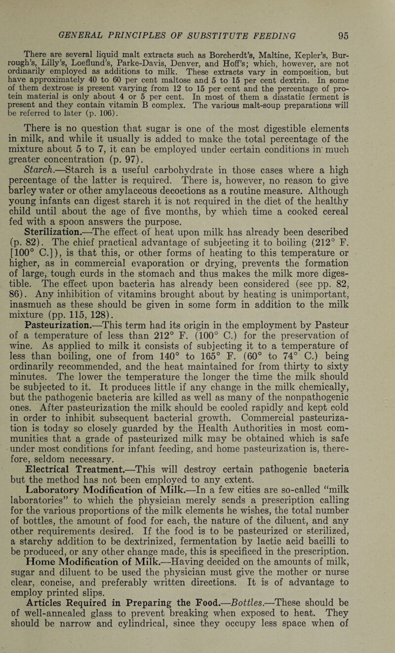 There are several liquid malt extracts such as Borcherdt’s, Maltine, Kepler’s, Bur- rough’s, Lilly’s, Loeflund’s, Parke-Davis, Denver, and Hoff’s; which, however, are not ordinarily employed as additions to milk. These extracts vary in composition, but have approximately 40 to 60 per cent maltose and 5 to 15 per cent dextrin. In some of them dextrose is present varying from 12 to 15 per cent and the percentage of pro¬ tein material is only about 4 or 5 per cent. In most of them a diastatic ferment is present and they contain vitamin B complex. The various malt-soup preparations will be referred to later (p. 106). There is no question that sugar is one of the most digestible elements in milk, and while it usually is added to make the total percentage of the mixture about 5 to 7, it can be employed under certain conditions in' much greater concentration (p. 97). Starch.—Starch is a useful carbohydrate in those cases where a high percentage of the latter is required. There is, however, no reason to give barley water or other amylaceous decoctions as a routine measure. Although young infants can digest starch it is not required in the diet of the healthy child until about the age of five months, by which time a cooked cereal fed with a spoon answers the purpose. Sterilization.—The effect of heat upon milk has already been described (p. 82). The chief practical advantage of subjecting it to boiling (212° F. [100° C.]), is that this, or other forms of heating to this temperature or higher, as in commercial evaporation or drying, prevents the formation of large, tough curds in the stomach and thus makes the milk more diges¬ tible. The effect upon bacteria has already been considered (see pp. 82, 86). Any inhibition of vitamins brought about by heating is unimportant, inasmuch as these should be given in some form in addition to the milk mixture (pp. 115, 128). Pasteurization.—This term had its origin in the employment by Pasteur of a temperature of less than 212° F. (100° C.) for the preservation of wine. As applied to milk it consists of subjecting it to a temperature of less than boiling, one of from 140° to 165° F. (60° to 74° C.) being ordinarily recommended, and the heat maintained for from thirty to sixty minutes. The lower the temperature the longer the time the milk should be subjected to it. It produces little if any change in the milk chemically, but the pathogenic bacteria are killed as well as many of the nonpathogenic ones. After pasteurization the milk should be cooled rapidly and kept cold in order to inhibit subsequent bacterial growth. Commercial pasteuriza¬ tion is today so closely guarded by the Health Authorities in most com¬ munities that a grade of pasteurized milk may be obtained which is safe under most conditions for infant feeding, and home pasteurization is, there¬ fore, seldom necessary. Electrical Treatment.—This will destroy certain pathogenic bacteria but the method has not been employed to any extent. Laboratory Modification of Milk.-—In a few cities are so-called “milk laboratories” to which the physician merely sends a prescription calling for the various proportions of the milk elements he wishes, the total number of bottles, the amount of food for each, the nature of the diluent, and any other requirements desired. If the food is to be pasteurized or sterilized, a starchy addition to be dextrinized, fermentation by lactic acid bacilli to be produced, or any other change made, this is specificed in the prescription. Home Modification of Milk.—Having decided on the amounts of milk, sugar and diluent to be used the physician must give the mother or nurse clear, concise, and preferably written directions. It is of advantage to employ printed slips. Articles Required in Preparing the Food.—Bottles.—These should be of well-annealed glass to prevent breaking when exposed to heat. They should be narrow and cylindrical, since they occupy less space when of