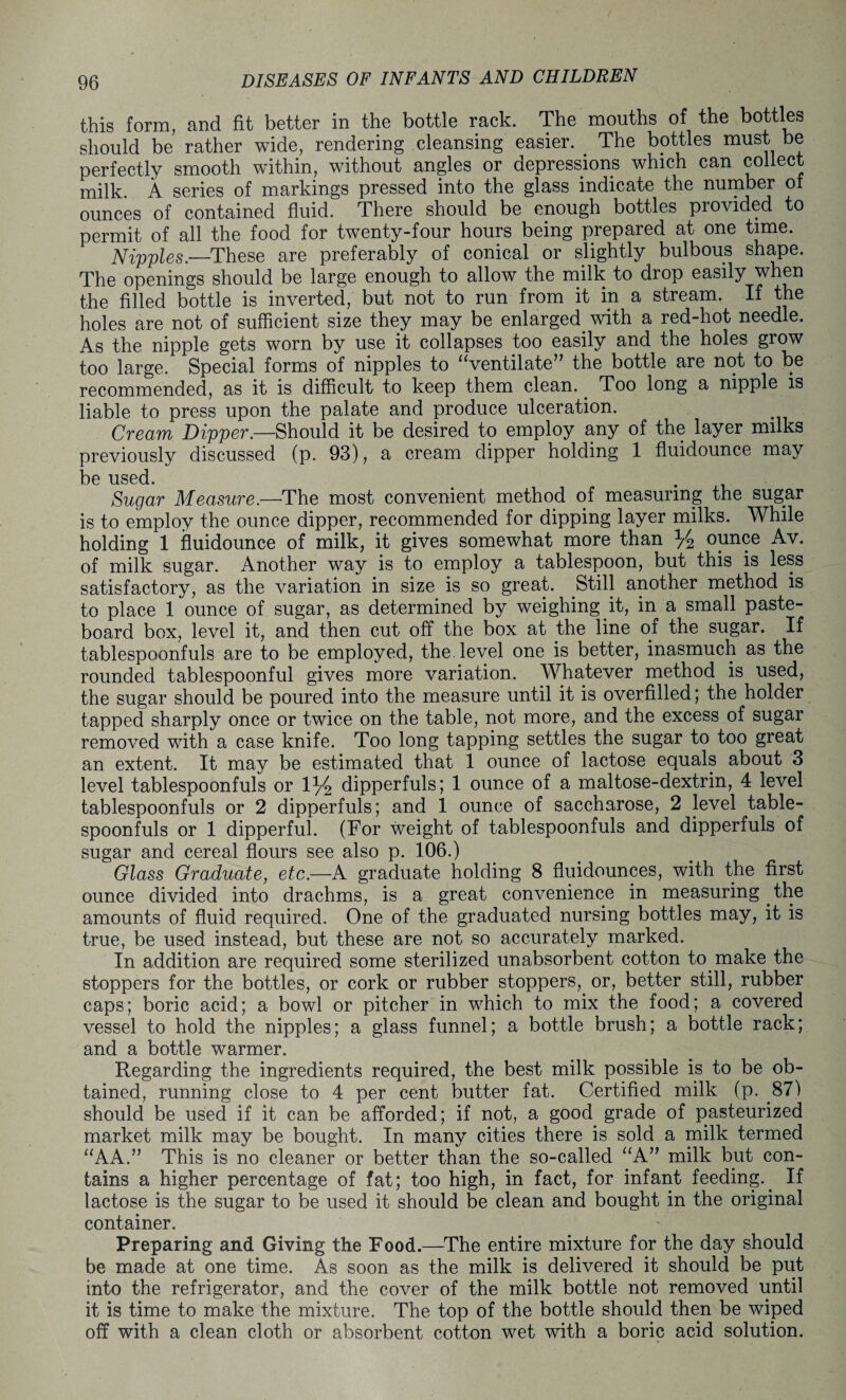 this form, and fit better in the bottle rack. The mouths of the bottles should be rather wide, rendering cleansing easier. The bottles must be perfectly smooth within, without angles or depressions which can collect milk. A series of markings pressed into the glass indicate the number of ounces of contained fluid. There should be enough bottles provided to permit of all the food for twenty-four hours being prepared at one time. Nipples.—These are preferably of conical or slightly bulbous shape. The openings should be large enough to allow the milk to drop easily when the filled bottle is inverted, but not to run from it in a stream. If the holes are not of sufficient size they may be enlarged, with a red-hot needle. As the nipple gets worn by use it collapses too easily and the holes grow too large. Special forms of nipples to uventilate57 the bottle are not to be recommended, as it is difficult to keep them clean.. Too long a nipple is liable to press upon the palate and produce ulceration. Cream Dipper.—Should it be desired to employ any of the layer milks previously discussed (p. 93), a cream dipper holding 1 fluidounce may be used. . . Sugar Measure.—The most convenient method of measuring the sugar is to employ the ounce dipper, recommended for dipping layer milks. While holding 1 fluidounce of milk, it gives somewhat more than y2 ounce Av. of milk sugar. Another way is to employ a tablespoon, but this is less satisfactory, as the variation in size is so great. Still another method is to place 1 ounce of sugar, as determined by weighing it, in a small paste¬ board box, level it, and then cut off the box at the line of the sugar. If tablespoonfuls are to be employed, the level one is better, inasmuch as the rounded tablespoonful gives more variation. Whatever method is used, the sugar should be poured into the measure until it is overfilled; the holder tapped sharply once or twice on the table, not more, and the excess of sugar removed with a case knife. Too long tapping settles the sugar to too great an extent. It may be estimated that 1 ounce of lactose equals about 3 level tablespoonfuls or 1 y2 dipperfuls; 1 ounce of a maltose-dextrin, 4 level tablespoonfuls or 2 dipperfuls; and 1 ounce of saccharose, 2 level table¬ spoonfuls or 1 dipperful. (For weight of tablespoonfuls and dipperfuls of sugar and cereal flours see also p. 106.) Glass Graduate, etc.—A graduate holding 8 fluidounces, with the first ounce divided into drachms, is a great convenience in measuring. the amounts of fluid required. One of the graduated nursing bottles may, it is true, be used instead, but these are not so accurately marked. In addition are required some sterilized unabsorbent cotton to. make the stoppers for the bottles, or cork or rubber stoppers, or, better still, rubber caps; boric acid; a bowl or pitcher in which to mix the food; a covered vessel to hold the nipples; a glass funnel; a bottle brush; a bottle rack; and a bottle warmer. Regarding the ingredients required, the best milk possible is to be ob¬ tained, running close to 4 per cent butter fat. Certified milk (p. .87) should be used if it can be afforded; if not, a good grade of pasteurized market milk may be bought. In many cities there is sold a milk termed “AA.” This is no cleaner or better than the so-called “A” milk but con¬ tains a higher percentage of fat; too high, in fact, for infant feeding.. If lactose is the sugar to be used it should be clean and bought in the original container. Preparing and Giving the Food.—The entire mixture for the day should be made at one time. As soon as the milk is delivered it should be put into the refrigerator, and the cover of the milk bottle not removed until it is time to make the mixture. The top of the bottle should then be wiped off with a clean cloth or absorbent cotton wet with a boric acid solution.