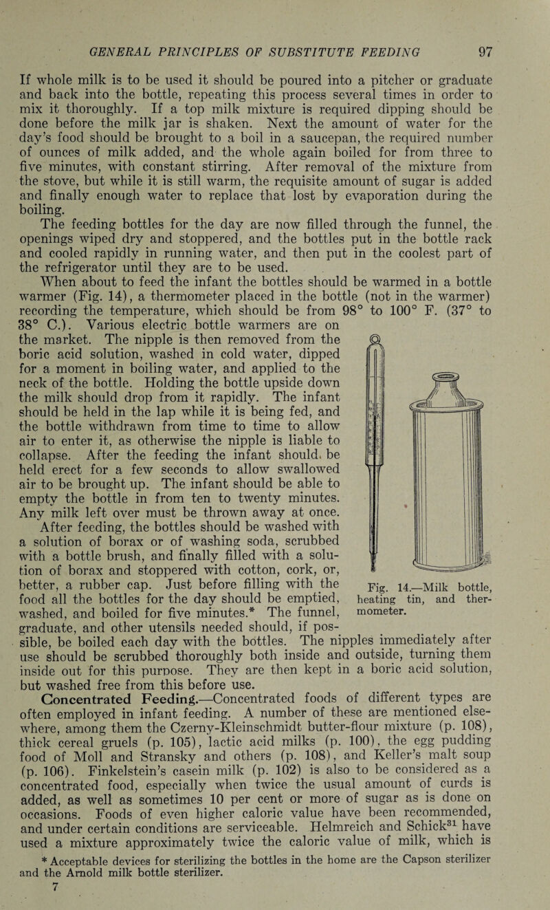If whole milk is to be used it should be poured into a pitcher or graduate and back into the bottle, repeating this process several times in order to mix it thoroughly. If a top milk mixture is required dipping should be done before the milk jar is shaken. Next the amount of water for the day’s food should be brought to a boil in a saucepan, the required number of ounces of milk added, and the whole again boiled for from three to five minutes, with constant stirring. After removal of the mixture from the stove, but while it is still warm, the requisite amount of sugar is added and finally enough water to replace that lost by evaporation during the boiling. The feeding bottles for the day are now filled through the funnel, the openings wiped dry and stoppered, and the bottles put in the bottle rack and cooled rapidly in running water, and then put in the coolest part of the refrigerator until they are to be used. When about to feed the infant the bottles should be warmed in a bottle warmer (Fig. 14), a thermometer placed in the bottle (not in the warmer) recording the temperature, which should be from 98° to 100° F. (37° to 38° C.). Various electric bottle warmers are on the market. The nipple is then removed from the boric acid solution, washed in cold water, dipped for a moment in boiling water, and applied to the neck of the bottle. Holding the bottle upside down the milk should drop from it rapidly. The infant should be held in the lap while it is being fed, and the bottle withdrawn from time to time to allow air to enter it, as otherwise the nipple is liable to collapse. After the feeding the infant should, be held erect for a few seconds to allow swallowed air to be brought up. The infant should be able to empty the bottle in from ten to twenty minutes. Any milk left over must be thrown away at once. After feeding, the bottles should be washed with a solution of borax or of washing soda, scrubbed with a bottle brush, and finally filled with a solu¬ tion of borax and stoppered with cotton, cork, or, better, a rubber cap. Just before filling with the food all the bottles for the day should be emptied, washed, and boiled for five minutes.* The funnel, graduate, and other utensils needed should, if pos¬ sible, be boiled each day with the bottles. The nipples immediately after use should be scrubbed thoroughly both inside and outside, turning them inside out for this purpose. They are then kept in a boric acid solution, but washed free from this before use. Concentrated Feeding.—Concentrated foods of different types are often employed in infant feeding. A number of these are mentioned else¬ where, among them the Czerny-Kleinschmidt butter-flour mixture (p. 108), thick cereal gruels (p. 105), lactic acid milks (p. 100), the egg pudding food of Moll and Stransky and others (p. 108), and Keller’s, malt soup (p. 106). Finkelstein’s casein milk (p. 102) is also to be considered as a concentrated food, especially when twice the usual amount of curds is added, as well as sometimes 10 per cent or more of sugar as is done on occasions. Foods of even higher caloric value have been recommended, and under certain conditions are serviceable. Helmreich and Schick31, have used a mixture approximately twice the caloric value of milk, which is * Acceptable devices for sterilizing the bottles in the home are the Capson sterilizer and the Arnold milk bottle sterilizer. 7 Fig. 14.—Milk bottle, heating tin, and ther¬ mometer.