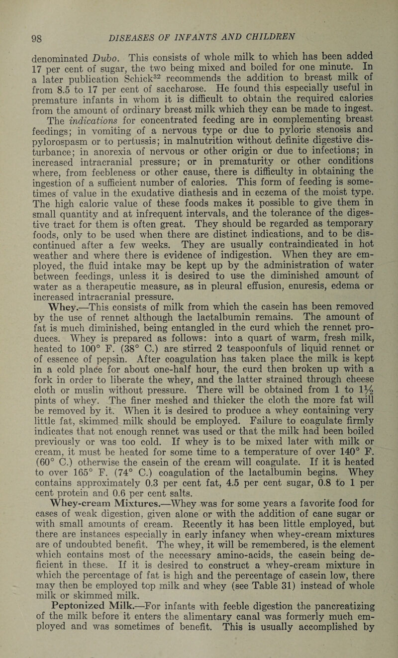 denominated Dubo. This consists of whole milk to which has been added 17 per cent of sugar, the two being mixed and boiled for one minute. In a later publication Schick32 recommends the addition to breast milk of from 8.5 to 17 per cent of saccharose. He found this especially useful in premature infants in whom it is difficult to obtain the required calories from the amount of ordinary breast milk which they can be made to ingest. The indications for concentrated feeding are in complementing breast feedings; in vomiting of a nervous type or due to pyloric stenosis and pylorospasm or to pertussis; in malnutrition without definite digestive dis¬ turbance; in anorexia of nervous or other origin or due to infections; in increased intracranial pressure; or in prematurity or other conditions where, from feebleness or other cause, there is difficulty in obtaining the ingestion of a sufficient number of calories. This form of feeding is some¬ times of value in the exudative diathesis and in eczema of the. moist type. The high caloric value of these foods makes it possible to give them in small quantity and at infrequent intervals, and the tolerance of the diges¬ tive tract for them is often great. They should be. regarded as temporary foods, only to be used when there are distinct indications, and to be dis¬ continued after a few weeks. They are usually contraindicated in hot weather and where there is evidence of indigestion. When they are em¬ ployed, the fluid intake may be kept up by the administration of water between feedings, unless it is desired to use the diminished amount of water as a therapeutic measure, as in pleural effusion, enuresis, edema or increased intracranial pressure. Whey.—This consists of milk from which the casein has been removed by the use of rennet although the lactalbumin remains. The amount of fat is much diminished, being entangled in the curd which the rennet pro¬ duces. Whey is prepared as follows: into a quart of warm, fresh milk, heated to 100° F. (38° C.) are stirred 2 teaspoonfuls of liquid rennet or of essence of pepsin. After coagulation has taken place the milk is kept in a cold place for about one-half hour, the curd then broken up with a fork in order to liberate the whey, and the latter strained through cheese cloth or muslin without pressure. There will be obtained from 1 to 1% pints of whey. The finer meshed and thicker the cloth the more fat will be removed by it. When it is desired to produce a whey containing very little fat, skimmed milk should be employed. Failure to coagulate firmly indicates that not enough rennet was used or that the milk had been boiled previously or was too cold. If whey is to be mixed later with milk or cream, it must be heated for some time to a temperature of over 140° F. (60° C.) otherwise the casein of the cream will coagulate. If it is heated to over 165° F. (74° C.) coagulation of the lactalbumin begins. Whey contains approximately 0.3 per cent fat, 4.5 per cent sugar, 0.8 to 1 per cent protein and 0.6 per cent salts. Whey-cream Mixtures.—Whey was for some years a favorite food for cases of weak digestion, given alone or with the addition of cane sugar or with small amounts of cream. Recently it has been little employed, but there are instances especially in early infancy when whey-cream mixtures are of undoubted benefit. The whey, it will be remembered, is the element which contains most of the necessary amino-acids, the casein being de¬ ficient in these. If it is desired to construct a whey-cream mixture in which the percentage of fat is high and the percentage of casein low, there may then be employed top milk and whey (see Table 31) instead of whole milk or skimmed milk. Peptonized Milk.—For infants with feeble digestion the pancreatizing of the milk before it enters the alimentary canal was formerly much em¬ ployed and was sometimes of benefit. This is usually accomplished by