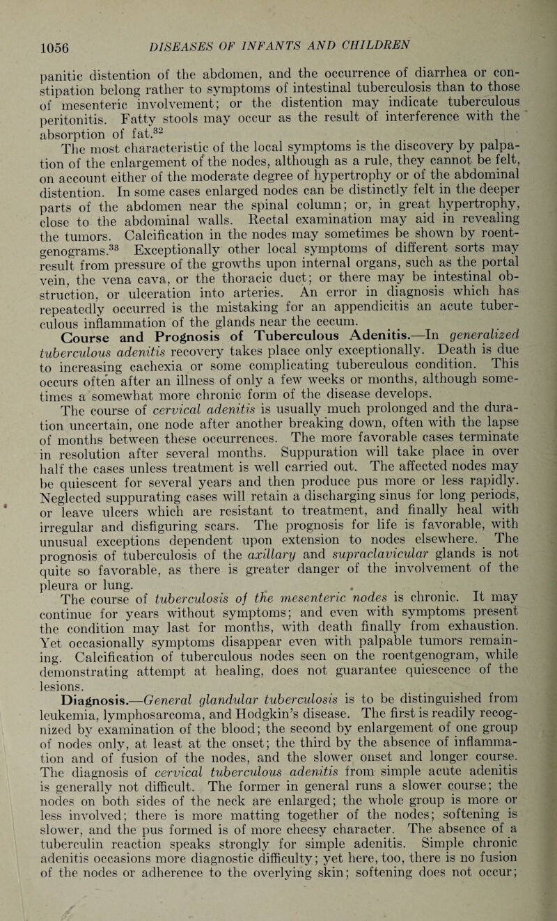 panitic distention of the abdomen, and the occurrence of diarrhea or con¬ stipation belong rather to symptoms of intestinal tuberculosis than to those of mesenteric involvement; or the distention may indicate tuberculous peritonitis. Fatty stools may occur as the result of interference with the absorption of fat.32 The most characteristic of the local symptoms is the discovery by palpa¬ tion of the enlargement of the nodes, although as a rule, they cannot be felt, on account either of the moderate degree of hypertrophy or of the abdominal distention. In some cases enlarged nodes can be distinctly felt in the deeper parts of the abdomen near the spinal column; or, in great hypertrophy, close to the abdominal walls. Rectal examination may aid in revealing the tumors. Calcification in the nodes may sometimes be shown by roent¬ genograms.33 Exceptionally other local symptoms of different sorts may result from pressure of the growths upon internal organs, such as the portal vein, the vena cava, or the thoracic duct; or there may be intestinal ob¬ struction, or ulceration into arteries. An error in diagnosis which has repeatedly occurred is the mistaking for an appendicitis an acute tuber¬ culous inflammation of the glands near the cecum. Course and Prognosis of Tuberculous Adenitis.—In generalized tuberculous adenitis recovery takes place only exceptionally. Death is due to increasing cachexia or some complicating tuberculous condition. This occurs often after an illness of only a few weeks or months, although some¬ times a somewhat more chronic form of the disease develops. The course of cervical adenitis is usually much prolonged and the dura¬ tion uncertain, one node after another breaking down, often with the lapse of months between these occurrences. The more favorable cases terminate in resolution after several months. Suppuration will take place in over half the cases unless treatment is well carried out. The affected nodes may be quiescent for several years and then produce pus more or less rapidly. Neglected suppurating cases will retain a discharging sinus for long periods, or leave ulcers which are resistant to treatment, and finally heal with irregular and disfiguring scars. The prognosis for life is favorable, with unusual exceptions dependent upon extension to nodes elsewhere. The prognosis of tuberculosis of the axillary and supraclavicular glands is not quite so favorable, as there is greater danger of the involvement of the pleura or lung. > * The course of tuberculosis of the mesenteric nodes is chronic. It may continue for years without symptoms; and even with symptoms present the condition may last for months, with death finally from exhaustion. Yet occasionally symptoms disappear even with palpable tumors remain¬ ing. Calcification of tuberculous nodes seen on the roentgenogram, while demonstrating attempt at healing, does not guarantee quiescence of the lesions. Diagnosis.—General glandular tuberculosis is to be distinguished from leukemia, lymphosarcoma, and Hodgkin’s disease. The first is readily recog¬ nized by examination of the blood; the second by enlargement of one group of nodes only, at least at the onset; the third by the absence of inflamma¬ tion and of fusion of the nodes, and the slower onset and longer course. The diagnosis of cervical tuberculous adenitis from simple acute adenitis is generally not difficult. The former in general runs a slower course; the nodes on both sides of the neck are enlarged; the whole group is more or less involved; there is more matting together of the nodes; softening is slower, and the pus formed is of more cheesy character. The absence of a tuberculin reaction speaks strongly for simple adenitis. Simple chronic adenitis occasions more diagnostic difficulty; yet here, too, there is no fusion of the nodes or adherence to the overlying skin; softening does not occur;