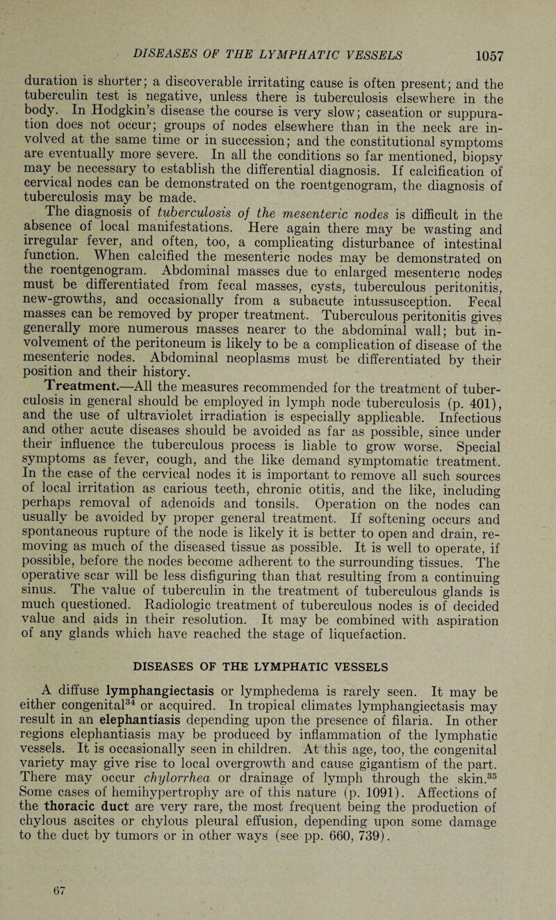 duration is shorter; a discoverable irritating cause is often present; and the tuberculin test is negative, unless there is tuberculosis elsewhere in the body. In Hodgkin’s disease the course is very slow; caseation or suppura¬ tion does not occur; groups of nodes elsewhere than in the neck are in¬ volved at the same time or in succession; and the constitutional symptoms are eventually more severe. In all the conditions so far mentioned, biopsy may be necessary to establish the differential diagnosis. If calcification of cervical nodes can be demonstrated on the roentgenogram, the diagnosis of tuberculosis may be made. The diagnosis of tuberculosis of the mesenteric nodes is difficult in the absence of local manifestations. Here again there may be wasting and irregular fever, and often, too, a complicating disturbance of intestinal function. When calcified the mesenteric nodes may be demonstrated on the roentgenogram. Abdominal masses due to enlarged mesenteric nodes must be differentiated from fecal masses, cysts, tuberculous peritonitis, new-growths, and occasionally from a subacute intussusception. Fecal masses can be removed by proper treatment. Tuberculous peritonitis gives generally more numerous masses nearer to the abdominal wall; but in¬ volvement of the peritoneum is likely to be a complication of disease of the mesenteric nodes. Abdominal neoplasms must be differentiated by their position and their history. Treatment.—All the measures recommended for the treatment of tuber¬ culosis in general should be employed in lymph node tuberculosis (p. 401), and the use of ultraviolet irradiation is especially applicable. Infectious and other acute diseases should be avoided as far as possible, since under their influence the tuberculous process is liable to grow worse. Special symptoms as fever, cough, and the like demand symptomatic treatment. In the case of the cervical nodes it is important to remove all such sources of local irritation as carious teeth, chronic otitis, and the like, including perhaps removal of adenoids and tonsils. Operation on the nodes can usually be avoided by proper general treatment. If softening occurs and spontaneous rupture of the node is likely it is better to open and drain, re¬ moving as much of the diseased tissue as possible. It is well to operate, if possible, before the nodes become adherent to the surrounding tissues. The operative scar will be less disfiguring than that resulting from a continuing sinus. The value of tuberculin in the treatment of tuberculous glands is much questioned. Radiologic treatment of tuberculous nodes is of decided value and aids in their resolution. It may be combined with aspiration of any glands which have reached the stage of liquefaction. DISEASES OF THE LYMPHATIC VESSELS A diffuse lymphangiectasis or lymphedema is rarely seen. It may be either congenital34 or acquired. In tropical climates lymphangiectasis may result in an elephantiasis depending upon the presence of filaria. In other regions elephantiasis may be produced by inflammation of the lymphatic vessels. It is occasionally seen in children. At this age, too, the congenital variety may give rise to local overgrowth and cause gigantism of the part. There may occur chylorrhea or drainage of lymph through the skin.35 Some cases of hemihypertrophy are of this nature (p. 1091). Affections of the thoracic duct are very rare, the most frequent being the production of chylous ascites or chylous pleural effusion, depending upon some damage to the duct by tumors or in other ways (see pp. 660, 739). 67