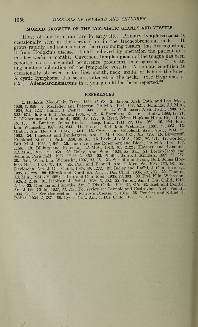 MORBID GROWTHS OF THE LYMPHATIC GLANDS AND VESSELS Those of any form are rare in early life. Primary lymphosarcoma is occasionally seen in the cervical or in the tracheobronchial nodes. It grows rapidly and soon invades the surrounding tissues, this distinguishing it from Hodgkin’s disease. Unless relieved by operation the patient dies in a few weeks or months. Cavernous lymphangioma of the tongue has been reported as a congenital occurrence producing macroglossia. It is an angiomatous dilatation of the lymphatic vessels. A similar condition is occasionally observed in the lips, mouth, neck, axilla, or behind the knee. A cystic lymphoma also occurs, oftenest in the neck. (See Hygroma, p. 525.) Adenocarcinomatosis in a young child has been reported.36 REFERENCES 1. Hodgkin, Med.-Chir. Trans., 1832, 17, 68. 2. Barron, Arch. Path, and Lab. Med., 1926, 2, 659. 3. McHeffey and Peterson, J.A.M.A., 1934, 102, 521; Jennings, J.A.M.A., 1934, 102, 1247; Smith, J. Pediat., 1934, 4, 12. 4. Wallhauser, Arch. Path., 1933, 16, 522; 672. 5. Smith, J. Pediat., 1934, 4, 12. 6. Sternberg, Ztschr. f. Heilk., 1898, 19, 21. 7. L’Esperance, J. Immunol., 1930, 18, 127. 8. Reed, Johns Hopkins Hosp. Rep., 1902, 10, 133. 9. Bunting, Johns Hopkins Hosp. Bull., 1911, 22, 114; 369. 10. Pel, Berl. klin. Wchnschr., 1887, 24, 644. 11. Ebstein, Berl. klin. Wchnschr., 1887, 24, 565. 12. Graber, Am. Heart J., 1926, 1, 564. 13. Craver and Copeland, Arch. Surg., 1934, 28, 1062. 14. Pancoast and Pendergrass, Am. J. Med. Sc., 1924, 168, 326. 15. Skworzoff, Frankfurt. Ztschr. f. Path., 1930, 40, 81. 16. Levin, J.A.M.A., 1931, 96, 421. 17. Gordon, Brit M J., 1933, 1, 641. 18. For review see Rosenberg and Bloch, J.A.M.A., 1936, 106, 1156. 19. Billings and Rosenow, J.A.M.A., 1913, 61, 2122; Hatcher and Lemmon JA.M.A., 1915, 65, 1359. 20. Coley, Ann. Surg., 1928, 88, 641. 21. Lortat-Jacob and Schmite, Paris med., 1927, 65-66, 2; 452. 22. Pfeiffer, Jahrb. f. Kinderh., 1889, 29, 257. 23. Turk, Wien. klin. Wchnschr., 1907, 22, 15. 24. Sprunt and Evans, Bull. Johns Hop¬ kins Hosp., 1920, 31, 410. 25. Paul and Bunnell, Am. J. Med. Sc., 1932, 183, 90. 26. Davidsohn, Am. J. Dis. Child., 1935, 49, 1222. 27. Bailey and Raffel, J. Clin. Investig., 1935 14, 228. 28. Elitzak and Kornblith, Am. J. Dis. Child., 1935, 49, 703. 29. Tamura, J.A.M.A., 1934,103, 408; J. Lab. and Clin. Med., 1935, 20, 393. 30. Frei, Klin. Wchnschr., 1925 4, 2148. 31. Jacobsen, J. Pediat., 1936, 8, 292. 32. Talbot, Am. J. Dis. Child., 1912, 4, 49. 33. Dunham and Smythe, Am. J. Dis. Child., 1926, 31, 815. 34. Rich and Dembo, Am. J. Dis. Child., 1927, 33, 249; For review see Leopold and Castrovmci, Arch. Pediat., 1934, 51, 34; See also section on Milroy’s Disease, p. 1094. 35. Poncher and Saltiel, J. Pediat., 1934, 4, 387. 36. Lyon et al, Am. J. Dis. Child., 1929, 37, 134.