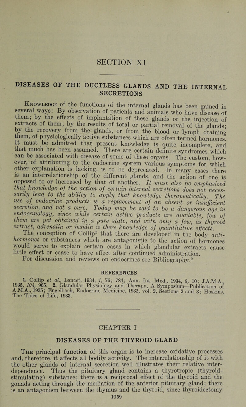 SECTION XI # DISEASES OF THE DUCTLESS GLANDS AND THE INTERNAL SECRETIONS Knowledge of the functions of the internal glands has been gained in several ways: By observation of patients and animals who have disease of them, by the effects of implantation of these glands or the injection of extracts of them; by the results of total or partial removal of the glands* by the recovery fiom the glands, or from the blood or lymph draining them, of physiologically active substances which are often termed hormones. It must be admitted that present knowledge is quite incomplete, and that much has been assumed. There are certain definite syndromes which can be associated with disease of some of these organs. The custom, how¬ ever, of attributing to the endocrine system various symptoms for which other explanation is lacking, is to be deprecated. In many cases there is an interrelationship of the different glands, and the action of one is opposed to or increased by that of another. It must also be emphasized that knowledge of the action of certain internal secretions does not neces¬ sarily lead to the ability to apply that knowledge therapeutically. The use of. endocrine products is a replacement of an absent or insufficient secretion, and not a cure. Today may be said to be a dangerous age in endocrinology, since while certain active products are available, few of them are yet obtained in a pure state, and with only a few, as thyroid extract, adrenalin or insulin is there knowledge of quantitative effects. The conception of Collip1 that there are developed in the body anti¬ hormones or substances which are antagonistic to the action of hormones would serve to explain certain cases in which glandular extracts cause little effect or cease to have effect after continued administration. For discussion and reviews on endocrines see Bibliography.2 REFERENCES 1. Collip et at, Lancet, 1934, 1, 76; 784; Ann. Int. Med., 1934, 8, 10; J.A.M.A., 1935, 104, 965. 2. Glandular Physiology and Therapy, A Symposium—Publication of A.M.A., 1935; Engelbach, Endocrine Medicine, 1932, vol. 2, Sections 2 and 3; Hoskins The Tides of Life, 1933. CHAPTER I DISEASES OF THE THYROID GLAND The principal function of this organ is to increase oxidative processes and, therefore, it affects all bodily activity. The interrelationship of it with the other glands of internal secretion well illustrates their relative inter¬ dependence. Thus the pituitary gland contains a thyrotropic (thyroid- stimulating) substance; there is a reciprocal effect of the thyroid and the gonads acting through the mediation of the anterior pituitary gland; there is an antagonism between the thymus and the thyroid, since thyroidectomy