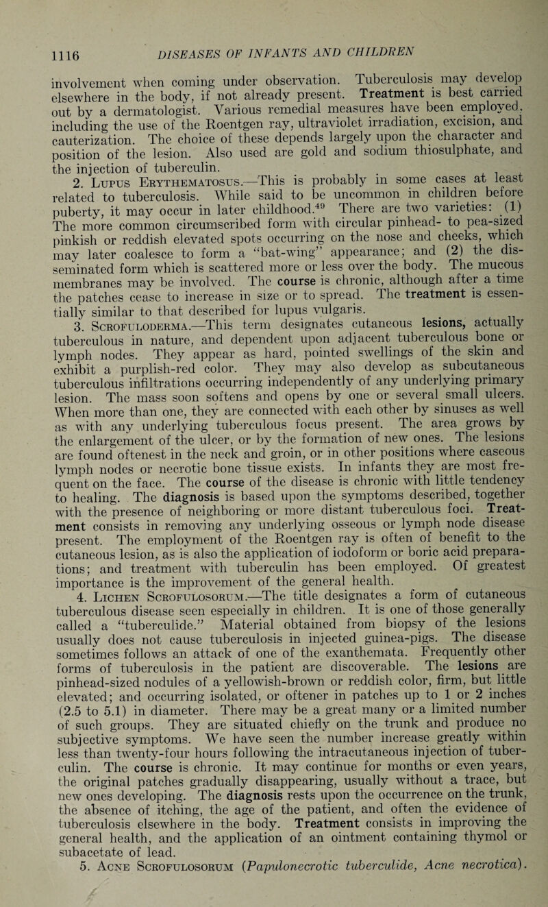 involvement when coming under observation. Tuberculosis may develop elsewhere in the body, if not already present. Treatment is best canied out by a dermatologist. Various remedial measures have been employed, including the use of the Roentgen ray, ultraviolet iriadiation, excision, and cauterization. The choice of these depends largely upon the chaiacter and position of the lesion. Also used are gold and sodium thiosulphate, and the injection of tuberculin. 2. Lupus Erythematosus.—This is probably in some cases at least related to tuberculosis. While said to be uncommon in children before puberty, it may occur in later childhood.49 There are two varieties: (1) The more common circumscribed form with circular pinhead- to pea-sized pinkish or reddish elevated spots occurring on the nose and cheeks, which may later coalesce to form a “bat-wing appearance, and (2) the dis¬ seminated form which is scattered more or less over the body. The mucous membranes may be involved. The course is chronic, although after a time the patches cease to increase in size or to spread. The treatment is essen¬ tially similar to that described for lupus vulgaris. 3. Scrofuloderma.—This term designates cutaneous lesions, actually tuberculous in nature, and dependent upon adjacent tuberculous bone or lymph nodes. They appear as hard, pointed swellings of the skin and exhibit a purplish-red color. They may also develop as subcutaneous tuberculous infiltrations occurring independently of any underlying primary lesion. The mass soon softens and opens by one or several small ulcers. When more than one, they are connected with each other by sinuses as well as with any underlying tuberculous focus present. The area grows by the enlargement of the ulcer, or by the formation of new ones. The lesions are found oftenest in the neck and groin, or in other positions where caseous lymph nodes or necrotic bone tissue exists. In infants they are most fre¬ quent on the face. The course of the disease is chronic with little tendency to healing. The diagnosis is based upon the symptoms described, together with the presence of neighboring or more distant tuberculous foci. Treat¬ ment consists in removing any underlying osseous or lymph node disease present. The employment of the Roentgen ray is often of benefit to the cutaneous lesion, as is also the application of iodoform or boric acid prepara¬ tions; and treatment with tuberculin has been employed. Of greatest importance is the improvement of the general health. 4. Lichen Scrofulosorum.—The title designates a form of cutaneous tuberculous disease seen especially in children. It is one of those generally called a “tuberculide.’7 Material obtained from biopsy of the lesions usually does not cause tuberculosis in injected guinea-pigs. The disease sometimes follows an attack of one of the exanthemata. Frequently other forms of tuberculosis in the patient are discoverable. The lesions are pinhead-sized nodules of a yellowish-brown or reddish color, firm, but little elevated; and occurring isolated, or oftener in patches up to 1 or 2 inches (2.5 to 5.1) in diameter. There may be a great many or a limited number of such groups. They are situated chiefly on the trunk and produce no subjective symptoms. We have seen the number increase greatly within less than twenty-four hours following the intracutaneous injection of tuber¬ culin. The course is chronic. It may continue for months or even years, the original patches gradually disappearing, usually without a trace, but new ones developing. The diagnosis rests upon the occurrence on the trunk, the absence of itching, the age of the patient, and often the evidence of tuberculosis elsewhere in the body. Treatment consists in improving the general health, and the application of an ointment containing thymol or subacetate of lead. 5. Acne Scrofulosorum (Papulonecrotic tuberculide, Acne necrotica).