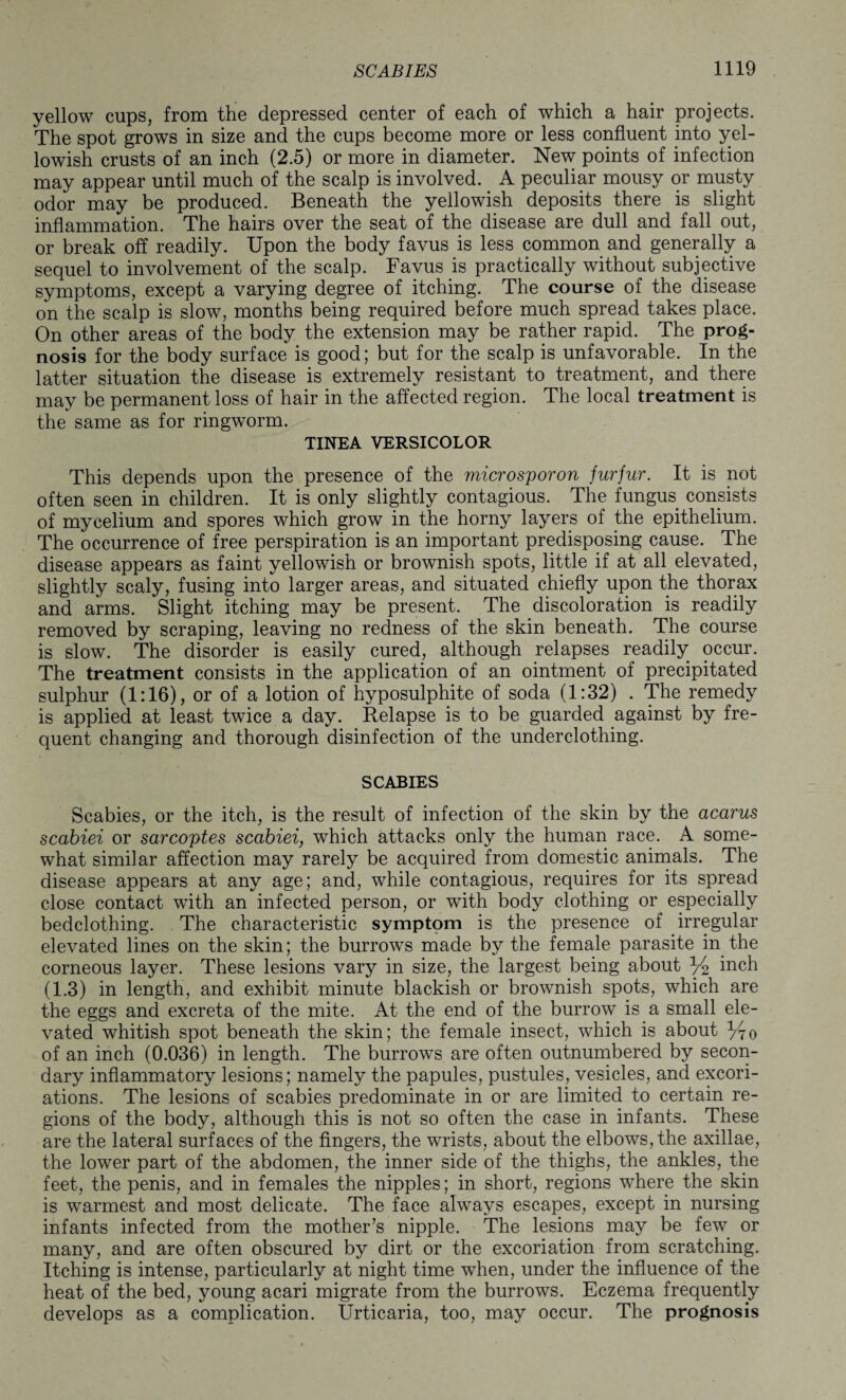 yellow cups, from the depressed center of each of which a hair projects. The spot grows in size and the cups become more or less confluent into yel¬ lowish crusts of an inch (2.5) or more in diameter. New points of infection may appear until much of the scalp is involved. A peculiar mousy or musty odor may be produced. Beneath the yellowish deposits there is slight inflammation. The hairs over the seat of the disease are dull and fall out, or break off readily. Upon the body favus is less common and generally a sequel to involvement of the scalp. Favus is practically without subjective symptoms, except a varying degree of itching. The course of the disease on the scalp is slow, months being required before much spread takes place. On other areas of the body the extension may be rather rapid. The prog¬ nosis for the body surface is good; but for the scalp is unfavorable. In the latter situation the disease is extremely resistant to treatment, and there may be permanent loss of hair in the affected region. The local treatment is the same as for ringworm. TINEA VERSICOLOR This depends upon the presence of the microsporon furfur. It is not often seen in children. It is only slightly contagious. The fungus consists of mycelium and spores which grow in the horny layers of the epithelium. The occurrence of free perspiration is an important predisposing cause. The disease appears as faint yellowish or brownish spots, little if at all elevated, slightly scaly, fusing into larger areas, and situated chiefly upon the thorax and arms. Slight itching may be present. The discoloration is readily removed by scraping, leaving no redness of the skin beneath. The course is slow. The disorder is easily cured, although relapses readily occur. The treatment consists in the application of an ointment of precipitated sulphur (1:16), or of a lotion of hyposulphite of soda (1:32) . The remedy is applied at least twice a day. Relapse is to be guarded against by fre¬ quent changing and thorough disinfection of the underclothing. SCABIES Scabies, or the itch, is the result of infection of the skin by the acarus scabiei or sarcoptes scabiei, which attacks only the human race. A some¬ what similar affection may rarely be acquired from domestic animals. The disease appears at any age; and, while contagious, requires for its spread close contact with an infected person, or with body clothing or especially bedclothing. The characteristic symptom is the presence of irregular elevated lines on the skin; the burrows made by the female parasite in the corneous layer. These lesions vary in size, the largest being about y2 inch (1.3) in length, and exhibit minute blackish or brownish spots, which are the eggs and excreta of the mite. At the end of the burrow is a small ele¬ vated whitish spot beneath the skin; the female insect, which is about y70 of an inch (0.036) in length. The burrows are often outnumbered by secon¬ dary inflammatory lesions; namely the papules, pustules, vesicles, and excori¬ ations. The lesions of scabies predominate in or are limited to certain re¬ gions of the body, although this is not so often the case in infants. These are the lateral surfaces of the fingers, the wrists, about the elbows, the axillae, the lower part of the abdomen, the inner side of the thighs, the ankles, the feet, the penis, and in females the nipples; in short, regions where the skin is warmest and most delicate. The face always escapes, except in nursing infants infected from the mother’s nipple. The lesions may be few or many, and are often obscured by dirt or the excoriation from scratching. Itching is intense, particularly at night time when, under the influence of the heat of the bed, young acari migrate from the burrows. Eczema frequently develops as a complication. Urticaria, too, may occur. The prognosis