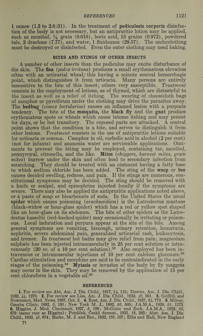 1 ounce (1.3 to 2.6:31). In the treatment of pediculosis corporis disinfec¬ tion of the body is not necessary, but an antipruritic lotion may be applied, such as menthol, % grain (0.016), boric acid, 15 grains (0.972), powdered talc, 2 drachms (7.77), and water, 1 fluidounce (29.57). The underclothing must be destroyed or disinfected. Even the outer clothing may need baking. BITES AND STINGS OF OTHER INSECTS A number of other insects than the pediculus may excite disturbance of the skin. The flea (pulex irritans) produces a small erythematous elevation often with an urticarial wheal, this having a minute central hemorrhagic point, which distinguishes it from urticaria. Many persons are entirely insensitive to the bite of this insect; others very susceptible. Treatment consists in the employment of lotions, as of thymol, which are distasteful to the insect as well as a relief of itching. The wearing of cheesecloth bags of camphor or pyrethrum under the clothing may drive the parasites away. The bedbug (cimex lectularius) causes an inflamed lesion with a purpuric tendency. The bite of the mosquito, the black fly and the gnat produce erythematous spots or wheals which cause intense itching and may persist for days, or be but transitory. The exposed parts are attacked. A central point shows that the condition is a bite, and serves to distinguish it from other lesions. Treatment consists in the use of antipruritic lotions suitable for urticaria or eczema. Camphor in oil, carbolic acid in alcohol (2 per cent) (not for infants) and ammonia water are serviceable applications. Oint¬ ments to prevent the biting may be employed, containing tar, menthol, pennyroyal, citronella, and the like. Mites (chiggers, harvest mites, grain mites) burrow under the skin and often lead to secondary infection from scratching. They should be treated with an ointment having a fatty base to which sodium chloride has been added. The sting of the wasp or bee causes decided swelling, redness, and pain. If the stings are numerous, con¬ stitutional symptoms may be decided. The sting should be removed with a knife or scalpel, and epinephrine injected locally if the symptoms are severe. There may also be applied the antipruritic applications noted above, or a paste of soap or bicarbonate of soda. In the United States the usual spider which causes poisoning (arachnoidism) is the Latrodectus mactans (black-widow or hour-glass spider) which has a red or yellow spot shaped like an hour-glass on its abdomen. The bite of other spiders as the Latro¬ dectus hasseltii (red-backed spider) may occasionally be irritating or poison¬ ous. Local induration and purpura appear at the site of the bite. Among general symptoms are vomiting, hiccough, urinary retention, hematuria, nephritis, severe abdominal pain, generalized urticarial rash, leukocytosis, and tremor. In treatment hot baths may give relief from pain; magnesium sulphate has been injected intramuscularly in 25 per cent solution or intra¬ venously (20 cc. of a 10 per cent solution).52 Also employed has been in¬ travenous or intramuscular injections of 10 per cent calcium gluconate.53 Cardiac stimulation and morphine are said to be contraindicated in the early stages of the poisoning.54 Myiasis or invasion of the body by fly maggots may occur in the skin. They may be removed by the application of 15 per cent chloroform in a vegetable oil.55 REFERENCES 1. For review see Abt, Am. J. Dis. Child., 1917, 14, 113; Dowler, Am. J. Dis. Child., 1932, 44, 1279. 2. For review see Lisa, Am. J. Dis. Child., 1933, 4@, 561. 3. Griffith and Newcomet, Med. News, 1897, Oct. 2. 4. Rost, Am. J. Dis. Child., 1927, 34, 773. 6. Milroy, Omaha Clinic, 1892, 5, 101; New York M. J., 1892, 56, 505; J.A.M.A., 1928, 91, 1172. 6. Higgins, J. Med. Cincinnati, 1927, 8L 199; McGuire and Zeek, J.A.M.A., 1932, 98, 870 (same case as Higgins); Petracek, Cseka dermat., 1931, 12, 285; Abst. Am. J. Dis. Child., 1933, 45, 674; Burke, M. J. and Rec., 1932,135, 107; Ellis and Hall, New England 71