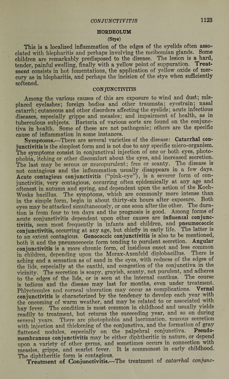 HORDEOLUM (Stye) This is a localized inflammation of the edges of the eyelids often asso¬ ciated with blepharitis and perhaps involving the meibomian glands. Some children are remarkably predisposed to the disease. The lesion is a hard, tender, painful swelling, finally with a yellow point of suppuration. Treat¬ ment consists in hot fomentations, the application of yellow oxide of mer¬ cury as in blepharitis, and perhaps the incision of the stye when sufficiently softened. CONJUNCTIVITIS Among the various causes of this are exposure to wind and dust; mis¬ placed eyelashes; foreign bodies and other traumata; eyestrain; nasal catarrh; cutaneous and other disorders affecting the eyelids; acute infectious diseases, especially grippe and measles; and impairment of health, as in tuberculous subjects. Bacteria of various sorts are found on the conjunc¬ tiva in health. Some of these are not pathogenic; others are the specific cause of inflammation in some instances.. Symptoms.—There are several varieties of the disease: Catarrhal con¬ junctivitis is the simplest form and is not due to any specific micro-organism. The symptoms consist in conjunctival injection of one or both eyes, photo¬ phobia, itching or other discomfort about the eyes, and increased secretion. The last may be serous or mucopurulent; free or scanty. The disease is not contagious and the inflammation usually disappears in a few days. Acute contagious conjunctivitis (“pink-eye”), is a severer form of con¬ junctivitis, very contagious, occurring often epidemically at any age and oftenest in autumn and spring, and dependent upon the action of the Koch- Weeks bacillus. The symptoms, which are commonly more intense than in the simple form, begin in about thirty-six hours after exposure. Both eyes may be attacked simultaneously, or one soon after the other. The dura¬ tion is from four to ten days and the prognosis is good. Among forms of acute conjunctivitis dependent upon other causes are influenzal conjunc¬ tivitis, seen most frequently in infants and children, and pneumococcic conjunctivitis, occurring at any age, but chiefly in early life. The latter is to an extent contagious. Gonococcic conjunctivitis is also to be mentioned, both it and the pneumococcic form tending to purulent secretion. Angular conjunctivitis is a more chronic form, of insidious onset and less common in children, depending upon the Morax-Axenfeld diplobacillus. There is aching and a sensation as of sand in the eyes, with redness of the edges of the lids, especially at the canthi, and congestion of the conjunctiva in the vicinity. The secretion is soapy, grayish, scanty, not purulent, and adheres to the edges of the lids, or is seen at the internal canthus. The course is tedious and the disease may last for months, even under treatment. Phlyctenules and corneal ulceration may occur as complications. Vernal conjunctivitis is characterized by the tendency to develop each year with the oncoming of warm weather, and may be related to or associated with hay fever. The condition is most common in childhood and usually yields readily to treatment, but returns the succeeding year, and so on during several years. There are photophobia and lacrimation, mucous secretion with injection and thickening of the conjunctiva, and the formation of gray flattened nodules, especially on the palpebral. conjunctiva. Pseudo¬ membranous conjunctivitis may be either diphtheritic in nature, or depend upon a variety of other germs, and sometimes occurs in connection with measles, grippe, and scarlet fever. It is commonest in early childhood. The diphtheritic form is contagious. Treatment of Conjunctivitis.—The treatment of catarrhal conjunc-