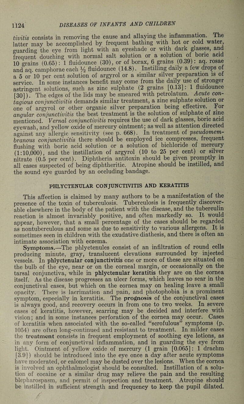 tivitis consists in removing the cause and allaying the inflammation. The latter may be accomplished by frequent bathing with hot or cold water, guarding the eye from light with an eyeshade or with dark glasses, and frequent douching with normal salt solution or a solution of boric acid 10 grains (0.65) : 1 fluidounce (30), or of borax, 6 grains (0.39). aq. rosae and aq. camphorae each % fluidounce (14.8). Instilling daily a few drops of a 5 or 10 per cent solution of argyrol or a similar silver preparation is of service. In some instances benefit may come from the daily use of stronger astringent solutions, such as zinc sulphate (2 grains [0.13]: 1 fluidounce [30]). The edges of the lids may be smeared with petrolatum. Acute con- tagious conjunctivitis demands similar treatment, a zinc sulphate solution or one of argyrol or other organic silver preparation _ being effective. For angular conjunctivitis the best treatment is the solution of sulphate of zinc mentioned. Vernal conjunctivitis requires the use of dark glasses, boric acid eyewash, and yellow oxide of mercury ointment; as well as attention directed against any allergic sensitivity (see p. 668). In treatment of pseudomem¬ branous conjunctivitis there should be employed ice compresses, frequent flushing with boric acid solution or a solution of bichloride of mercury (1:10,000), and the instillation of argyrol (10 to 25 per cent) or silver nitrate (0.5 per cent). Diphtheria antitoxin should be given promptly in all cases suspected of being diphtheritic. Atropine should be instilled, and the sound eye guarded by an occluding bandage. PHLYCTENULAR CONJUNCTIVITIS AND KERATITIS This affection is claimed by many authors to be a manifestation of the presence of the toxin of tuberculosis. Tuberculosis is frequently discover¬ able elsewhere in the body of the patient with the disease, and the tuberculin reaction is almost invariably positive, and often markedly so. It would appear, however, that a small percentage of the cases should be regarded as nontuberculous and some as due to sensitivity to various allergens. It is sometimes seen in children with the exudative diathesis, and there is often an intimate association with eczema. Symptoms.—The phlyctenules consist of an infiltration of round cells producing minute, gray, translucent elevations surrounded by injected vessels. In phlyctenular conjunctivitis one or more of these are situated on the bulb of the eye, near or on the corneal margin, or occasionally on the tarsal conjunctiva, while in phlyctenular keratitis they are on the cornea itself. As the disease progresses an ulcer forms, which leaves no scar in the conjunctival cases, but which on the cornea may on healing leave a small opacity. There is lacrimation and pain, and photophobia is a prominent symptom, especially in keratitis. The prognosis of the conjunctival cases is always good, and recovery occurs in from one to two weeks. In severe cases of keratitis, however, scarring may be decided and interfere with vision; and in some instances perforation of the cornea may occur. Cases of keratitis when associated with the so-called “scrofulous” symptoms (p. 1054) are often long-continued and resistant to treatment. In milder cases the treatment consists in frequent employment of soothing eye lotions, as in any form of conjunctival inflammation, and in guarding the eye from light. Ointment of yellow oxide of mercury (1 grain [0.065]: 1 drachm [3.9]) should be introduced into the eye once a day after acute symptoms have moderated, or calomel may be dusted over the lesions. When the cornea is involved an ophthalmologist should be consulted. Instillation of a solu¬ tion of cocaine or a similar drug may relieve the pain and the resulting blepharospasm, and permit of inspection and treatment. Atropine should be instilled in sufficient strength and frequency to keep the pupil dilated.