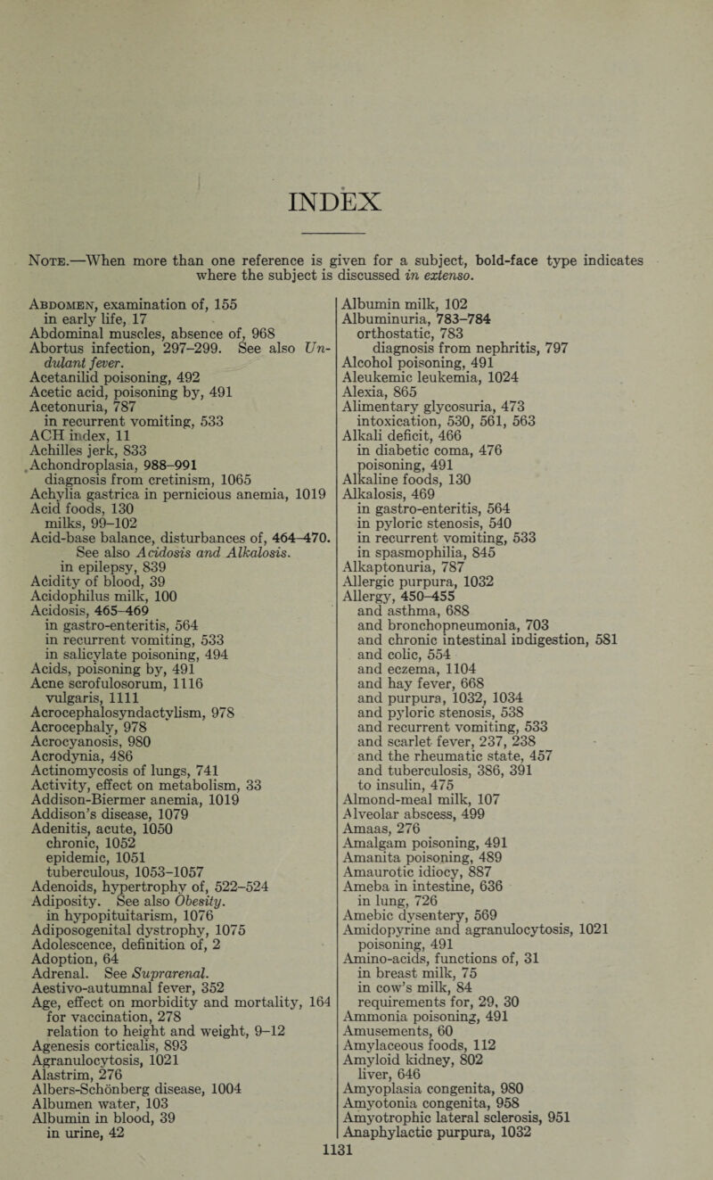 INDEX Note.—When more than one reference is £ where the subject is Abdomen, examination of, 155 in early life, 17 Abdominal muscles, absence of, 968 Abortus infection, 297-299. See also TJn- dulant fever. Acetanilid poisoning, 492 Acetic acid, poisoning by, 491 Acetonuria, 787 in recurrent vomiting, 533 ACH index, 11 Achilles jerk, 833 Achondroplasia, 988-991 diagnosis from cretinism, 1065 Achylia gastrica in pernicious anemia, 1019 Acid foods, 130 milks, 99-102 Acid-base balance, disturbances of, 464^70. See also Acidosis and Alkalosis. in epilepsy, 839 Acidity of blood, 39 Acidophilus milk, 100 Acidosis, 465-469 in gastro-enteritis, 564 in recurrent vomiting, 533 in salicylate poisoning, 494 Acids, poisoning by, 491 Acne scrofulosorum, 1116 vulgaris, 1111 Acrocephalosyndactylism, 978 Acrocephaly, 978 Acrocyanosis, 980 Acrodynia, 486 Actinomycosis of lungs, 741 Activity, effect on metabolism, 33 Addison-Biermer anemia, 1019 Addison’s disease, 1079 Adenitis, acute, 1050 chronic, 1052 epidemic, 1051 tuberculous, 1053-1057 Adenoids, hypertrophy of, 522-524 Adiposity. See also Obesity. in hypopituitarism, 1076 Adiposogenital dystrophy, 1075 Adolescence, definition of, 2 Adoption, 64 Adrenal. See Suprarenal. Aestivo-autumnal fever, 352 Age, effect on morbidity and mortality, 164 for vaccination, 278 relation to height and weight, 9-12 Agenesis corticalis, 893 Agranulocytosis, 1021 Alastrim, 276 Albers-Schonberg disease, 1004 Albumen water, 103 Albumin in blood, 39 in urine, 42 iven for a subject, hold-face type indicates discussed in extenso. Albumin milk, 102 Albuminuria, 783-784 orthostatic, 783 diagnosis from nephritis, 797 Alcohol poisoning, 491 Aleukemic leukemia, 1024 Alexia, 865 Alimentary glycosuria, 473 intoxication, 530, 561, 563 Alkali deficit, 466 in diabetic coma, 476 poisoning, 491 Alkaline foods, 130 Alkalosis, 469 in gastro-enteritis, 564 in pyloric stenosis, 540 in recurrent vomiting, 533 in spasmophilia, 845 Alkaptonuria, 787 Allergic purpura, 1032 Allergy, 450-455 and asthma, 688 and bronchopneumonia, 703 and chronic intestinal indigestion, 581 and colic, 554 and eczema, 1104 and hay fever, 668 and purpura, 1032, 1034 and pyloric stenosis, 538 and recurrent vomiting, 533 and scarlet fever, 237, 238 and the rheumatic state, 457 and tuberculosis, 386, 391 to insulin, 475 Almond-meal milk, 107 Alveolar abscess, 499 Amaas, 276 Amalgam poisoning, 491 Amanita poisoning, 489 Amaurotic idiocy, 887 Ameba in intestine, 636 in lung, 726 Amebic dysentery, 569 Amidopyrine and agranulocytosis, 1021 poisoning, 491 Amino-acids, functions of, 31 in breast milk, 75 in cow’s milk, 84 requirements for, 29, 30 Ammonia poisoning, 491 Amusements, 60 Amylaceous foods, 112 Amyloid kidney, 802 liver, 646 Amyoplasia congenita, 980 Amyotonia congenita, 958 Amyotrophic lateral sclerosis, 951 Anaphylactic purpura, 1032