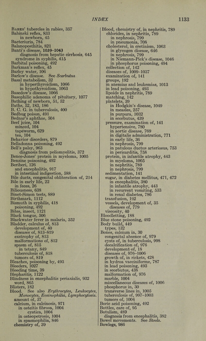 Babes’ tubercles in rabies, 357 Babinski reflex, 833 in newborn, 45 Bacteriuria, 784 Balanoposthitis, 821 Banti’s disease, 1039-1043 diagnosis from hepatic cirrhosis,. 645 syndrome in syphilis, 415 Barbital poisoning, 492 Barkman’s reflex, 45 Barley water, 106 Barlow’s disease. See Scorbutus Basal metabolism, 32 in hyperthyroidism, 1066 in hypothyroidism, 1063 Basedow’s disease, 1066 Basophilic adenoma of pituitary, 1077 Bathing of newborn, 51, 52 Baths, 52, 183, 186 B. C. G. in tuberculosis, 400 Bedbug poison, 491 Bednar’s aphthae, 504 Beef juice, 104 minced, 104 tapeworm, 629 tea, 104 Behavior disorders, 879 Belladonna poisoning, 492 Bell’s palsy, 963 diagnosis from poliomyelitis, 372 Bence-Jones’ protein in myeloma, 1005 Benzine poisoning, 492 Beriberi, 126 and encephalitis, 917 in intestinal indigestion, 588 Bile ducts, congenital obliteration of, 214 Bile in early life, 22 in feces, 26 Biliousness, 638 Binet-Simon tests, 889 Birthmark, 1112 Bismuth in syphilis, 418 poisoning, 492 Bites, insect, 1121 Black tongue, 506 Blackwater fever in malaria, 352 Bladder, calculus of, 813 development of, 40 diseases of, 813-819 exstrophy of, 813 malformations of, 812 spasm of, 815 in tetany, 849 tuberculosis of, 818 tumors of, 819 Bleaches, poisoning by, 493 Bleeders, 1027 Bleeding time, 39 Blepharitis, 1122 Blindness in encephalitis periaxialis, 932 word, 865 Blisters, 182 Blood. See also Erythrocytes, Leukocytes, Monocytes, Eosinophilia, Lymphocytosis. amount of, 37 calcium, in calcinosis, 971 in osteitis fibrosa, 1004 cystica, 1004 in osteopetrosis, 1004 in spasmophilia, 846 chemistry of, 39 Blood, chemistry of, in nephritis, 789 chlorides, in nephritis, 789 in nephrosis, 799 in pneumonia, 708 cholesterol, in cretinism, 1063 in glycogen disease, 646 in nephrosis, 799 in Niemann-Pick’s disease, 1046 in phosphorus poisoning, 494 collection of, 142 diseases of, 1009-1037 examination of, 141 groups, 192 in anemias and leukemias, 1013 in lead poisoning, 493 lipoids in nephritis, 789 matching, 142 platelets, 39 in Hodgkin’s disease, 1049 in measles, 257 in purpura, 1032 in scorbutus, 439 pressure, examination of, 141 hypertensive, 780 in aortic disease, 769 in digitalis administration, 771 in early life, 36 in nephrosis, 799 in patulous ductus arteriosus, 753 in pericarditis, 758 protein, in infantile atrophy, 443 in myeloma, 1005 in nephritis, 789 in nephrosis, 799 sedimentation, 141 sugar, in diabetes mellitus, 471, 472 in encephalitis, 380 in infantile atrophy, 443 in recurrent vomiting, 533 in renal diabetes, 786 transfusion, 192 vessels, development of, 35 diseases of, 779 viscosity, 40 Bloodletting, 188 Blue stone poisoning, 492 Body build, 449 types, 132 Bones, calcium in, 30 congenital absence of, 979 cysts of, in tuberculosis, 998 decalcification of, 976 development of, 18 diseases of, 976-1006 growth of, in rickets, 428 in hydroa vacciniforme, 787 in lead poisoning, 493 in scorbutus, 438 malformation of, 976 marble, 1004 miscellaneous diseases of, 1006 phosphorus in, 30 transverse lines in, 1005 tuberculosis of, 997-1003 tumors of, 1004 Boric acid poisoning, 492 Bottles, care of, 95 Botulism, 489 diagnosis from encephalitis, 382 Bowel movements. See Stools. Bowlegs, 986