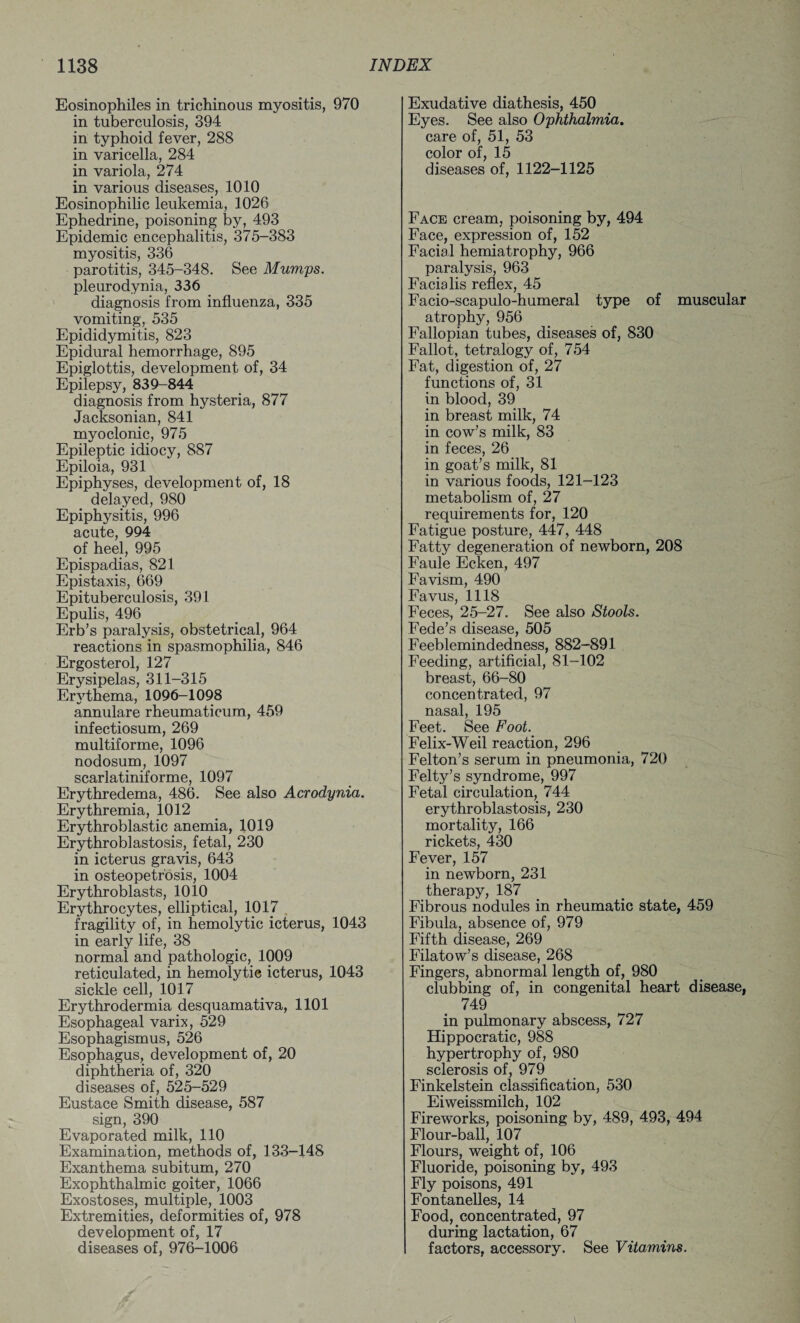 Eosinophiles in trichinous myositis, 970 in tuberculosis, 394 in typhoid fever, 288 in varicella, 284 in variola, 274 in various diseases, 1010 Eosinophilic leukemia, 1026 Ephedrine, poisoning by, 493 Epidemic encephalitis, 375-383 myositis, 336 parotitis, 345-348. See Mumps. pleurodynia, 336 diagnosis from influenza, 335 vomiting, 535 Epididymitis, 823 Epidural hemorrhage, 895 Epiglottis, development of, 34 Epilepsy, 839-844 diagnosis from hysteria, 877 Jacksonian, 841 myoclonic, 975 Epileptic idiocy, 887 Epiloia, 931 Epiphyses, development of, 18 delayed, 980 Epiphysitis, 996 acute, 994 of heel, 995 Epispadias, 821 Epistaxis, 669 Epituberculosis, 391 Epulis, 496 Erb’s paralysis, obstetrical, 964 reactions in spasmophilia, 846 Ergosterol, 127 Erysipelas, 311-315 Erythema, 1096-1098 annulare rheumaticum, 459 infectiosum, 269 multiforme, 1096 nodosum, 1097 scarlatiniforme, 1097 Erythredema, 486. See also Acrodynia. Erythremia, 1012 Erythroblastic anemia, 1019 Erythroblastosis, fetal, 230 in icterus gravis, 643 in osteopetrosis, 1004 Erythroblasts, 1010 Erythrocytes, elliptical, 1017 fragility of, in hemolytic icterus, 1043 in early life, 38 normal and pathologic, 1009 reticulated, in hemolytic icterus, 1043 sickle cell, 1017 Erythrodermia desquamativa, 1101 Esophageal varix, 529 Esophagismus, 526 Esophagus, development of, 20 diphtheria of, 320 diseases of, 525-529 Eustace Smith disease, 587 sign, 390 Evaporated milk, 110 Examination, methods of, 133-148 Exanthema subitum, 270 Exophthalmic goiter, 1066 Exostoses, multiple, 1003 Extremities, deformities of, 978 development of, 17 diseases of, 976-1006 Exudative diathesis, 450 Eyes. See also Ophthalmia. care of, 51, 53 color of, 15 diseases of, 1122-1125 Face cream, poisoning by, 494 Face, expression of, 152 Facial hemiatrophy, 966 paralysis, 963 Facialis reflex, 45 Facio-scapulo-humeral type of muscular atrophy, 956 Fallopian tubes, diseases of, 830 Fallot, tetralogy of, 754 Fat, digestion of, 27 functions of, 31 in blood, 39 in breast milk, 74 in cow’s milk, 83 in feces, 26 in goat’s milk, 81 in various foods, 121-123 metabolism of, 27 requirements for, 120 Fatigue posture, 447, 448 Fatty degeneration of newborn, 208 Faule Ecken, 497 Favism, 490 Favus, 1118 Feces, 25-27. See also Stools. Fede’s disease, 505 Feeblemindedness, 882-891 Feeding, artificial, 81-102 breast, 66-80 concentrated, 97 nasal, 195 Feet. See Foot. Felix-Weil reaction, 296 Felton’s serum in pneumonia, 720 Felty’s syndrome, 997 Fetal circulation, 744 erythroblastosis, 230 mortality, 166 rickets, 430 Fever, 157 in newborn, 231 therapy, 187 Fibrous nodules in rheumatic state, 459 Fibula, absence of, 979 Fifth disease, 269 Filatow’s disease, 268 Fingers, abnormal length of, 980 clubbing of, in congenital heart disease, 749 in pulmonary abscess, 727 Hippocratic, 988 hypertrophy of, 980 sclerosis of, 979 Finkelstein classification, 530 Eiweissmilch, 102 Fireworks, poisoning by, 489, 493, 494 Flour-ball, 107 Flours, weight of, 106 Fluoride, poisoning by, 493 Fly poisons, 491 Fontanelles, 14 Food, concentrated, 97 during lactation, 67 factors, accessory. See Vitamins.