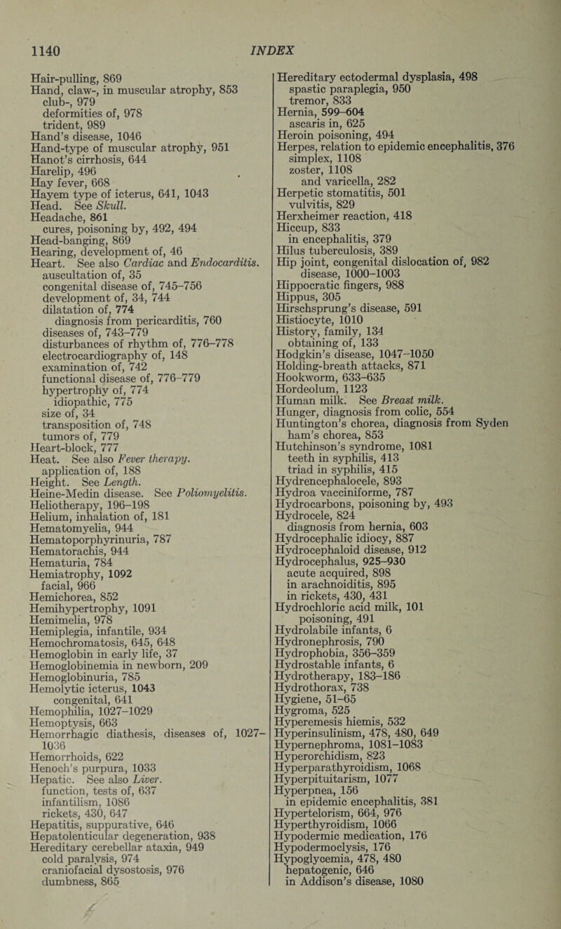 Hair-pulling, 869 Hand, claw-, in muscular atrophy, 853 club-, 979 deformities of, 978 trident, 989 Hand’s disease, 1046 Hand-type of muscular atrophy, 951 Hanot’s cirrhosis, 644 Harelip, 496 Hay fever, 668 Hayem type of icterus, 641, 1043 Head. See Skull. Headache, 861 cures, poisoning by, 492, 494 Head-banging, 869 Hearing, development of, 46 Heart. See also Cardiac and Endocarditis. auscultation of, 35 congenital disease of, 745-756 development of, 34, 744 dilatation of, 774 diagnosis from pericarditis, 760 diseases of, 743-779 disturbances of rhythm of, 776-778 electrocardiography of, 148 examination of, 742 functional disease of, 776-779 hypertrophy of, 774 idiopathic, 775 size of, 34 transposition of, 748 tumors of, 779 Heart-block, 777 Heat. See also Fever therapy. application of, 188 Height. See Length. Heine-Medin disease. See Poliomyelitis. Heliotherapy, 196-198 Helium, inhalation of, 181 Hematomyelia, 944 Hematoporphyrinuria, 787 Hematorachis, 944 Hematuria, 784 Hemiatrophy, 1092 facial, 966 Hemichorea, 852 Hemihypertrophy, 1091 Hemimelia, 978 Hemiplegia, infantile, 934 Hemochromatosis, 645, 648 Hemoglobin in early life, 37 Hemoglobinemia in newborn, 209 Hemoglobinuria, 785 Hemolytic icterus, 1043 congenital, 641 Hemophilia, 1027-1029 Hemoptysis, 663 Hemorrhagic diathesis, diseases of, 1027- 1036 Hemorrhoids, 622 Henoch’s purpura, 1033 Hepatic. See also Liver. function, tests of, 637 infantilism, 1086 rickets, 430, 647 Hepatitis, suppurative, 646 Hepatolenticular degeneration, 938 Hereditary cerebellar ataxia, 949 cold paralysis, 974 craniofacial dysostosis, 976 dumbness, 865 Hereditary ectodermal dysplasia, 498 spastic paraplegia, 950 tremor, 833 Hernia, 599-604 ascaris in, 625 Heroin poisoning, 494 Herpes, relation to epidemic encephalitis, 376 simplex, 1108 zoster, 1108 and varicella, 282 Herpetic stomatitis, 501 vulvitis, 829 Herxheimer reaction, 418 Hiccup, 833 in encephalitis, 379 Hilus tuberculosis, 389 Hip joint, congenital dislocation of, 982 disease, 1000-1003 Hippocratic fingers, 988 Hippus, 305 Hirschsprung’s disease, 591 Histiocyte, 1010 History, family, 134 obtaining of, 133 Hodgkin’s disease, 1047-1050 Holding-breath attacks, 871 Hookworm, 633-635 Hordeolum, 1123 Human milk. See Breast milk. Hunger, diagnosis from colic, 554 Huntington’s chorea, diagnosis from Syden ham’s chorea, 853 Hutchinson’s syndrome, 1081 teeth in syphilis, 413 triad in syphilis, 415 Hydrencephalocele, 893 Hydroa vacciniforme, 787 Hydrocarbons, poisoning by, 493 Hydrocele, 824 diagnosis from hernia, 603 Hydrocephalic idiocy, 887 Hydrocephaloid disease, 912 Hydrocephalus, 925-930 acute acquired, 898 in arachnoiditis, 895 in rickets, 430, 431 Hydrochloric acid milk, 101 poisoning, 491 Hydrolabile infants, 6 Hydronephrosis, 790 Hydrophobia, 356-359 Hydrostable infants, 6 Hydrotherapy, 183-186 Hydrothorax, 738 Hygiene, 51-65 Hygroma, 525 Hyperemesis hiemis, 532 Hyperinsulinism, 478, 480, 649 Hypernephroma, 1081-1083 Hyperorchidism, 823 Hyperparathyroidism, 1068 Hyperpituitarism, 1077 Hyperpnea, 156 in epidemic encephalitis, 381 Hypertelorism, 664, 976 Hyperthyroidism, 1066 Hypodermic medication, 176 Hypodermoclysis, 176 Hypoglycemia, 478, 480 hepatogenic, 646 in Addison’s disease, 1080