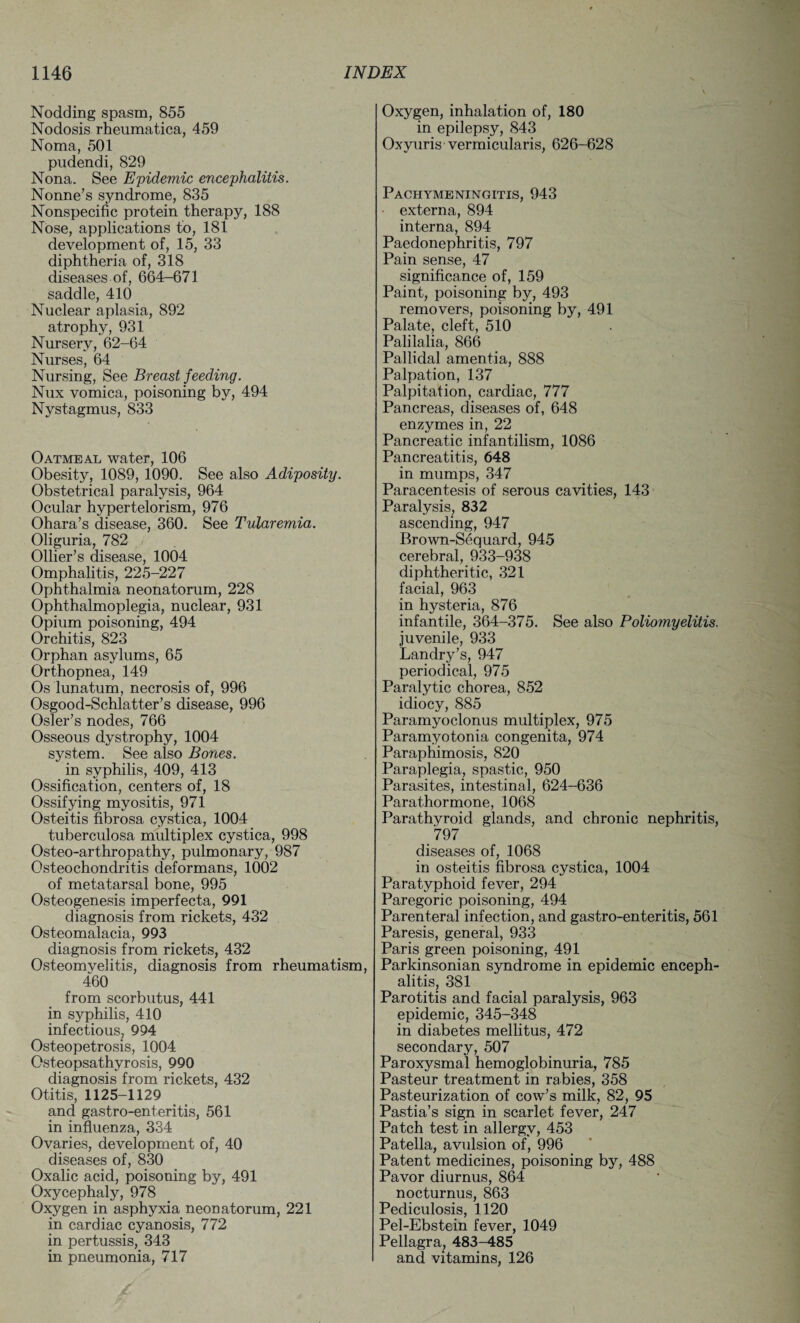 Nodding spasm, 855 Nodosis rheumatica, 459 Noma, 501 pudendi, 829 Nona. See Epidemic encephalitis. Nonne’s syndrome, 835 Nonspecific protein therapy, 188 Nose, applications to, 181 development of, 15, 33 diphtheria of, 318 diseases of, 664-671 saddle, 410 Nuclear aplasia, 892 atrophy, 931 Nursery, 62-64 Nurses, 64 Nursing, See Breast feeding. Nux vomica, poisoning by, 494 Nystagmus, 833 Oatmeal water, 106 Obesity, 1089, 1090. See also Adiposity. Obstetrical paralysis, 964 Ocular hypertelorism, 976 Ohara’s disease, 360. See Tularemia. Oliguria, 782 Ollier’s disease, 1004 Omphalitis, 225-227 Ophthalmia neonatorum, 228 Ophthalmoplegia, nuclear, 931 Opium poisoning, 494 Orchitis, 823 Orphan asylums, 65 Orthopnea, 149 Os lunatum, necrosis of, 996 Osgood-Schlatter’s disease, 996 Osier’s nodes, 766 Osseous dystrophy, 1004 system. See also Bones. in syphilis, 409, 413 Ossification, centers of, 18 Ossifying myositis, 971 Osteitis fibrosa cystica, 1004 tuberculosa multiplex cystica, 998 Osteo-arthropathy, pulmonary, 987 Osteochondritis deformans, 1002 of metatarsal bone, 995 Osteogenesis imperfecta, 991 diagnosis from rickets, 432 Osteomalacia, 993 diagnosis from rickets, 432 Osteomyelitis, diagnosis from rheumatism, 460 from scorbutus, 441 in syphilis, 410 infectious, 994 Osteopetrosis, 1004 Osteopsathyrosis, 990 diagnosis from rickets, 432 Otitis, 1125-1129 and gastro-enteritis, 561 in influenza, 334 Ovaries, development of, 40 diseases of, 830 Oxalic acid, poisoning by, 491 Oxycephaly, 978 Oxygen in asphyxia neonatorum, 221 in cardiac cyanosis, 772 in pertussis, 343 in pneumonia, 717 Oxygen, inhalation of, 180 in epilepsy, 843 Oxyuris vermicularis, 626-628 Pachymeningitis, 943 • externa, 894 interna, 894 Paedonephritis, 797 Pain sense, 47 significance of, 159 Paint, poisoning by, 493 removers, poisoning by, 491 Palate, cleft, 510 Palilalia, 866 Pallidal amentia, 888 Palpation, 137 Palpitation, cardiac, 777 Pancreas, diseases of, 648 enzymes in, 22 Pancreatic infantilism, 1086 Pancreatitis, 648 in mumps, 347 Paracentesis of serous cavities, 143 Paralysis, 832 ascending, 947 Brown-Sequard, 945 cerebral, 933-938 diphtheritic, 321 facial, 963 in hysteria, 876 infantile, 364-375. See also Poliomyelitis. juvenile, 933 Landry’s, 947 periodical, 975 Paralytic chorea, 852 idiocy, 885 Paramyoclonus multiplex, 975 Paramyotonia congenita, 974 Paraphimosis, 820 Paraplegia, spastic, 950 Parasites, intestinal, 624-636 Parathormone, 1068 Parathyroid glands, and chronic nephritis, 797 diseases of, 1068 in osteitis fibrosa cystica, 1004 Paratyphoid fever, 294 Paregoric poisoning, 494 Parenteral infection, and gastro-enteritis, 561 Paresis, general, 933 Paris green poisoning, 491 Parkinsonian syndrome in epidemic enceph¬ alitis, 381 Parotitis and facial paralysis, 963 epidemic, 345-348 in diabetes mellitus, 472 secondary, 507 Paroxysmal hemoglobinuria, 785 Pasteur treatment in rabies, 358 Pasteurization of cow’s milk, 82, 95 Pastia’s sign in scarlet fever, 247 Patch test in allergy, 453 Patella, avulsion of, 996 Patent medicines, poisoning by, 488 Pavor diurnus, 864 nocturnus, 863 Pediculosis, 1120 Pel-Ebstein fever, 1049 Pellagra, 483-485 and vitamins, 126