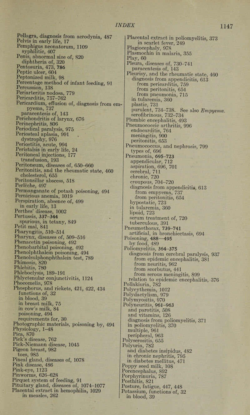 Pellagra, diagnosis from acrodynia, 487 Pelvis in early life, 17 Pemphigus neonatorum, 1109 syphilitic, 407 Penis, abnormal size of, 820 diphtheria of, 320 Pentosuria, 473, 786 Peptic ulcer, 604 Peptonized milk, 98 Percentage method of infant feeding, 91 Percussion, 138 Periarteritis nodosa, 779 Pericarditis, 757-762 Pericardium, effusion of, diagnosis from em¬ pyema, 737 paracentesis of, 143 Perichondritis of larynx, 676 Perinephritis, 806 Periodical paralysis, 975 Periosteal aplasia, 991 . dystrophy, 976 Periostitis, acute, 994 Peristalsis in early life, 24 Peritoneal injections, 177 transfusion, 193 Peritoneum, diseases of, 650-660 Peritonitis, and the rheumatic state, 460 cholesterol, 655 Peritonsillar abscess, 518 Perleche, 497 Permanganate of potash poisoning, 494 Pernicious anemia, 1019 Perspiration, absence of, 499 in early life, 13 Perthes’ disease, 1002 Pertussis, 337-344 spurious, in tetany, 849 Petit mal, 841 Pharyngitis, 510-514 Pharynx,. diseases of, 509-516 Phenacetin poisoning, 492 Phenobarbital poisoning, 492 Phenolphthalein poisoning, 494 Phenolsulphonphthalein test, 789 Phimosis, 820 Phlebitis, 780 Phleboclysis, 189-191 Phlyctenular conjunctivitis, 1124 Phocomelia, 978 Phosphorus, and rickets, 421, 422, 434 functions of, 32 in blood, 39 in breast milk, 75 in cow’s milk, 84 poisoning, 494 requirements for, 30 Photographic materials, poisoning bv, 494 Physiology, 1-48 Pica, 870 Pick’s disease, 762 Pick-Niemann disease, 1045 Pigeon breast, 982 toes, 985 Pineal gland, diseases of, 1078 Pink disease, 486 Pink-eye, 1123 Pinworms, 626-628 Pirquet system of feeding, 91 Pituitary gland, diseases of, 1074-1077 Placental extract in hemophilia, 1029 in measles, 262 Placental extract in poliomyelitis, 373 in scarlet fever, 249 Plagiocephaly, 978 Plasmochin in malaria, 355 Play, 60 Pleura, diseases of, 730-741 paracentesis of, 143 Pleurisy, and the rheumatic state, 460 diagnosis from appendicitis, 613 from pericarditis, 759 from peritonitis, 654 from pneumonia, 715 in tularemia, 360 plastic, 731 purulent, 734-738. See also Empyem serofibrinous, 732-734 Plumbic encephalitis, 493 Pneumococcic arthritis, 996 endocarditis, 764 meningitis, 900 peritonitis, 653 Pneumococcus, and nephrosis, 799 types of, 696 Pneumonia, 695-723 appendicular, 712 aspiration, 696, 701 cerebral, 711 chronic, 720 croupous, 704-720 diagnosis from appendicitis, 613 from empyema, 737 •from peritonitis, 654 hypostatic, 723 in tularemia, 360 lipoid, 723 serum treatment of, 720 tuberculous, 391 Pneumothorax, 739-741 artificial, in bronchiectasis, 694 Poisoning, 488—495 by food, 489 Poliomyelitis, 364-375 diagnosis from cerebral paralysis, 937 from epidemic encephalitis, 381 from neuritis, 962 from scorbutus, 441 from serous meningitis, 899 relation to epidemic encephalitis, 376 Pollakiuria, 782 Polycythemia, 1012 Polydactylism, 979 Polymyositis, 970 Polyneuritis, 961-963 and parotitis, 508 and vitamins, 126 diagnosis from poliomyelitis, 371 in poliomyelitis, 370 multiple, 961 peripheral, 963 Polyserositis, 655 Polyuria, 782 and diabetes insipidus, 482 in chronic nephritis, 795 in diabetes mellitus, 471 Poppy seed milk, 108 Porencephalus, 892 Porphyrinuria, 787 Posthitis, 821 Posture, fatigue, 447, 448 Potassium, functions of, 32 in blood, 39