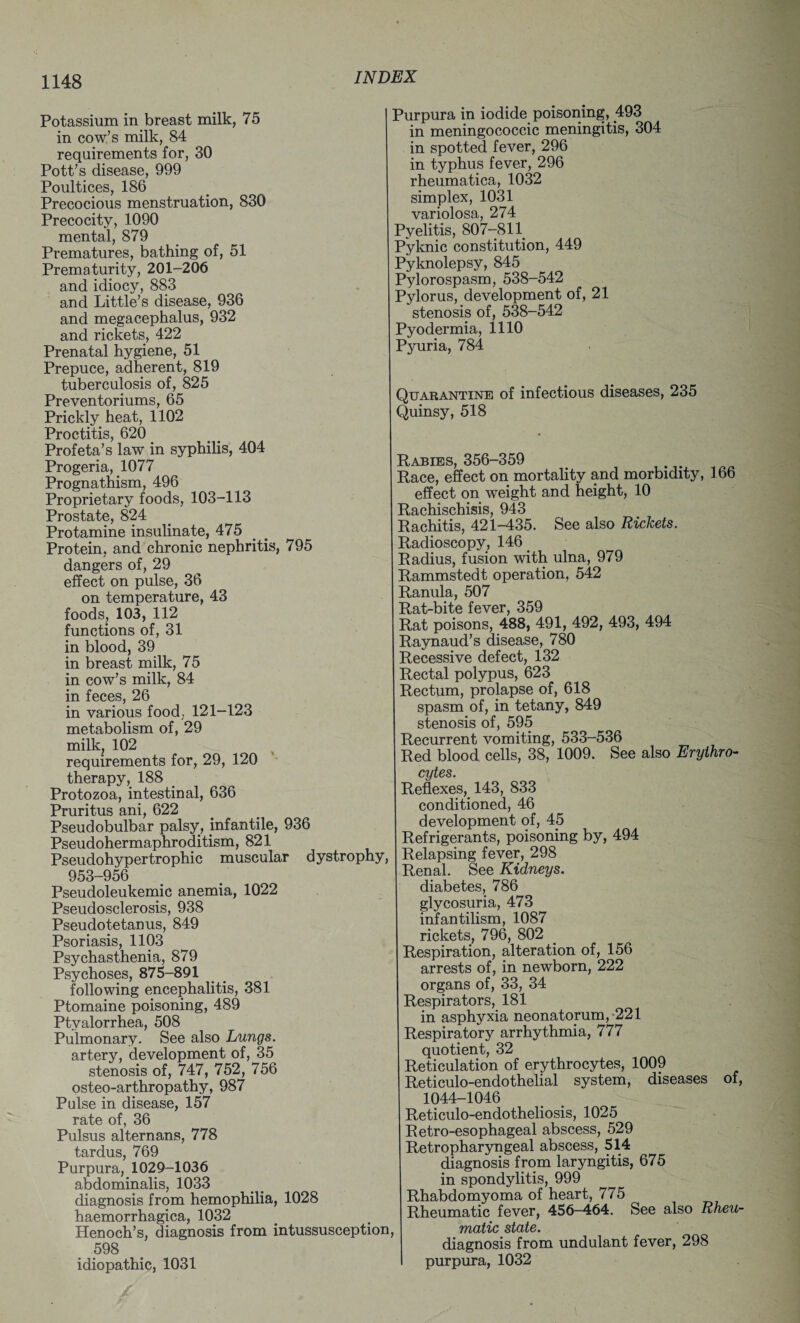 Potassium in breast milk, 75 in cow’s milk, 84 requirements for, 30 Pott’s disease, 999 Poultices, 186 Precocious menstruation, 830 Precocity, 1090 mental, 879 Prematures, bathing of, 51 Prematurity, 201-206 and idiocy, 883 and Little’s disease, 936 and megacephalus, 932 and rickets, 422 Prenatal hygiene, 51 Prepuce, adherent, 819 tuberculosis of, 825 Preventoriums, 65 Prickly heat, 1102 Proctitis, 620 Profeta’s law in syphilis, 404 Progeria, 1077 Prognathism, 496 Proprietary foods, 103-113 Prostate, 824 Protamine insulinate, 475 Protein, and chronic nephritis, 795 dangers of, 29 effect on pulse, 36 on temperature, 43 foods, 103, 112 functions of, 31 in blood, 39 in breast milk, 75 in cow’s milk, 84 in feces, 26 in various food, 121-123 metabolism of, 29 milk, 102 requirements for, 29, 120 therapy, 188 Protozoa, intestinal, 636 Pruritus ani, 622 Pseudobulbar palsy, infantile, 936 Pseudohermaphroditism, 821 Pseudohypertrophic muscular dystrophy, 953-956 Pseudoleukemic anemia, 1022 Pseudosclerosis, 938 Pseudotetanus, 849 Psoriasis, 1103 Psychasthenia, 879 Psychoses, 875-891 following encephalitis, 381 Ptomaine poisoning, 489 Ptvalorrhea, 508 Pulmonary. See also Lungs. artery, development of, 35 stenosis of, 747, 752, 756 osteo-arthropathy, 987 Pulse in disease, 157 rate of, 36 Pulsus alternans, 778 tardus, 769 Purpura, 1029-1036 abdominalis, 1033 diagnosis from hemophilia, 1028 haemorrhagica, 1032 Henoch’s, diagnosis from intussusception, 598 idiopathic, 1031 Purpura in iodide poisoning, 493 in meningococcic meningitis, 304 in spotted fever, 296 in typhus fever, 296 rheumatica, 1032 simplex, 1031 variolosa, 274 Pyelitis, 807-811 Pyknic constitution, 449 Pyknolepsy, 845 Pylorospasm, 538-542 Pylorus, development of, 21 stenosis of, 538-542 Pyodermia, 1110 Pyuria, 784 Quarantine of infectious diseases, 235 Quinsy, 518 Rabies, 356-359 Race, effect on mortality and morbidity, 166 effect on weight and height, 10 Rachischisis, 943 Rachitis, 421-435. See also Rickets. Radioscopy, 146 Radius, fusion with ulna, 979 Rammstedt operation, 542 Ranula, 507 Rat-bite fever, 359 Rat poisons, 488, 491, 492, 493, 494 Raynaud’s disease, 780 Recessive defect, 132 Rectal polypus, 623 Rectum, prolapse of, 618 spasm of, in tetany, 849 stenosis of, 595 Recurrent vomiting, 533-536 Red blood cells, 38, 1009. See also Erythro¬ cytes. Reflexes, 143, 833 conditioned, 46 development of, 45 Refrigerants, poisoning by, 494 Relapsing fever, 298 Renal. See Kidneys. diabetes, 786 glycosuria, 473 infantilism, 1087 rickets, 796, 802 Respiration, alteration of, 156 arrests of, in newborn, 222 organs of, 33, 34 Respirators, 181 in asphyxia neonatorum,-221 Respiratory arrhythmia, 777 quotient, 32 Reticulation of erythrocytes, 1009 Reticulo-endothelial system, diseases of, 1044-1046 Reticulo-endotheliosis, 1025 Retro-esophageal abscess, 529 Retropharyngeal abscess, 514 diagnosis from laryngitis, 675 in spondylitis, 999 Rhabdomyoma of heart, 775 Rheumatic fever, 456—464. See also Rheu¬ matic state. diagnosis from undulant fever, 298 purpura, 1032