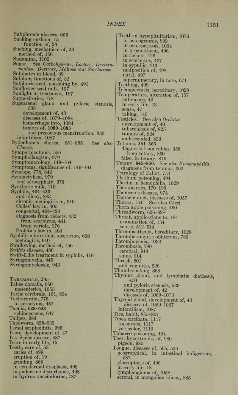 Subphrenic abscess, 655 Sucking cushion, 15 function of, 23 Sucking, mechanism of, 23 method of, 156 Sudamina, 1102 Sugar. See Carbohydrate, Lactose, Dextrin- maltose, Dextrose, Maltose and Saccharose. Sulphates in blood, 39 Sulphur, functions of, 32 Sulphuric acid, poisoning by, 491 Sunflower-seed milk, 107 Sunlight in treatment, 197 Suppositories, 178 Suprarenal gland and pyloric stenosis, 538 development of, 43 diseases of, 1079-1084 hemorrhage into, 1084 tumors of, 1080-1083 and precocious menstruation, 830 infantilism, 1087 Sydenham’s chorea, 851-855. See also Chorea. Sympathicotonia, 556 Symphallangism, 979 Symptomatology, 149-164 Symptoms, significance of, 149-164 Syncope, 778, 842 Syndactylism, 979 and acrocephaly, 978 Synthetic milk, 110 Syphilis, 404-420 and idiocy, 883 chronic meningitis in, 910 Colles’ law in, 405 congenital, 404—420 diagnosis from rickets, 432 from scorbutus, 441 from variola, 276 Profeta’s law in, 404 Syphilitic intestinal ulceration, 606 meningitis, 910 Swallowing, method of, 156 Swift’s disease, 486 Swift-Ellis treatment in syphilis, 419 Syringomyelia, 945 Syringomyelocele, 942 Tabardillo, 295 Tabes dorsalis, 950 mesenterica, 1055 Tache cerebrale, 151, 834 Tachycardia, 776 in acrodynia, 487 Taenia, 628-633 echinococcus, 647 Talipes, 984 Tapeworm, 628-633 Tarsal scaphoiditis, 995 Taste, development of, 47 Tay-Sachs disease, 887 Tears in early life, 15 Teeth, care of, 53 caries of, 499 eruption of, 19 grinding, 868 in ectodermal dysplasia, 498 in endocrine disturbance, 498 in hydroa vacciniforme, 787 Teeth in hypopituitarism, 1076 in osteogenesis, 992 in osteopetrosis, 1004 in prognathism, 496 in rickets, 426 in scorbutus, 437 in syphilis, 413 malposition of, 498 natal, 497 supernumerary, in nose, 671 Teething, 499 Telangiectasis, hereditary, 1028 Temperature, alteration of, 157 cutaneous, 43 in early life, 43 sense, 47 taking, 140 Testicles. See also Orchitis. development of, 40 tuberculosis of, 825 tumors of, 824 undescended, 823 Tetanus, 361-363 diagnosis from rabies, 358 from tetany, 850 false, in tetany, 849 Tetany, 845-850. See also Spasmophilia. diagnosis from tetanus, 362 Tetralogy of Fallot, 754 Thallium poisoning, 494 Theelin in hemophilia, 1029 Therapeutics, 170-199 Thomsen’s disease, 974 Thoracic duct, diseases of, 1057 Thorax, 154. See also Chest. Thorn apple poisoning, 490 Threadworm, 626-628 Throat, applications to, 181 examination of, 154 septic, 512-514 Thrombasthenia, hereditary, 1028 Thrombo-angiitis obliterans, 780 Thrombopenia, 1032 Thrombosis, 780 cerebral, 914 sinus, 914 Thrush, 501 and vaginitis, 826 Thumb-sucking, 868 Thymus gland, and lymphatic diathesis. 450 and pyloric stenosis, 539 development of, 42 diseases of, 1069-1073 Thyroid gland, development of, 43 diseases of, 1059-1067 infantilism, 1087 Tics, habit, 855-857 Tinea circinata, 1117 tonsurans, 1117 versicolor, 1119 Tobacco poisoning, 494 Toes, hypertrophy of, 980 pigeon, 985 Tongue, diseases of, 505, 506 geographical, in intestinal indigestion, 587 glossoptosis of, 496 in early life, 18 lymphangioma of, 1058 scrotal, in mongolian idiocy, 885