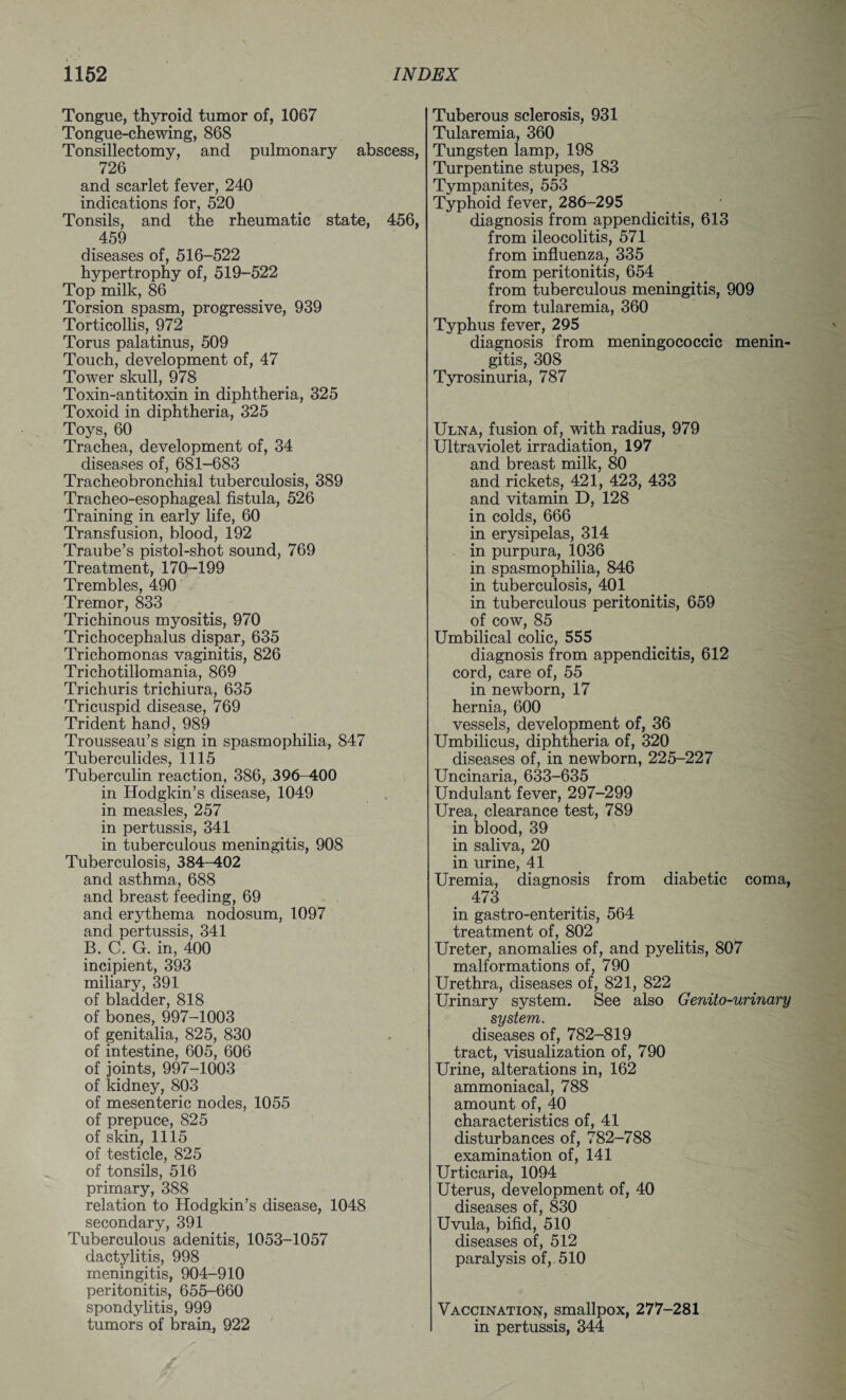 Tongue, thyroid tumor of, 1067 Tongue-chewing, 868 Tonsillectomy, and pulmonary abscess, 726 and scarlet fever, 240 indications for, 520 Tonsils, and the rheumatic state, 456, 459 diseases of, 516-522 hypertrophy of, 519-522 Top milk, 86 Torsion spasm, progressive, 939 Torticollis, 972 Torus palatinus, 509 Touch, development of, 47 Tower skull, 978 Toxin-antitoxin in diphtheria, 325 Toxoid in diphtheria, 325 Toys, 60 Trachea, development of, 34 diseases of, 681-683 Tracheobronchial tuberculosis, 389 Tracheo-esophageal fistula, 526 Training in early life, 60 Transfusion, blood, 192 Traube’s pistol-shot sound, 769 Treatment, 170-199 Trembles, 490 Tremor, 833 Trichinous myositis, 970 Trichocephalus dispar, 635 Trichomonas vaginitis, 826 Trichotillomania, 869 Trichuris trichiura, 635 Tricuspid disease, 769 Trident hand, 989 Trousseau’s sign in spasmophilia, 847 Tuberculides, 1115 Tuberculin reaction, 386, 396-400 in Hodgkin’s disease, 1049 in measles, 257 in pertussis, 341 in tuberculous meningitis, 908 Tuberculosis, 384-402 and asthma, 688 and breast feeding, 69 and erythema nodosum, 1097 and pertussis, 341 B. C. G. in, 400 incipient, 393 miliary, 391 of bladder, 818 of bones, 997-1003 of genitalia, 825, 830 of intestine, 605, 606 of joints, 997-1003 of kidney, 803 of mesenteric nodes, 1055 of prepuce, 825 of skin, 1115 of testicle, 825 of tonsils, 516 primary, 388 relation to Hodgkin’s disease, 1048 secondary, 391 Tuberculous adenitis, 1053-1057 dactylitis, 998 meningitis, 904-910 peritonitis, 655-660 spondylitis, 999 tumors of brain, 922 Tuberous sclerosis, 931 Tularemia, 360 Tungsten lamp, 198 Turpentine stupes, 183 Tympanites, 553 Typhoid fever, 286-295 diagnosis from appendicitis, 613 from ileocolitis, 571 from influenza, 335 from peritonitis, 654 from tuberculous meningitis, 909 from tularemia, 360 Typhus fever, 295 diagnosis from meningococcic menin¬ gitis, 308 Tyrosinuria, 787 Ulna, fusion of, with radius, 979 Ultraviolet irradiation, 197 and breast milk, 80 and rickets, 421, 423, 433 and vitamin D, 128 in colds, 666 in erysipelas, 314 in purpura, 1036 in spasmophilia, 846 in tuberculosis, 401 in tuberculous peritonitis, 659 of cow, 85 Umbilical colic, 555 diagnosis from appendicitis, 612 cord, care of, 55 in newborn, 17 hernia, 600 vessels, development of, 36 Umbilicus, diphtheria of, 320 diseases of, in newborn, 225-227 Uncinaria, 633-635 Undulant fever, 297-299 Urea, clearance test, 789 in blood, 39 in saliva, 20 in urine, 41 Uremia, diagnosis from diabetic coma, 473 in gastro-enteritis, 564 treatment of, 802 Ureter, anomalies of, and pyelitis, 807 malformations of, 790 Urethra, diseases of, 821, 822 Urinary system. See also Genito-urinary system. diseases of, 782-819 tract, visualization of, 790 Urine, alterations in, 162 ammoniacal, 788 amount of, 40 characteristics of, 41 disturbances of, 782-788 examination of, 141 Urticaria, 1094 Uterus, development of, 40 diseases of, 830 Uvula, bifid, 510 diseases of, 512 paralysis of, 510 Vaccination, smallpox, 277-281 in pertussis, 344