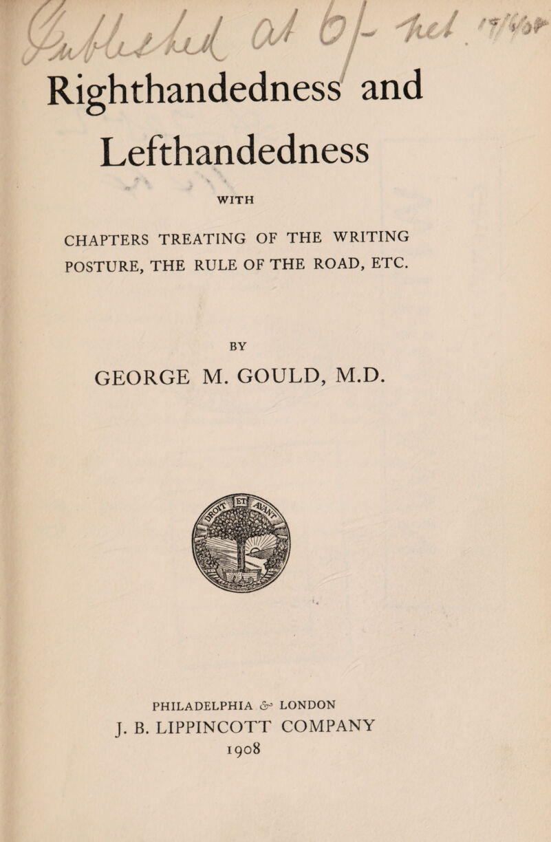 Righthandedness and Lefthandedness ^ \ ♦ WITH CHAPTERS TREATING OF THE WRITING POSTURE, THE RULE OF THE ROAD, ETC. BY GEORGE M. GOULD, M.D. PHILADELPHIA 6^ LONDON J. B. LIPPINCOTT COMPANY 1908