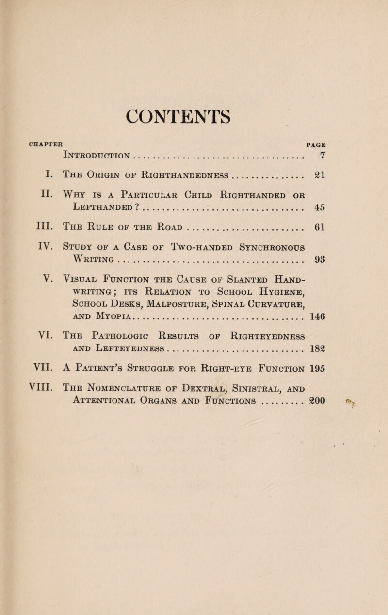 CONTENTS CHAPTER PAGE Introduction. 7 I. The Origin of Righthandedness. 21 II. Why is a Particular Child Righthanded or Lefthanded ?. 45 III. The Rule of the Road. 61 IV. Study of a Case of Two-handed Synchronous Writing. 93 V. Visual Function the Cause of Slanted Hand¬ writing ; its Relation to School Hygiene, School Desks, Malposture, Spinal Curvature, and Myopia. 146 VI. The Pathologic Results of Righteyedness and Lefteyedness. 182 VII. A Patient’s Struggle for Right-eye Function 195 VIII. The Nomenclature of Dextral, Sinistral, and Attentional Organs and Functions. 200