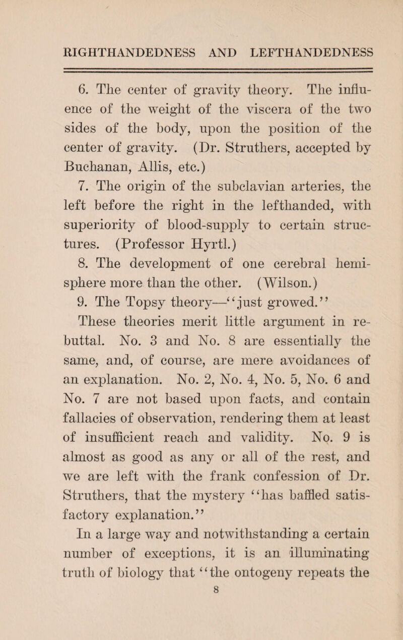 6. The center of gravity theory. The influ¬ ence of the weight of the viscera of the two sides of the body, upon the position of the center of gravity. (Dr. Struthers, accepted by Buchanan, Allis, etc.) 7. The origin of the subclavian arteries, the left before the right in the lefthanded, with superiority of blood-supply to certain struc¬ tures. (Professor Hyrtl.) 8. The development of one cerebral hemi¬ sphere more than the other. (Wilson.) 9. The Topsy theory—“just growed. ” These theories merit little argument in re¬ buttal. No. 3 and No. 8 are essentially the same, and, of course, are mere avoidances of an explanation. No. 2, No. 4, No. 5, No. 6 and No. 7 are not based upon facts, and contain fallacies of observation, rendering them at least of insufficient reach and validity. No. 9 is almost as good as any or all of the rest, and we are left with the frank confession of Dr. Struthers, that the mystery “has baffled satis¬ factory explanation. ’ ’ In a large way and notwithstanding a certain number of exceptions, it is an illuminating truth of biology that 4 ‘ the ontogeny repeats the